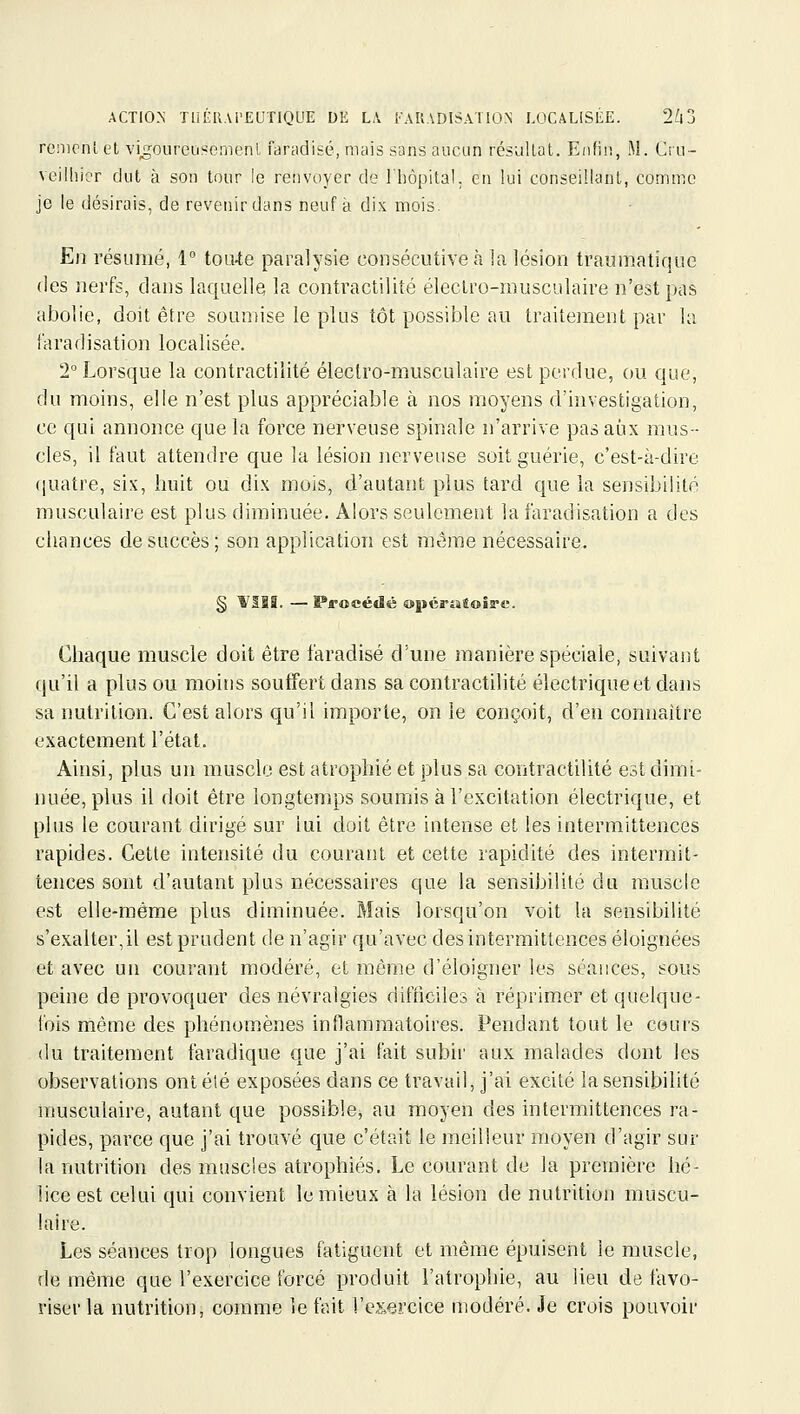 remenl et vi^^oLireusenienl faradisé, mais sans aucun résultat. Enfin, M. Cru- veilliicr dut à son tour le renvoyer de l'hôpital, en lui conseillant, comme je le désirais, de revenir dans neuf à dix mois. E)î résumé, 1 toiUe paralysie consécutive à la lésion traumatique des nerfs, dans laquelle la contractiliîé éleclro-musculaire n'est pas abolie, doit être soumise le plus tôt possible au traitement par la l'aradisation localisée. 2° Lorsque la contractiiité électro-musculaire est perdue, ou que, du moins, elle n'est plus appréciable à nos moyens d'investigation, ce qui annonce que la force nerveuse spinale n'arrive pas aux mus- cles, il faut attendre que la lésion nerveuse soit guérie, c'est-à-dire (juatre, six, huit ou dix mois, d'autant plus tard que la sensibilité musculaire est plus diminuée. Alors seulement la faradisation a des chances de succès; son application est même nécessaire. § fllS. — Procédé opéraîoÎE-e. Chaque muscle doit être faradisé d'une manière spéciale, suivant qu'il a plus ou moins soutfert dans sa contractiiité électrique et dans sa nutrition. C'est alors qu'il importe, on le conçoit, d'en connaître exactement l'état. Ainsi, plus un muscle est atrophié et plus sa contractiiité est dimi- nuée, plus il doit être longtemps soumis à l'excitation électrique, et plus le courant dirigé sur lui doit être intense et les intermittences rapides. Cette intensité du courant et cette rapidité des intermit- tences sont d'autant plus nécessaires que la sensibilité du muscle est elle-même plus diminuée. Mais lorsqu'on voit la sensibilité s'exalter,il est prudent de n'agir qu'avec des intermittences éloignées et avec un courant modéré, et même d'éloigner les séances, sous peine de provoquer des névralgies difficiles à réprimer et quelque- fois même des phénomènes inflammatoires. Pendant tout le cours (lu traitement faradique que j'ai fait subir aux malades dont les observations ontélé exposées dans ce travail, j'ai excité la sensibilité musculaire, autant que possible, au moyen des intermittences ra- pides, parce que j'ai trouvé que c'était le meilleur moyen d'agir sur la nutrition des muscles atrophiés. Le courant de la première hé- lice est celui qui convient le mieux à la lésion de nutrition muscu- laire. Les séances trop longues fatiguent et même épuisent le muscle, de même que l'exercice forcé produit l'atrophie, au lieu de favo- riser la nutrition, comme le fait l'exercice modéré. Je crois pouvoir