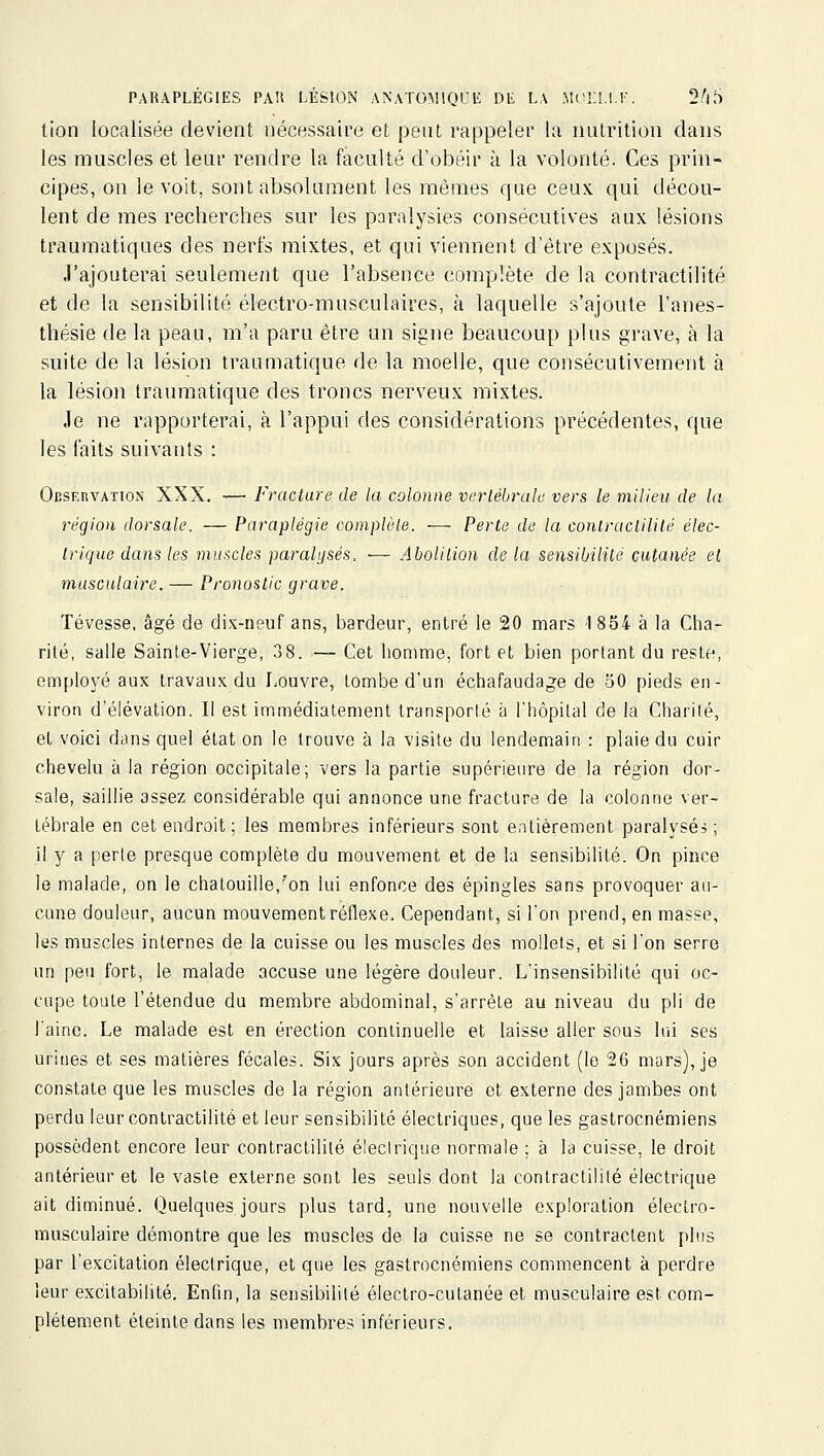 tion localisée devient nécessaire et peut rappeler la nutrition dans les muscles et leur rendre la faculté d'obéir à la volonté. Ces prin- cipes, on le voit, sont absolument les mêmes que ceux, qui décou- lent de mes recherches sur les paralysies consécutives aux lésions traumatiques des nerfs mixtes, et qui viennent d'être exposés. J'ajouterai seulement que l'absence complète de la contractilité et de la sensibilité électro-musculaires, à laquelle s'ajoute l'anes- thésie de la peau, m'a paru être un signe beaucoup plus grave, à la suite de la lésion traumatique de la moelle, que consécutivement à la lésion traumatique des troncs nerveux mixtes. Je ne rapporterai, à l'appui des considérations précédentes, que les faits suivants : Observation XXX. — Fracture de la colonne verlêbralo vers le milieu, de la région dorsale. — Paraplégie complète. — Perte de la contracliliié élec- trique dans les muscles paralysés. ■— Aboliiion de la sensibililé cutanée et musculaire. — Pronostic grave. Tévesse, âgé de dix-neuf ans, bardeur, entré le 20 mars 1854 à la Cha- rité, salle Sainte-Vierge, 38. — Cet homme, fort et bien portant du reste, em[)loyé aux travaux du Louvre, tombe d'un échafauda^^e de 50 pieds en- viron d'élévation. Il est immédiatement transporté à l'hôpital de la Charité, et voici dans quel état on le trouve à la visite du lendemain : plaie du cuir chevelu à la région occipitale; vers la partie supérieure de la région dor- sale, saillie assez considérable qui annonce une fracture de la colonne ver- tébrale en cet endroit; les membres inférieurs sont entièrement paralysée; il y a perte presque complète du mouvement et de la sensibilité. On pince le malade, on le chatouille,'on lui enfonce des épingles sans provoquer au- cune douleur, aucun mouvementrétlexe. Cependant, si l'on prend, en masse, les muscles internes de la cuisse ou les muscles des mollets, et si Ton serre un peu fort, le malade accuse une légère douleur. L'insensibilité qui oc- cupe toute l'étendue du membre abdominal, s'arrête au niveau du pli de l'aine. Le malade est en érection continuelle et laisse aller sous lui ses urines et ses matières fécales. Six jours après son accident (le 26 mars), je constate que les muscles de la région antérieure et externe des jambes ont perdu leur contractilité et leur sensibilité électriques, que les gastrocnémiens possèdent encore leur contractilité électrique normale ; à la cuisse, le droit antérieur et le vaste externe sont les seuls dont la contractilité électrique ait diminué. Quelques jours plus tard, une nouvelle exploration électro- musculaire démontre que les muscles de la cuisse ne se contractent plus par l'excitation électrique, et que les gastrocnémiens commencent à perdre leur excitabilité. Enfin, la sensibilité électro-cutanée et musculaire est com- plètement éteinte dans les membres inférieurs.