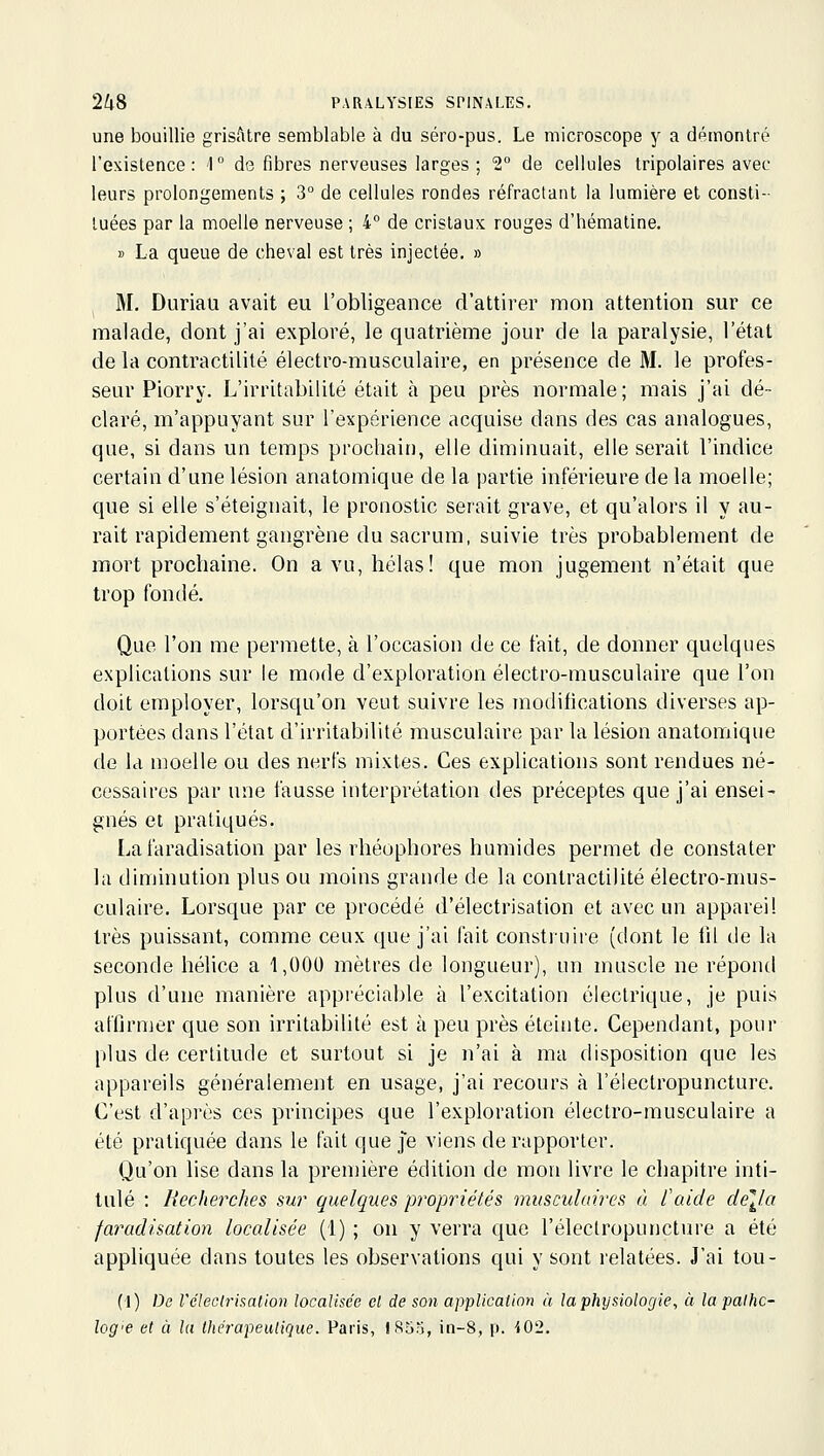 une bouillie grisAtre semblable à du séro-pus. Le microscope y a démontré l'existence: 1° de fibres nerveuses larges; 2° de cellules tripolaires avec leurs prolongements ; 3° de cellules rondes réfractant la lumière et consti- tuées par la moelle nerveuse ; 4° de cristaux rouges d'hématine. » La queue de cheval est très injectée. » M. Duriati avait eu l'obligeance d'attirer mon attention sur ce malade, dont j'ai exploré, le quatrième jour de la paralysie, l'état de la contractilité électro-musculaire, en présence de M. le profes- seur Piorry. L'irritabilité était à peu près normale; mais j'ai dé- claré, m'appuyant sur l'expérience acquise dans des cas analogues, que, si dans un temps prochain, elle diminuait, elle serait l'indice certain d'une lésion anatomique de la partie inférieure de la moelle; que si elle s'éteignait, le pronostic serait grave, et qu'alors il y au- rait rapidement gangrène du sacrum, suivie très probablement de mort prochaine. On a vu, hélas! que mon jugement n'était que trop fondé. Que l'on me permette, à l'occasion de ce fait, de donner quelques explications sur le mode d'exploration électro-musculaire que l'on doit employer, lorsqu'on veut suivre les modifications diverses ap- portées dans l'état d'irritabilité musculaire par la lésion anatomique de la moelle ou des nerfs mixtes. Ces explications sont rendues né- cessaires par une fausse interprétation des préceptes que j'ai ensei- gnés et pratiqués. Lafaradisation par les rhéophores humides permet de constater la diminution plus ou moins grande de la contractilité électro-mus- culaire. Lorsque par ce procédé d'électrisation et avec un appareil très puissant, comme ceux que j'ai fait construire (dont le lil de la seconde hélice a 1,000 mètres de longueur), un muscle ne répond plus d'une manière appréciable à l'excitation électrique, je puis affirmer que son irritabilité est à peu près éteinte. Cependant, pour plus de certitude et surtout si je n'ai à ma disposition que les appareils généralement en usage, j'ai recours à l'électropuncture. C'est d'après ces principes que l'exploration électro-musculaire a été pratiquée dans le fait que |e viens de rapporter. Qu'on lise dans la première édition de mon livre le chapitre inti- tulé : Recherches sur quelques propriétés musculaires à l'aide délia faradisation localisée (1) ; on y verra que l'électropuncture a été appliquée dans toutes les observations qui y sont relatées. J'ai tou- ('!) De réleclrisalion localisée el de son application à la physiologie, à la palhc- log<e et à la thérapeutique. Paris, 1855, in-8, p. i02.