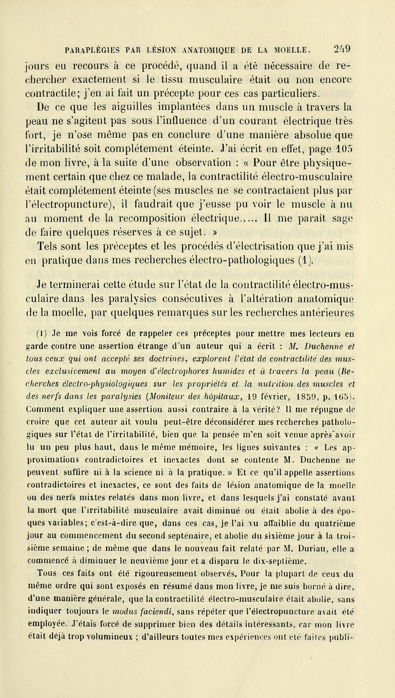 jours eti recours à ce procédé, quand il a été nécessaire de re- chercher exactement si le tissu musculaire était ou non encore contractile; j'en ai fait un précepte pour ces cas particuliers. De ce que les aiguilles implantées dans un muscle à travers la peau ne s'agitent pas sous l'influence d'un courant électrique très fort, je n'ose même pas en conclure d'une manière absolue que l'irritabilité soit complètement éteinte. J'ai écrit en effet, page 105 de mon livre, à la suite d'une observation : « Pour être physique- ment certain que chez ce malade, la contractilité électro-musculaire était complètement éteinte (ses muscles ne se contractaient plus par l'électropuncture), il faudrait que j'eusse pu voir le muscle à nu au moment de la recomposition électrique 11 me parait sage de faire quelques réserves à ce sujet. » Tels sont les préceptes et les procédés d'électrisation que j'ai mis en pratique dans mes recherches électro-pathologiques (1). Je terminerai cette étude sur l'état de la contractilité électro-mus- culaire dans les paralysies consécutives à l'altération anatomique de la moelle, par quelques remarques sur les recherches antérieures (I) Je me vois forcé de rappeler ces préceptes pour mettre mes lecteurs en garde contre une assertion étrange d'un auteur qui a écrit ; M. Duchenne et tous ceux qui ont accepté ses doctrines-, explo7-ent Vétat de contractilité des mus- cles exclusivement au moyen d'électrophores humides et à travers la peau {Re- cherches électro-physiologiques sur les propriétés et la nutrition des muscles et des nerfs dans les paralysies {Moniteur des hôpitaux, 19 février, 1859, p. 16o). Comment expliquer une assertion aussi contraire à la vérité? 11 me répugne de croire que cet auteur ait voulu peut-être déconsidérer mes recherches patholo- giques sur l'état de l'irritabilité, bien que la pensée m'en soit venue après'avoir lu un peu plus haut, dans le même mémoire, les ligues suivantes : « Les ap- proximations contradictoires et inexactes dont se contente M. Duchenne ne peuvent suffire ni à la science ni à la pratique. » Et ce qu'il appelle assertions contradictoires et inexactes, ce sont des faits de lésion anatomique de la moelle ou des nerfs mixtes relatés dans mon livre, et dans lesquels j'ai constaté avant la mort que l'irritabilité musculaire avait diminué ou était abolie à des épo- ques variables; c'est-à-dire que, dans ces cas, je l'ai vu aifaiblie du quatrième jour au commencement du second septénaire, et abolie du sixième jour à la troi- sième semaine; de même que dans le nouveau fait relaté par M. Duriau, elle a commencé à diminuer le neuvième jour et a disparu le dix-septième. Tous ces faits ont été rigoureusement observés. Pour la plupart de ceux du même ordre qui sont exposés en résumé dans mon livre, je me suis borné à dire, d'une manière générale, que la contractilité électro-musculaire était abolie, sans indiquer toujours le modus faciendi, sans répéter que l'électropuncture avait été employée. J'étais forcé de supprimer bien des détails intéressants, car mon livre était déjà trop volumineux ; d'ailleurs toutes mes expériences ont cte faiics publi-