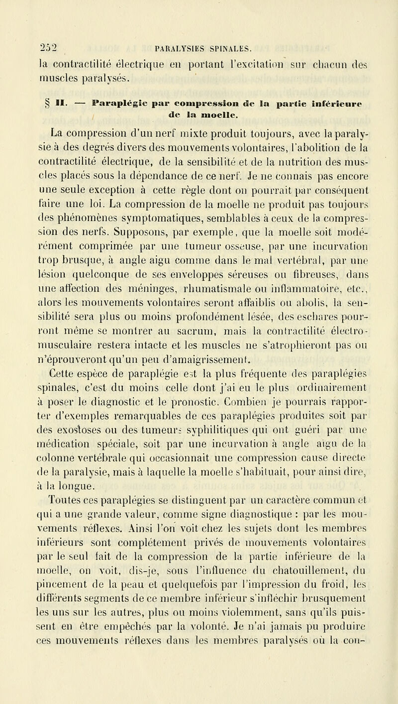 la contractilité électrique eu portant l'excilalion sur chacun des muscles paralysés. § II. — Paraplégie par compression de la partie inférieure I de la moelle. La compression d'un nerf mixte produit toujours, avec la paraly- sie à des degrés divers des mouvements volontaires, l'abolition de la contractilité électrique, de la sensibilité et de la nutrition des mus- cles placés sous la dépendance de ce nerf. Je ne connais pas encore une seule exception à cette règle dont on pourrait par conséquent faire une loi. La compression de la moelle ne produit pas toujours des phénomènes symptomatiques, semblables à ceux de la compres- sion des nerfs. Supposons, par exemple, que la moelle soit modé- rément comprimée par une tumeur osseuse, par une incurvation trop brusque, à angle aigu comme dans le mal vertébral, par une lésion quelconque de ses enveloppes séreuses ou fibreuses, dans une affection des méninges, rhumatismale ou inflammatoire, etc., alors les mouvements volontaires seront affaiblis ou abolis, la sen- sibilité sera plus ou moins profondément lésée, des eschares pour- ront même se montrer au sacrum, mais la coniractilité électro- musculaire restera intacte et les muscles ne s'atrophieront pas ou n'éprouveront qu'un peu d'amaigrissement. Cette espèce de paraplégie e;;t la plus fréquente des paraplégies spinales, c'est du moins celle dont j'ai eu le plus ordinairement à poser le diagnostic et le pronostic. Combien je pourrais rappor- ter d'exemples remarquables de ces paraplégies produites soit par des exosloses ou des tumeur; syphilitiques qui ont guéri par une médication spéciale, soit par une incurvation à angle aigu de la colonne vertébrale qui occasionnait une compression cause directe de la paralysie, mais à laquelle la.moelle s'habituait, pour ainsi dire, à la longue. Toutes ces paraplégies se distinguent par un caractère commun et qui a une grande valeur, comme signe diagnostique : par les mou- vements réflexes. Ainsi l'on voit chez les sujets dont les membres intérieurs sont complètement privés de mouvements volontaires par le seul fait de la compression de la partie inférieure de la moelle, on voit, dis-je, sous l'influence du chatouillement, du pincement de la peau et quelquefois par l'impression du froid, les différents segments de ce membre inférieur s'infléchir brusquement les uns sur les autres, plus ou moins violemment, sans qu'ils puis- sent en être empêchés par la volonté. Je n'ai jamais pu produire ces mouvements réflexes dans les membres paralysés où la con-