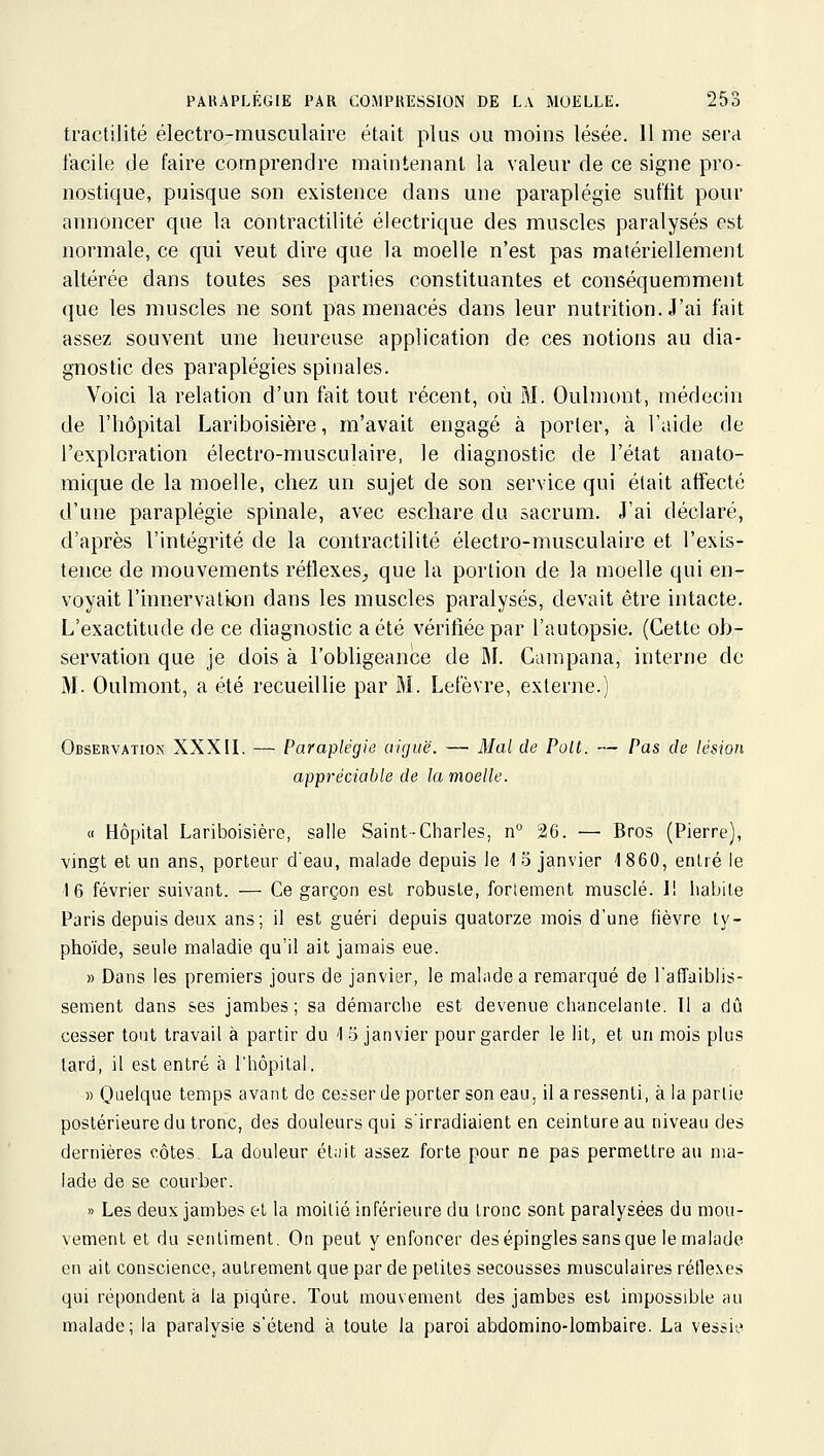 tractilité électro-rausculaire était plus ou moins lésée. 11 me sera facile de faire comprendre maintenant la valeur de ce signe pro- nostique, puisque son existence dans une paraplégie suffit pour annoncer que la contractilité électrique des muscles paralysés est normale, ce qui veut dire que la moelle n'est pas matériellement altérée dans toutes ses parties constituantes et conséquemment que les muscles ne sont pas menacés dans leur nutrition. J'ai fait assez souvent une heureuse application de ces notions au dia- gnostic des paraplégies spinales. Voici la relation d'un fait tout récent, où M. Oulmont, médecin de l'hôpital Lariboisière, m'avait engagé à porler, à l'aide de l'exploration électro-musculaire, le diagnostic de l'état anato- mique de la moelle, chez un sujet de son service qui était affecté d'une paraplégie spinale, avec eschare du sacrum. J'ai déclaré, d'après l'intégrité de la contractilité électro-musculaire et l'exis- tence de mouvements réflexes, que la portion de la moelle qui en- voyait l'innervation dans les muscles paralysés, devait être intacte. L'exactitude de ce diagnostic a été vérifiée par l'autopsie. (Cette ob- servation que je dois à l'obligeance de M. Campana, interne de M. Oulmont, a été recueillie par M. Lefèvre, externe.) Observation XXXII. — Paraplégie aiguë. — Mal de Polt. — Pas de lésion appréciable de la moelle. a Hôpital Lariboisière, salle Saint-Charles, n° 26. — Bros (Pierre), vingt et un ans, porteur deau, malade depuis le 1 5 janvier 1860, entré le 16 février suivant. — Ce garçon est robuste, fortement musclé. I! habite Paris depuis deux ans; il est guéri depuis quatorze mois d'une fièvre ty- phoïde, seule maladie qu'il ait jamais eue. » Dans les premiers jours de janvier, le mahidea remarqué de l'affaiblis- sement dans ses jambes; sa démarche est devenue chancelante. Il a dû cesser tout travail à partir du 1 '6 janvier pour garder le lit, et un mois plus lard, il est entré à l'hôpital. » Qi^elque temps avant de cesser de porter son eau, il a ressenti, à la partie postérieure du tronc, des douleurs qui s'irradiaient en ceinture au niveau des dernières côtes. La douleur étiiit assez forte pour ne pas permettre au ma- lade de se courber. » Les deux jambes et la moitié inférieure du tronc sont paralysées du mou- vement et du sentiment. On peut y enfoncer des épingles sans que le malade en ait conscience, autrement que par de petites secousses musculaires réflexes qui répondent à la piqûre. Tout mouvement des jambes est impossible au malade; la paralysie s'étend à toute la paroi abdomino-lombaire. La vessii.'