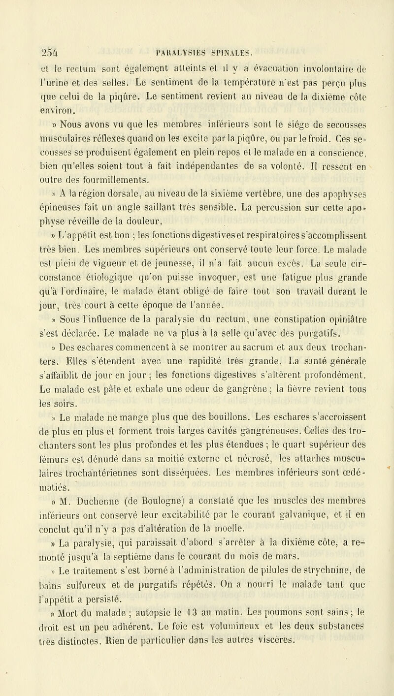 «l le rectum sont également atteints et il y a évacuation involontaire de l'urine et des selles. Le sentiment de la température nest pas perçu plus que celui de la piqûre. Le sentiment revient au niveau de la dixième côte environ. » Nous avons vu que les membres inférieurs sont le siège de secousse.-? musculaires réflexes quand on les excite parla piqûre, ou par le froid. Ces se- cousses se produisent également en plein repos et le malade en a conscience, bien qu'elles soient tout à fait indépendantes de sa volonté. Il ressent en outre des fourmillements. » A la région dorsale, au niveau de la sixième vertèbre, une des apophyses épineuses fait un angle saillant très sensible. La percussion sur cette apo- physe réveille de la douleur. » L'appétit est bon ; les fonctions digestives et respiratoires s'accomplissent très bien. Les membres supérieurs ont conservé toute leur force. Le malade est plein de vigueur et de jeunesse, il n'a fait aucun excès. La seule cir- constance étiologique qu'on puisse invoquer, est une fatigue plus grande qu'à l'ordinaire, le malade étant obligé de faire tout son travail durant le jour, très court à cette époque de l'année. » Sous l'influence de la paralysie du rectum, une constipation opiniâtre s'est déclarée. Le malade ne va plus à la selle qu'avec des purgatifs. » Des escbares commencent à se montrer au sacrum et aux deux trochan- ters. Elles s'étendent avec une rapidité très grande. La santé générale s'affaiblit de jour en jour ; les fonctions digestives s'allèrent profondément. Le malade est pâle et exhale une odeur de gangrène; la fièvre revient tous les soirs. » Le malade ne mange plus que des bouillons. Les eschares s'accroissent de plus en plus et forment trois larges cavités gangreneuses. Celles des tro- chanters sont les plus profondes et les plus étendues ; le quart supérieur des fémurs est dénudé dans sa moitié externe et nécrosé, les attaches muscu- laires trochantériennes sont disséquées. Les membres inférieurs sont œdé- matiés. » M. Duchenne (de Boulogne) a constaté que les muscles des membres inférieurs ont conservé leur excitabilité par le courant galvanique, et il en conclut qu'il n'y a pas d'altération de la moelle. » La paralysie, qui paraissait d'abord s'arrêter à la dixième côte, a re- monté jusqu'à la septième dans le courant du mois de mars. » Le traitement s'est borné à l'administration de pilules de strychnine, de bains sulfureux et de purgatifs répétés. On a nourri le malade tant que l'appétit a persisté. » Mort du malade ; autopsie le ! 3 au matin. Les poumons sont sains ; le droit est un peu adhérent. Le foie est volumineux et les deux substances très distinctes. Rien de particulier dans les autres viscères.