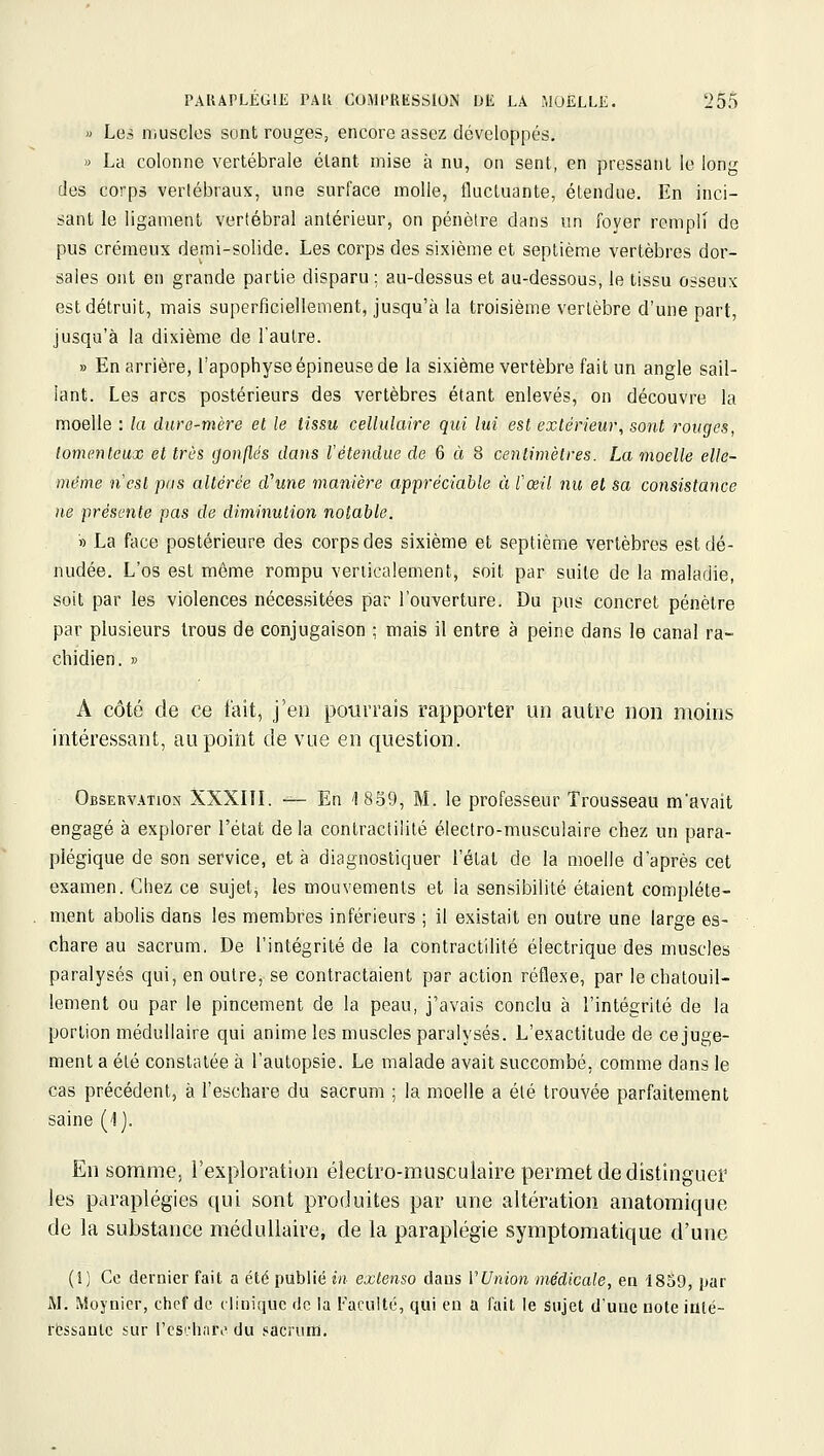 » Les niuscles sont rouges, encore assez développés. » La colonne vertébrale étant mise à nu, on sent, en pressant le long des corps vertébraux, une surface molle, fluctuante, étendue. En inci- sant le ligament vertébral antérieur, on pénètre dans un foyer rempli de pus crémeux demi-solide. Les corps des sixième et septième vertèbres dor- sales ont en grande partie disparu ; au-dessus et au-dessous, le tissu osseux est détruit, mais superficiellement, jusqu'à la troisième vertèbre d'une part, jusqu'à la dixième de l'autre. » En arrière, l'apophyse épineuse de la sixième vertèbre fait un angle sail- lant. Les arcs postérieurs des vertèbres étant enlevés, on découvre la moelle : la dure-mère el le tissu cellulaire qui lui est extérieur, sont rouges, lomenteux et très gonflés dans l'étendue de Q à 8 centimètres. La moelle elle- même n'est pas altérée cVune manière appréciable ù l'œil nu et sa consistance ne présente pas de diminution notable. » La face postérieure des corps des sixième et septième vertèbres est dé- nudée. L'os est même rompu verticalement, soit par suite de la maladie, soit par les violences nécessitées par l'ouverture. Du pus concret pénètre par plusieurs trous de conjugaison ; mais il entre à peine dans le canal ra- chidien. » A côté de ce fait, j'en potivrais rapporter un autre non moins intéressant, au point de vue en question. Observation XXXIIL —- En 1839, M. le professeur Trousseau m'avait engagé à explorer l'état de la contractililé électro-musculaire chez un para- plégique de son service, et à diagnostiquer l'état de la moelle d'après cet examen. Chez ce sujets les mouvements et la sensibilité étaient complète- ment abolis dans les membres inférieurs ; il existait en outre une large es- chare au sacrum. De l'intégrité de la contractilité électrique des muscles paralysés qui, en outre, se contractaient par action réflexe, par le chatouil- lement ou par le pincement de la peau, j'avais conclu à l'intégrité de la portion médullaire qui anime les muscles paralysés. L'exactitude de ce juge- ment a été consttitée à l'autopsie. Le malade avait succombé, comme dans le cas précédent, à l'eschare du sacrum ; la moelle a été trouvée parfaitement saine (1j. En somme, l'exploration électro-musculaire permet de distinguer les paraplégies qui sont produites par une altération anatoraique de la substance médullaire, de la paraplégie symptomatique d'une (1) Ce dernier fait a été publié in extenso daus VUnion médicale, en 1859, i»ar M. Moynier, chef de tiinique fie la Faculté, qui en a fait le sujet dune note iûlé- rfcssanlc sur l'cschari' du sacrum.