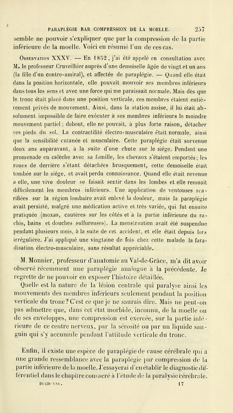 semble ne pouvoir s'expliquer que parla compression de la partie inférieure de la moelle. Voici en résumé l'un de ces cas. Observation XXXV. — En 1852, j'ai été appelé en consultation avec M. le professeur Cruveilhier auprès d'une demoiselle âgée de vingt et un ans (la fille d'un contre-amiral), et affectée de paraplégie. — Quand elle était dans la position horizontale, elle pouvait mouvoir ses membres inférieurs dans tous les sens et avec une force qui me paraissait normale. Mais dès que le tronc était placé dans une position verticale, ces membres étaient entiè- rement privés de mouvement. Ainsi, dans la station assise, il lui était ab- solument impossible de faire exécuter à ses membres inférieurs le moindre mouvement partiel; debout, elle ne pouvait, à plus forte raison, détacher ses pieds du sol. La conlractilité électro-musculaire était normale, ainsi que la sensibilité cutanée et musculaire. Celte paraplégie était survenue deux ans auparavant, à la suite d'une chute sur le siège. Pendant une promenade en calèche avec sa famille, les chevaux s'étaient emportés; les roues de derrière s'étant détachées brusquement, cette demoiselle était tombée sur le siège, et avait perdu connaissance. Quand elle était revenue à elle, une vive douleur se faisait sentir dans les lombes et elle remuait difficilement les membres inférieurs. Une application de ventouses sca- rifiées sur la région lombaire avait enlevé la douleur, mais la paraplégie avait persisté, malgré une médication active et très variée, qui fut ensuite pratiquée (moxas, cautères sur les côtés et à la partie inférieure du ra- chis, bains et douches sulfureuses). La menstruation avait été suspendue pendant plusieurs mois, à la suite de cet accident, et elle était depuis lors irrégulière. J'ai appliqué une vingtaine de fois chez cette malade la fara- disation électro-musculaire, sans résultat appréciable. M.Monnier, professeur d'anatomie au Vakle-Grâce, m'a dit avoir observé récenmient une paraplégie analogue à la précédente. Je regrette de ne pouvoir en exposer l'histoire détaillée. Quelle est la nature de la lésion centrale qui paralyse ainsi les mouvements des membres inférieurs seulement pendant la position verticale du tronc? C'est ce que je ne saurais dire. Mais ne peut-on pas admettre que, dans cet état morbide, inconnu, de la moelle ou de ses enveloppes, une compression est exercée, sur la partie infé- rieure de ce centre nerveux, par la sérosité ou par un liquide san- guin qui s'y accumule pendant l'attitude verticale du tronc. Enfin, il existe une espèce de paraplégie de cause cérébrale qui a une grande ressemblance avec la paraplégie par compression de la partie inférieure delà moelle. J'essayerai d'en établir le diagnoslicdif- térenliel dans le chapitre consacré à l'étude de la paralysie cérébrale. Dicin nm:. 17