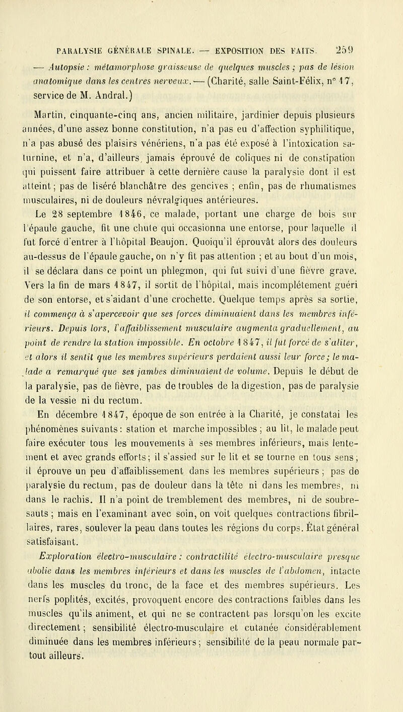 — Aulopsie : métamorphose graisseuse de quelques muscles ; pas de lésion anatomique dans les centres nerveux.— (Charité, salle Saint-Félix, n 17, service de M. Andral.) Martin, cinquante-cinq ans, ancien militaire, jardinier depuis plusieurs années, d'une assez bonne constitution, n'a pas eu d'affection syphilitique, n'a pas abusé des plaisirs vénériens, n'a pas été exposé à l'intoxication sa- turnine, et n'a, d'ailleurs jamais éprouvé de coliques ni de constipation qui puissent faire attribuer à cette dernière cause la paralysie dont il est atteint; pas de liséré blanchâtre des gencives ; enfin, pas de rhumatismes musculaires, ni de douleurs névralg'iques antérieures. Le 28 septembre 1846, ce malade, portant une charge de bois sur l'épaule gauche, fit une chute qui occasionna une entorse, pour laquelle il fut forcé d'entrer à l'hôpital Beaujon. Quoiqu'il éprouvât alors des douleurs au-dessus de l'épaule gauche, on n'y fit pas attention ; et au bout d'un mois, il se déclara dans ce point un phlegmon, qui fut suivi d'une fièvre grave. Vers la fin de mars 1847, il sortit de l'hôpital, mais incomplètement guéri de son entorse, et s'aidant d'une crochette. Quelque temps après sa sortie, (/ commença à s'apercevoir que ses forces diminuaient dans les membres infé- rieurs. Depuis lors, l'affaiblissement musculaire augmenta graduellement, au point de rendre la station impossible. En octobre 4 847, il fut force de s'aliter, et alors il sentit que les membres supérieurs perdaient aussi leur force; lema- Jade a remarqué que ses jambes diminuaient de volume. Depuis le début de la paralysie, pas de fièvre, pas de troubles de la digestion, pas de paralysie de la vessie ni du rectum. En décembre 1847, époque de son entrée à la Charité, je constatai les phénomènes suivants: station et marche impossibles ; au lit, le malade peut faire exécuter tous les mouvements à ses membres inférieurs, mais lente- ment et avec grands efforts; il s'assied sur le lit et se tourne en tous sens, il éprouve un peu d'affaiblissement dans les membres supérieurs ; pas de paralysie du rectum, pas de douleur dans là tête ni dans les membres, m dans le rachis. Il n'a point de tremblement des membres, ni de soubre- sauts ; mais en l'examinant avec soin, on voit quelques contractions fibril- laires, rares, soulever la peau dans toutes les régions du corps. État général satisfaisant. Exploration électro-musculaire : coniractilité électro-musculaire presque abolie dans les membres inférieurs et dans les muscles de l'abdomen, intacte dans les muscles du tronc, de la face et des membres supérieurs. Les nerfs poplités, excités, provoquent encore des contractions faibles dans les muscles qu'ils animent, et qui ne se contractent pas lorsqu'on les excite directement ; sensibilité électro-musculaire et cutanée considérablement diminuée dans les membres inférieurs ; sensibilité de la peau normale par- tout ailleurs.