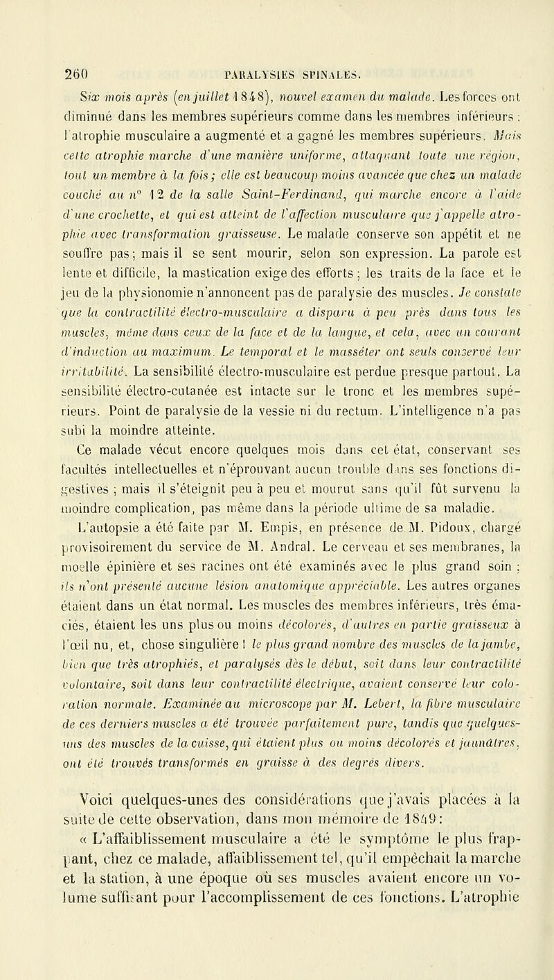 Six wois après {en juillet 1 848), nouvel examen du malade. Les forces ont diminué dans les membres supérieurs comme dans les membres inférieurs ; lalrophie musculaire a augmenté et a gagné les membres supérieurs. Main celte atrophie marche d'une manière uniforme, attaquant toute une région, tout un membre à la fois; elle est beaucoup moins avancée cjue chez un malade couché au n° ] 2 de la salle Saint-Ferdinand, qui marche encore à l'aide d'une croclielte, et qui est atteint de ra/fection musculaire que f appelle atro- phie avec Iransformalion graisseuse. Le malade conserve son appétit et ne souiïre pas; mais il se sent mourir, selon son expression. La parole est lente et difficile, la mastication exige des efforts ; les traits de la face et le jeu de la physionomie n'annoncent pas de paralysie des muscles. Je constate que la conlractilité électro-musculaire a disparu à peu p)'ès dans tous les muscles, munie dans ceux de la face et de la langue, et cela, avec un courant d'induction au maximum. Le temporal et le masséler ont seuls conservé leur irritabilité. La sensibilité électro-musculaire est perdue presque partout. La sensibilité électro-cutanée est intacte sur le tronc et les membres supé- rieurs. Point de paralysie de la vessie ni du rectum. L'intelligence n'a pas subi la moindre atteinte. Ce malade vécut encore quelques mois dans cet état, conservant ses facultés intellectuelles et n'éprouvant aucun trouble dans ses fonctions di- gestives ; mais il s'éteignit peu à peu et mourut sans qu'il fût survenu lu moindre complication, pas môme dans la période ultime de sa maladie. L'autopsie a été faite par M. Em,pis, en présence de M. Pidoux, chargé provisoirement du service de M. Andral. Le cerveau et ses membranes, la moelle épinière et ses racines ont été examinés avec le plus grand soin ; ils n''ont présenté aucune lésion anatomique appréciable. Les autres organes étaient dans un état normal. Les muscles des membres inférieurs, très éma- ciés, étaient les uns plus ou moins décolorés, d'autres en partie graisseux à l'œil nu, et, chose singulière ! le plus grand nombre des muscles de lajambe, bien que très atrophiés, et paralysés dès le début, soit dans leur conlractilité volontaire, soit dans leur conlractilité électrique, avaient conservé leur colo- ration normale. Examinée au microscope par M. Lebert, la fibre musculaire de ces derniers muscles a été t^-ouvée parfaitement pure, tandis que quelques- uns des muscles de la cuisse, qui étaient plus ou moins décolorés et jaunûlres, ont été trouvés transformés en graisse à des degrés divers. Voici quelques-unes des considérations que j'avais placées à la suite de cette observation, dans mon mémoire de 18/i9: « L'affaiblissement muscidaire a été le symptôme le plus frap- pant, chez ce malade, affaiblissement tel, qu'il empêchait la marche et la station, à une époque où ses muscles avaient encore un vo- lume suffisant pour l'accomplissement de ces fonctions. L'atrophie