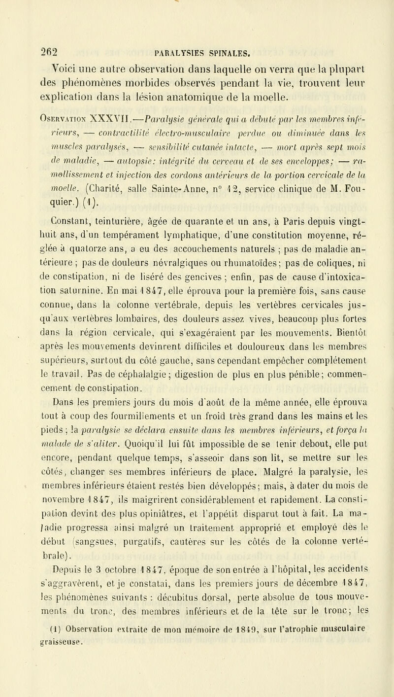 Voici une autre observation dans laquelle on verra que la plupart des phénomènes morbides observés pendant la vie, trouvent leur explication dans la lésion anatomique de la moelle. OsERVATioN XXXVII.—Paralysie générale qui a débuté par les membres infé- rieurs, — contractilité électro-musculaire perdue ou diminuée dans lefi muscles paralysés, — sensibilité cutanée intacte, — mort après sept mois de maladie, — autopsie: intégrité du cerveau et de ses enveloppes; — ra- msllissement et injection des cordons antérieurs de la. portion cervicale de la moelle. (Charité, salle Sainte-Anne, n° 12, service clinique de M. Fou- quier.) (1). Constant, teinturière, âgée de quarante et un ans, à Paris depuis vingt- huit ans, d'un tempérament lymphatique, d'une constitution moyenne, ré- glée à quatorze ans, a eu des accouchements naturels ; pas de maladie an- térieure ; pas de douleurs névralgiques ou rhumatoïdes; pas de coliques, ni de constipation, ni de liséré des gencives; enfin, pas de cause d'intoxica- tion saturnine. En mai \ 847, elle éprouva pour la première fois, sans cause connue, dans la colonne vertébrale, depuis les vertèbres cervicales jus- qu'aux vertèbres lombaires, des douleurs assez vives, beaucoup plus fortes dans la région cervicale, qui s'exagéraient par les mouvements. Bientôt après les mouvements devinrent difficiles et douloureux dans les membres supérieurs, surtout du côté gauche, sans cependant empêcher complètement le travail. Pas de céphalalgie; digestion de plus en plus pénible; commen- cement de constipation. Dans les premiers jours du mois d'août de la même année, elle éprouva tout à coup des fourmillements et un froid très grand dans les mains et les pieds ; !a paralysie se déclara ensuite dans les membres inférieurs, et força lu malade de s'aliter. Quoiqu'il lui fiât impossible de se tenir debout, elle put encore, pendant quelque temps, s'asseoir dans son lit, se mettre sur les côtés, changer ses membres inférieurs de place. Malgré la paralysie, les membres inférieurs étaient restés bien développés; mais, à dater du mois de novembre 1 847, ils maigrirent considérablement et rapidement. La consti- pation devint des plus opiniâtres, et l'appétit disparut tout à fait. La ma- ladie progressa ainsi malgré un traitement approprié et employé dès le début (sangsues, purgatifs, cautères sur les côtés de la colonne verté- brale). Depuis le 3 octobre 1 847, époque de son entrée à l'hôpital, les accidents s'aggravèrent, et je constatai, dans les premiers jours de décembre 1847, les phénomènes suivants : décubitus dorsal, perte absolue de tous mouve- ments du tronc, des membres inférieurs et de la tête sur le tronc; les (1) Observation extraite de mon mémoire de 1849, sur l'atrophie musculaire graisseuse.