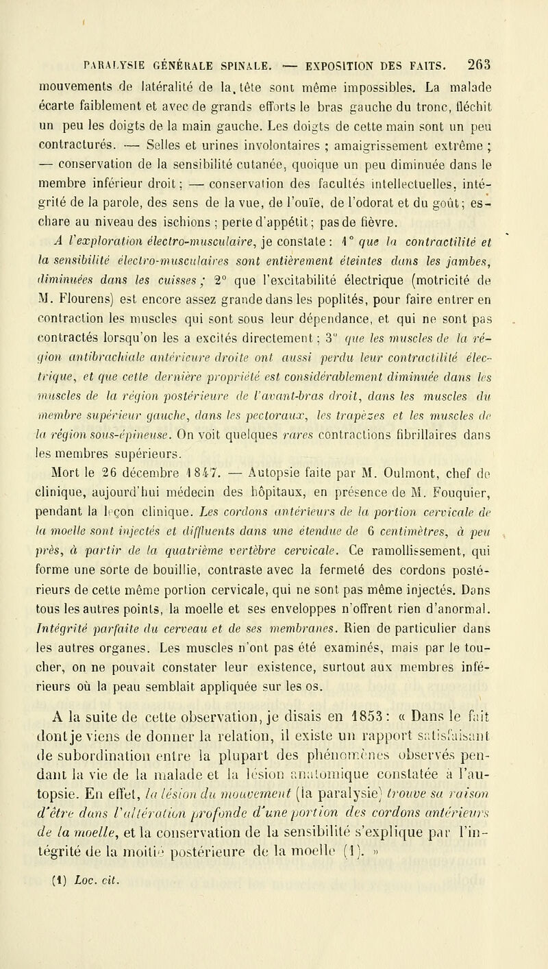 mouvements de latéralité de la. tête sont même impossibles. La malade écarte faiblement et avec de grands efforts le bras gauche du tronc, fléchit un peu les doigts de la main gauche. Les doigts de cette main sont im peu contractures. — Selles et urines involontaires ; amaigrissement extrême ; — conservation de la sensibilité cutanée, quoique un peu diminuée dans le membre inférieur droit: — conservation des facultés intellectuelles, inté- grité de la parole, des sens de la vue, de l'ouïe, de l'odorat et du goût; es- chare au niveau des ischions ; perte d'appétit; pas de fièvre. A rexploration électro-musculaire, ie consiaie: \° que la contractililé et la sensibilité électro-musculaires sont entièrement éteintes dans les jambes, tlimini(,ées dans les cuisses^' 2° que l'excitabilité électrique (motricité de M. Flourens) est encore assez grande dans les poplités, pour faire entrer en contraction les muscles qui sont sous leur dépendance, et qui ne sont pas contractés lorsqu'on les a excités directement; 3 que les muscles de la ré- qion antibrachiale antérieure droite ont aussi perdu leur contractililé élec- trique, et que cette dernière propriété est considérablement diminuée dans les muscles de la région postérieure de l'avant-bras droit, dans les muscles du membre supérieur gauche, dans les pectoraux, les trapèzes et les muscles de la région sous-épineuse. On voit quelques rares contractions fibrillaires dans les membres supérieurs. Mort le 26 décembre 1847. — Autopsie faite par M. Oulmont, chef do clinique, aujourd'hui médecin des hôpitaux, en présence de M. Fouquier, pendant la leçon clinique. Les cordons antérieurs de la portion cervicale de la moelle sont injectés et diffluents dans une étendue de 6 centimètres, à peu près, à partir de la quatrième vertèbre cervicale. Ce ramollissement, qui forme une sorte de bouillie, contraste avec la fermeté des cordons posté- rieurs de cette même portion cervicale, qui ne sont pas même injectés. Dans tous les autres points, la moelle et ses enveloppes n'offrent rien d'anormal. Intégrité parfaite du cerveau et de ses membranes. Rien de particulier dans les autres organes. Les muscles n'ont pas été examinés, mais par le tou- cher, on ne pouvait constater leur existence, surtout aux membres infé- rieurs où la peau semblait appliquée sur les os. A la suite de cette observation, je disais en 1853 : « Dans le fait dont je viens de donner la relation, il existe un rapport satisfaisant de subordination entre la plupart des phénomènes observés pen- dant la vie de la malade et la lésion analomique constatée à l'au- topsie. En effet, la lésion du mouvement (la paralysie} trouve sa raison d'être dans Valléraiion profonde d'une portion des cordons antérieurs de ta moelle, et la conservation de la sensibilité s'explique par l'in- tégrité de la moiti'j postérieure de la moelle (1). » (1) Loc. cit.