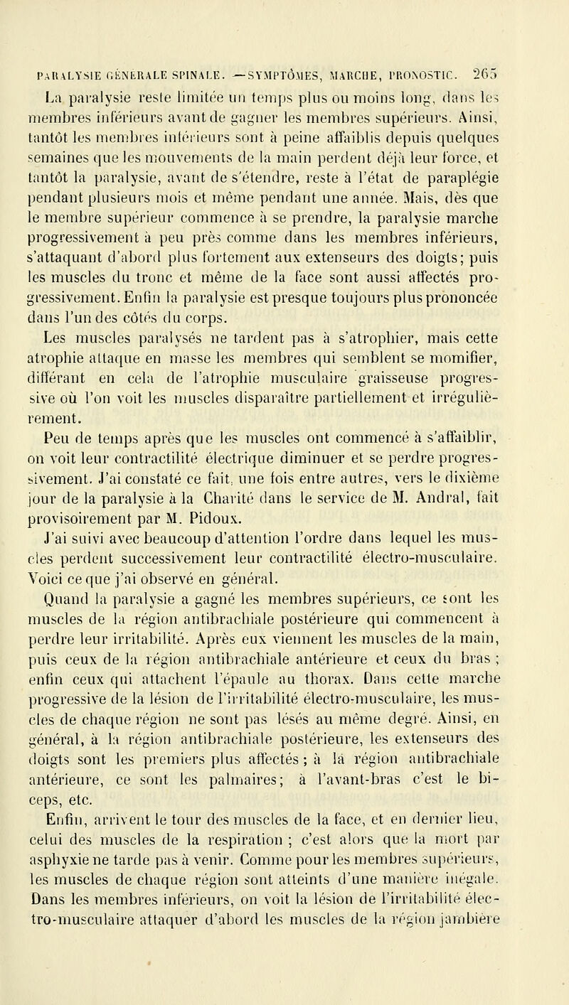 La paralysie reste limitée un temps plus ou moins long, dans ks membres inférieurs avant de gagner les membres supérieurs. Ainsi, tantôt les membres intéiieurs sont à peine affaiblis depuis quelques semaines que les mouvements de la main perdent déjà leur force, et tantôt la paralysie, avant de s'étendre, reste à l'état de paraplégie pendant plusieurs mois et même pendant une année. Mais, dès que le membre supérieur commence à se prendre, la paralysie marche progressivement à peu près comme dans les membres inférieurs, s'attaquant d'abord plus fortement aux extenseurs des doigts; puis les muscles du tronc et même de la face sont aussi affectés pro- gressivement. Enfin la paralysie est presque toujours plus prononcée dans l'un des côtés du corps. Les muscles paralysés ne tardent pas à s'atrophier, mais cette atrophie attaque en masse les membres qui semblent se momifier, différant en cela de l'atrophie musculaire graisseuse progres- sive où l'on voit les muscles disparaître partiellement et irréguliè- rement. Peu de temps après que les muscles ont commencé à s'affaiblir, on voit leur contractilité électrique diminuer et se perdre progres- sivement. J'ai constaté ce fait, une fois entre autres, vers le dixième jour de la paralysie à la Charité dans le service de M. Andral, fait provisoirement par M. Pidoux. J'ai suivi avec beaucoup d'attention l'ordre dans lequel les mus- cles perdent successivement leur contractilité électro-musculaire. Voici ce que j'ai observé en général. Quand la paralysie a gagné les membres supérieurs, ce sont les muscles de la région antibrachiale postérieure qui commencent à perdre leur irritabilité. Après eux viennent les muscles de la main, puis ceux de la région antibrachiale antérieure et ceux du bras ; enfin ceux qui attachent l'épaule au thorax. Dans cette marche progressive de la lésion de l'ii'ritabilité électro-musculaire, les mus- cles de chaque région ne sont pas lésés au même degré. Ainsi, en général, à la région antibrachiale postérieure, les extenseurs des doigts sont les premiers plus affectés ; à là région antibrachiale antérieure, ce sont les palmaires; à l'avant-bras c'est le bi- ceps, etc. Enfin, arrivent le tour des muscles de la face, et en dernier lieu, celui des muscles de la respiration ; c'est alors que la mort par asphyxie ne tarde pas à venir. Comme pour les membres supérieurs, les muscles de chaque région sont atteints d'une manière inégale. Dans les membres inférieurs, on voit la lésion de l'irritabilité élec- tro-musculaire attaquer d'abord les muscles de la région jambière