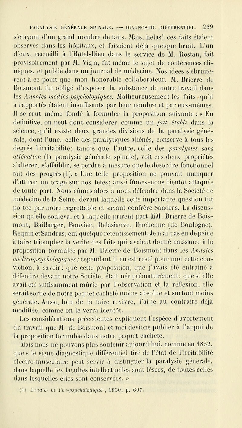 S etayaut d'uu grand nombre de faits. Mais, hélas! ces faits étaient observés dans les hôpitaux, et faisaient déjà quelque bruit. L'un d'eux, recueilli à l'Hôtel-Dieu dans le service de i\I. Rostan, fait provisoirement par M. Vigla, fut même le sujet de conférences cli- niques, et publié dans un journal de médecine. Nos idées s'ébruitè- rent à ce point que mou honorable collaborateur, M. Brierre de Boismont, fut obligé d'exposer la substance de notre travail dans les Annales médico-psychologiques. 3Ialheureusement les faits qu'il a rapportés étaient insuffisants par leur nombre et par eux-mêmes. Il se crut même fondé à formuler la proposition suivante : « En définitive, on peut donc considérer comme un fait établi dans la science, qu'il existe deux grandes divisions de la paralysie géné- rale, dont l'une, celle des paralytiques aliénés, conserve à tous les degrés l'irritabilité; tandis que l'autre, celle des paralysies sans aliénation (la paralysie générale spinale), voit ces deux propriétés s'altérer, s'affaiblir, se perdre à mesure que le désordre fonctionnel fait des progrès (1). » Une telle proposition ne pouvait manquer d'attirer un orage sur nos têtes; aus-i fûmes-nous bienlôt attaqués de toute part. Nous etjmes alors à nous défendre dans la Société de médecine de la Seine, devant laquelle cette importante question fut portée par notre regrettable et savant confrère Sandras, La discus- sion qu'elle souleva, et k laquelle prirent part MAL Brierre de Bois- mont, Baillarger, Bouvier, Delasiauve, Duchenne (de Boulogne), KequinetSandras, eut quelque retentissement. Je n'ai pas eu depeiue à faire triompher la vérité des faits qui avaient donné naissance à la proposition formulée par M. Brierre de Boismont dans les Annales médico-psychologiques; cependant il en est resté pour moi cette con- viction, à savoir: que cette proposition, que j'avais été entraîné à défendre devant notre Société, était née prématurément; que si elle avait été suffisamment mûrie par l'observation et la réflexion, elle serait sortie de notre paquet cacheté moins absolue et surtout moins générale. Aussi, loin de la faire revivre, l'ai-je au contraire déjà modifiée, comme on le verra bientôt. Les considérations précédentes expliquent l'espèce d'avortemcnt du travail que M. de Boisn^nit et ïnoi devions publier à l'appui de la proposition formulée dans notre paquet cacheté. Mais nous ne pouvons plus soutenir aujourd'hui, comme en 1852, que « le signe diagnostique différentiel tiré de l'état de l'irritabilité électro-musculaire peut servir à distinguer la paralysie générale, dans laquelle les facultés intellectuelles sont lésées, de toutes celles dans lesquelles elles sont conservées. » (I) Anna.c- m'Aie)-psycliologique-, 18jO, p. GOT.