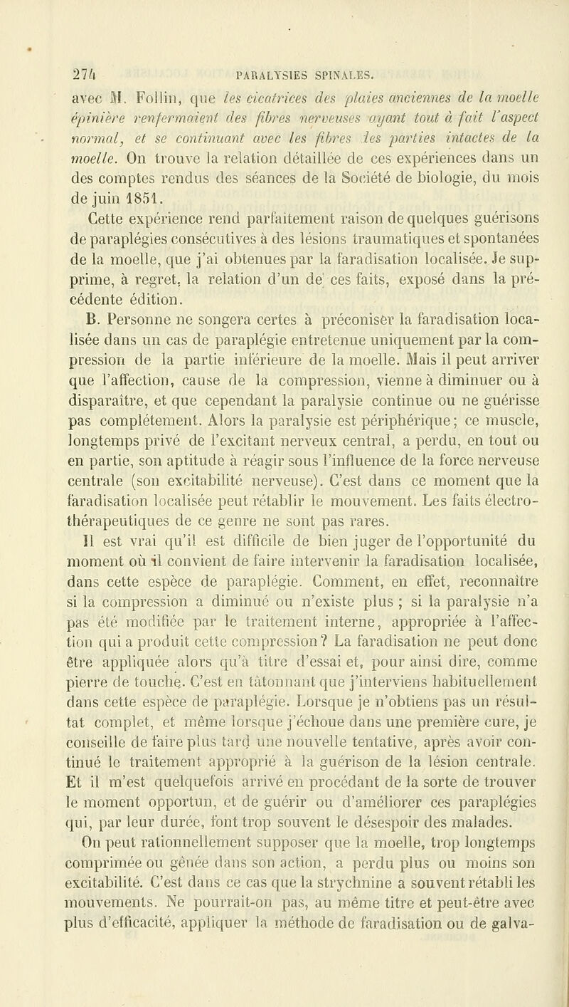 avec M. Foilin, que les cicatrices des plaies anciennes de la moelle épinière renfermaient des fibres nerveuses ayant tout à fait l'aspect normal, et se continuant avec les fibres les parties intactes de la moelle. On trouve la relation détaillée de ces expériences dans un des comptes rendus des séances de la Société de biologie, du mois de juin 1851. Cette expérience rend parfaitement raison de quelques guérisons de paraplégies consécutives à des lésions traumatiques et spontanées de la moelle, que j'ai obtenues par la faradisation localisée. Je sup- prime, à regret, la relation d'un de' ces faits, exposé dans la pré- cédente édition. B. Personne ne songera certes à préconiser la faradisation loca- lisée dans un cas de paraplégie entretenue uniquement parla com- pression de la partie inférieure de la moelle. Mais il peut arriver que l'affection, cause de la compression, vienne à diminuer ou à disparaître, et que cependant la paralysie continue ou ne guérisse pas complètement. Alors la paralysie est périphérique; ce muscle, longtemps privé de l'excitant nerveux central, a perdu, en tout ou en partie, son aptitude à réagir sous l'influence de la force nerveuse centrale (son excitabilité nerveuse). C'est dans ce moment que la faradisation localisée peut rétablir le mouvement. Les faits électro- thérapeutiques de ce genre ne sont pas rares. Il est vrai qu'il est difficile de bien juger de l'opportunité du moment où il convient de faire intervenir la faradisation localisée, dans cette espèce de paraplégie. Comment, en effet, reconnaître si la compression a diminué ou n'existe plus ; si la paralysie n'a pas été modifiée par le traitement interne, appropriée à l'affec- tion qui a produit cette compression? La faradisation ne peut donc être appliquée alors qu'à titre d'essai et, pour ainsi dire, comme pierre de touche,. C'est en tâtonnant que j'interviens habituellement dans cette espèce de paraplégie. Lorsque je n'obtiens pas un résul- tat complet, et même lorsque j'échoue dans une première cure, je conseille de faire plus tar(] une nouvelle tentative, après avoir con- tinué le traitement approprié à la guérison de la lésion centrale. Et il m'est quelquefois arrivé en procédant de la sorte de trouver le moment opportun, et de guérir ou d'améliorer ces paraplégies qui, par leur durée, font trop souvent le désespoir des malades. On peut rationnellement supposer que la moelle, trop longtemps comprimée ou gênée dans son action, a perdu plus ou moins son excitabilité. C'est dans ce cas que la strychnine a souvent rétabli les mouvements. Ne pourrait-on pas, au même titre et peut-être avec plus d'efficacité, appliquer la méthode de faradisation ou de galva-