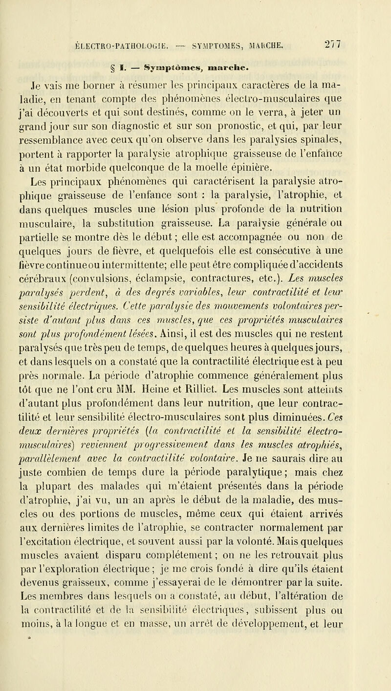 § I. — SyMipiônies, marche. Je vais me borner à résumer les principaux caractères de la ma- ladie, en tenant compte des phénomènes électro-musculaires que j'ai découverts et qui sont destinés, comme on le verra, à jeter un grand jour sur son diagnostic et sur son pronostic, et qui, par leur ressemblance avec ceux qu'on observe dans les paralysies spinales, portent à rapporter la paralysie atrophique graisseuse de l'enfaiice à un état morbide quelconque de la moelle épinière. Les principaux phénomènes qui caractérisent la paralysie atro- phique graisseuse de l'enfance sont : la paralysie, l'atrophie, et dans quelques muscles une lésion plus profonde de la nutrition musculaire, la substitution graisseuse. La paralysie générale ou partielle se montre dès le début ; elle est accompagnée ou non de quelques jours de fièvre, et quelquefois elle est consécutive à une fièvre continue ou intermittente; elle peut être compliquée d'accidents cérébraux (convulsions, éclampsie, contractures, etc.). Les muscles paralysés perdent^ à des degrés variables, leur contractilité et leur sensibilité électriques. Cette paralysie des mouvements volontaires per- siste d'autant plus dans ces muscles, que ces propriétés musculaires sont plus profondément lésées. Ainsi, il est des muscles qui ne restent paralysés que très peu de temps, de quelques heures à quelques jours, et dans lesquels on a constaté que la contractilité électrique est à peu près normale. La période d'atrophie commence généralement plus tôt que ne l'ont cru MM. Heine et Rilliet. Les muscles sont atteiiits d'autant plus profondément dans leur nutrition, que leur contrac- tilité et leur sensibilité électro-musculaires sont plus diminuées. Ces deux dernières pi^opriétés [la contractilité et la sensibilité électro- musculaires) reviennent progressivement dans les muscles atrophiés., parcdlèlement avec la contractilité volontaire. Je ne saurais dire au juste combien de temps dure la période paralytique ; mais chez la plupart des malades qui m'étaient présentés dans la période d'atrophie, j'ai vu, un an après le début de la maladie, des mus- cles ou des portions de muscles, même ceux qui étaient arrivés aux dernières limites de l'atrophie, se contracter normalement par l'excitation électrique, et souvent aussi par la volonté. Mais quelques muscles avaient disparu complètement ; on ne les retrouvait plus par l'exploration électrique; je me crois fondé à dire qu'ils étaient devenus graisseux, comme j'essayerai de le démontrer par la suite. Les membres dans lesquels on a constaté, au début, l'altération de la contractilité et de la sensibilité électriques, subissent plus ou moins, à la longue et en masse, un arrêt de développement, et leur