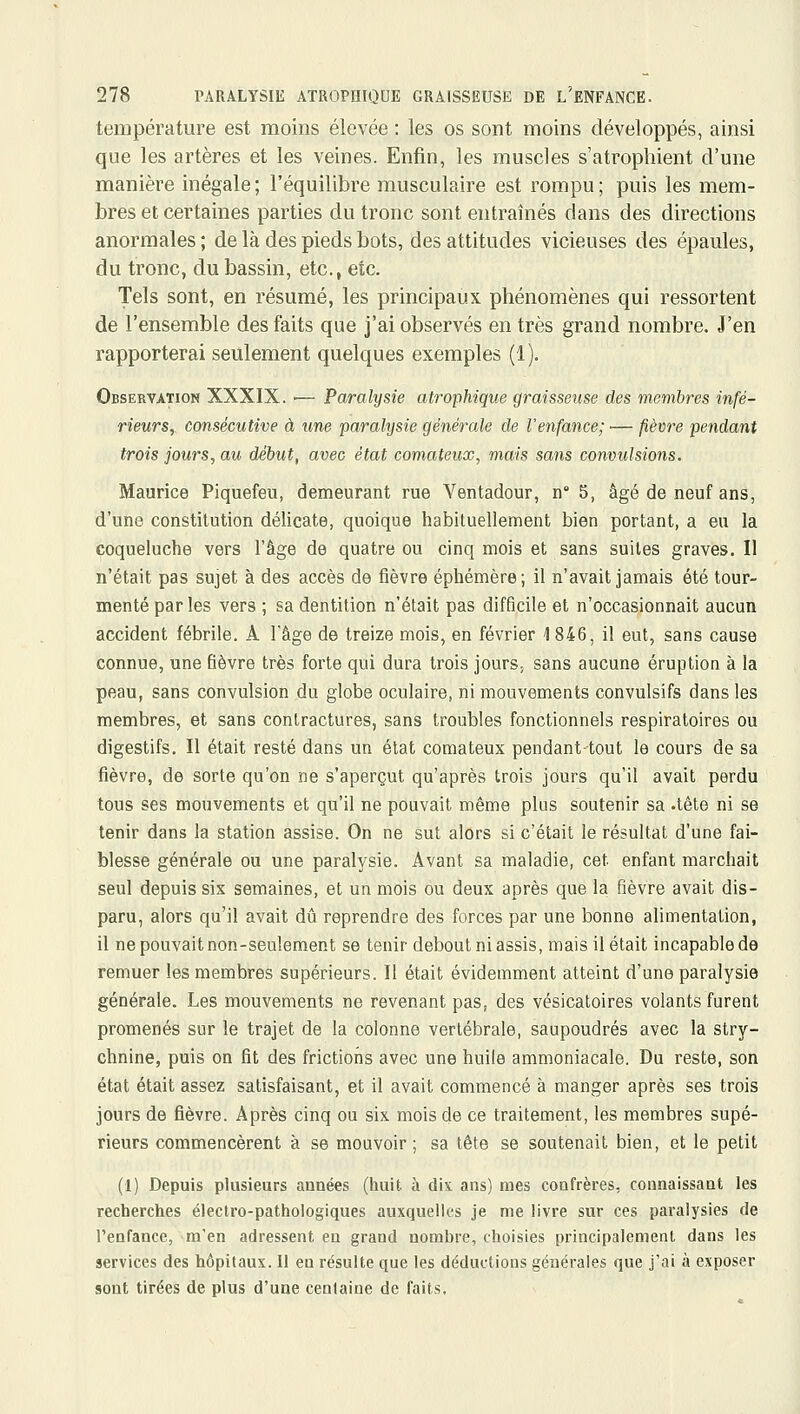 température est moins élevée : les os sont moins développés, ainsi que les artères et les veines. Enfin, les muscles s'atrophient d'une manière inégale; l'équilibre musculaire est rompu; puis les mem- bres et certaines parties du tronc sont entraînés dans des directions anormales ; de là des pieds bots, des attitudes vicieuses des épaules, du tronc, du bassin, etc., etc. Tels sont, en résumé, les principaux phénomènes qui ressortent de l'ensemble des faits que j'ai observés en très grand nombre. J'en rapporterai seulement quelques exemples (1). Observation XXXIX. ■— Paralysie atrophiqvx graisseuse des membres infé- rieurs, consécutive à une paralysie générale de l'enfance; — fièvre pendant trois jours, au début, avec état comateux, mais sans convulsions. Maurice Piquefeu, demeurant rue Ventadour, n 5, âgé de neuf ans, d'une constitution délicate, quoique habituellement bien portant, a eu la coqueluche vers l'âge de quatre ou cinq mois et sans suites graves. Il n'était pas sujet à des accès de fièvre éphémère; il n'avait jamais été tour- menté par les vers ; sa dentition n'était pas difficile et n'occasionnait aucun accident fébrile. A l'âge de treize mois, en février 1846, il eut, sans cause connue, une fièvre très forte qui dura trois jours, sans aucune éruption à la peau, sans convulsion du globe oculaire, ni mouvements convulsifs dans les membres, et sans contractures, sans troubles fonctionnels respiratoires ou digestifs. Il était resté dans un état comateux pendant-tout le cours de sa fièvre, de sorte qu'on ne s'aperçut qu'après trois jours qu'il avait perdu tous ses mouvements et qu'il ne pouvait même plus soutenir sa .tète ni se tenir dans la station assise. On ne sut alors si c'était le résultat d'une fai- blesse générale ou une paralysie. Avant sa maladie, cet enfant marchait seul depuis six semaines, et un mois ou deux après que la fièvre avait dis- paru, alors qu'il avait dû reprendre des forces par une bonne alimentation, il nepouvaitnon-seulement se tenir debout ni assis, mais il était incapable de remuer les membres supérieurs. Il était évidemment atteint d'une paralysie générale. Les mouvements ne revenant pas, des vésicatoires volants furent promenés sur le trajet de la colonne vertébrale, saupoudrés avec la stry- chnine, puis on fit des frictions avec une huile ammoniacale. Du reste, son état était assez satisfaisant, et il avait commencé à manger après ses trois jours de fièvre. Après cinq ou six mois de ce traitement, les membres supé- rieurs commencèrent à se mouvoir ; sa tête se soutenait bien, et le petit (1) Depuis plusieurs années (huit à dix ans) mes confrères, connaissant les recherches électro-pathologiques auxquelles je me livre sur ces paralysies de l'enfance, m'en adressent en grand nombre, choisies principalement dans les services des hôpitaux. Il en résulte que les déductions générales que j'ai à exposer sont tirées de plus d'une cenlaine de faits.