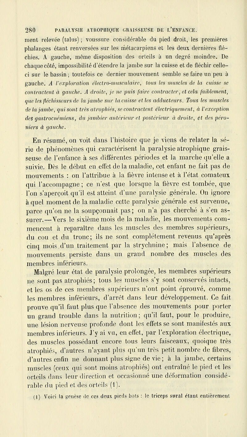 ment relevée (talus) ; voussure considérable du pied droit, les premières phalanges étant renversées sur les rnétacarpiens et les deux dernières flé- chies. A gauche, même disposition des orteils à un degré moindre. De chaque côté, impossibilité d'étendre la jambe sur la cuisse et de fléchir celle- ci sur le bassin ; toutefois ce dernier mouvement semble se faire un peu à gauche. A l'exploration électro-musculaire^ tous les muscles de la cuisse se contractent à gauche. A droite, je ne puis faire contracter, et cela faiblement, que les fléchisseurs de la jambe sur la cuisse et les adducteurs. Tous les muscles de la jambe, qui sont très atrophiés, se contractent électriquement, à l'exception des gastrocnémiens, du jambier antérieur et postérieur à droite, et des péro- niers à gauche. En résumé, on voit dans l'histoire que je viens de relater la sé- rie de phénomènes qui caractérisent la paralysie atrophique grais- seuse de l'enfance à ses différentes périodes et la marche qu'elle a suivie. Dès le début en effet de la maladie, cet enfant ne fait pas de mouvements : on l'attribue à la fièvre intense et à l'état comateux qui l'accompagne ; ce n'est que lorsque la fièvre est tombée, que l'on s'aperçoit qu'il est atteint d'une paralysie générale. On ignore à quel moment de la maladie cette paralysie générale est survenue, parce qu'on ne la soupçonnait pas ; on n'a pas cherché à s'en as- surer.— Vers le sixième mois de la maladie, les mouvements com- mencent à reparaître dans les muscles des membres supérieurs, du cou et du tronc; ils ne sont complètement revenus qu'après cinq mois.d'un traitement par la strychnine; mais l'absence de mouvements persiste dans un grand nombre des muscles des membres inférieurs. Malgré leur état de paralysie prolongée, les membres supérieurs ne sont pas atrophiés ; tous les muscles s'y sont conservés intacts, et les os de ces membres supérieurs n'ont point éprouvé, comme les membres hiférieurs, d'arrêt dans leur développement. Ce fait prouve qu'il faut plus que l'absence des mouvements pour porter un grand trouble dans la nutrition ; qu'il faut, pour le produire, une lésion nerveuse profonde dont les effets se sont manifestés aux membres inférieurs. J'y ai vu, en effet, par l'exploration électrique, des muscles possédant encore tous leurs faisceaux, quoique très atrophiés, d'autres n'ayant plus qu'un très petit nombre de fibres, d'autres enfin ne donnant plus signe de vie ; à la jambe, certains muscles (ceux qui sont moins atrophiés) ont entraîné le pied et les orteils dans leur direction et occasionné une déformation considé- rable du pied et des orteils (1). (1) Voici Ici j^ciièse de ces deux picrls bots : le triceps siiral étaut entièremeijl