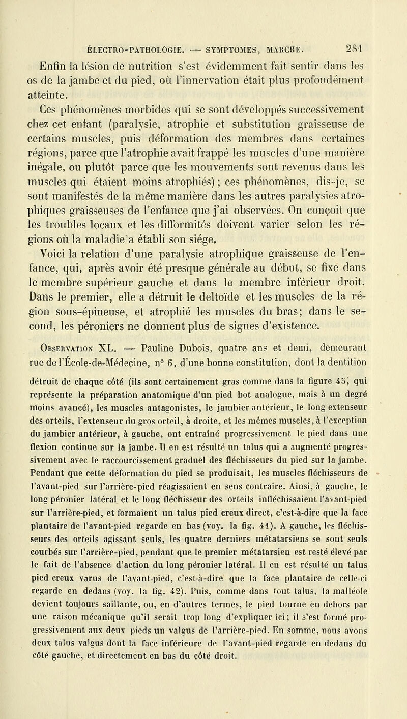 Enfin la lésion de nutrition s'est évidemment fait sentir dans les os de la jambe et du pied, où l'innervation était plus profondément atteinte. Ces phénomènes morbides qui se sont développés successivement chez cet enfant (paralysie, atrophie et substitution graisseuse de certains muscles, puis déformation des membres dans certaines régions, parce que l'atrophie avait frappé les muscles d'une manière inégale, ou plutôt parce que les mouvements sont revenus dans les muscles qui étaient moins atrophiés) ; ces phénomènes, dis-je, se sont manifestés de la même manière dans les autres paralysies atro- phiques graisseuses de l'enfance que j'ai observées. On conçoit que les troubles locaux et les difformités doivent varier selon les ré- gions où la maladie'a établi son siège. Voici la relation d'une paralysie atrophique graisseuse de l'en- fance, qui, après avoir été presque générale au début, se fixe dans le membre supérieur gauche et dans le membre inférieur droit. Dans le premier, elle a détruit le deltoïde et les muscles de la ré- gion sous-épineuse, et atrophié les muscles du bras; dans le se- cond, les péroniers ne donnent plus de signes d'existence. Observation XL. — Pauline Dubois, quatre ans et demi, demeurant rue de l'École-de-Médecine, if 6, d'une bonne constitution, dont la dentition détruit de chaque côté (ils sont certainement gras comme dans la figure 45, qui représente la préparation anatomique d'un pied bot analogue, mais à un degré moins avancé), les muscles antagonistes, le jambier antérieur, le long extenseur des orteils, l'extenseur du gros orteil, à droite, et les mêmes muscles, à l'exception du jambier antérieur, à gauche, ont entraîné progressivement le pied dans uue flexion continue sur la jambe. Tl en est résulté un talus qui a augmenté progres- sivement avec le raccourcissement graduel des fléchisseurs du pied sur la jambe. Pendant que cette déformation du pied se produisait, les muscles fléchisseurs de l'avant-pied sur l'arrière-pied réagissaient en sens contraire. Ainsi, à gauche, le long péronier latéral et le long fléchisseur des orteils infléchissaient l'avant-pied sur l'arrière-pied, et formaient un talus pied creux direct, c'est-à-dire que la face plantaire de l'avant-pied regarde en bas (voy. la fig. 41). A gauche, les fléchis- seurs des orteils agissant seuls, les quatre derniers métatarsiens se sont seuls courbés sur l'arrière-pied, pendant que le premier métatarsien est resté élevé par le fait de l'absence d'action du long péronier latéral. II en est résulté un talus pied creux varus de l'avant-pied, c'est-à-dire que la face plantaire de celle-ci regarde en dedans (voy. la fig. 42). Puis, comme dans tout talus, la malléole devient toujours saillante, ou, en d'autres termes, le pied tourne en dehors par une raison mécanique qu'il serait trop long d'expliquer ici; il s'est formé pro- gressivement aux deux pieds un valgus de l'arrière-pied. En somme, nous avons deux talus valgus dont la face inférieure de l'avant-pied regarde en dedans du côté gauche, et directement en bas du côté droit.