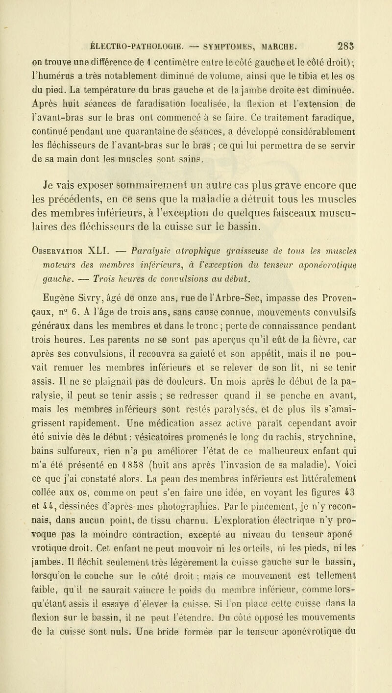 on trouve une différence de 1 centimètre entre le côté gauche et le côté droit) ; l'humérus a très notablement diminué de volume, ainsi que le tibia et les os du pied. La température du bras gauche et de la jambe droite est diminuée. Après huit séances de faradisalion localisée, la flexion et l'extension de l'avant-bras sur le bras ont commencé à se faire. Ce traitement faradique, continué pendant une quarantaine de séances, a développé considérablement les fléchisseurs de l'avant-bras sur le bras ; ce qui lui permettra de se servir de sa main dont les muscles sont sains. Je vais exposer sommairement un autre cas plus grave encore que les précédents, en ce sens que la maladie a détruit tous les muscles des membres inférieurs, à l'exception de quelques faisceaux muscu- laires des fléchisseurs de la cuisse sur le bassin. Observation XLI. — Paralysie atrophique graisseuse de tous les muscles moteurs des membres inférieurs, à l'exception du tenseur aponévrotique gauche. — Trois heures de convulsions au début. Eugène Sivry, âgé de onze ans, rue de l'Arbre-Sec, impasse des Proven- çaux, n° 6. A l'âge de trois ans, sans cause connue, mouvements convulsifs généraux dans les membres et dans le tronc ; perte de connaissance pendant trois heures. Les parents ne se sont pas aperçus qu'il eût de la fièvre, car après ses convulsions, il recouvra sa gaieté et son appétit, mais il ne pou- vait remuer les membres inférieurs et se relever de son lit, ni se tenir assis. Il ne se plaignait pas de douleurs. Un mois après le début de la pa- ralysie, il peut se tenir assis ; se redresser quand il se penche en avant, mais les membres inférieurs sont restés paralysés, et de plus ils s'amai- grissent rapidement. Une médication assez active paraît cependant avoir été suivie dès le début : vésicatoires promenés le long du rachis, strychnine, bains sulfureux, rien n'a pu améliorer l'état de ce malheureux enfant qui m'a été présenté en 4 858 (huit ans après l'invasion de sa maladie]. Voici ce que j'ai constaté alors. La peau des membres inférieurs est littéralement collée aux os, comme on peut s'en faire une idée, en voyant les figures 43 et 44, dessinées d'après mes photographies. Parle pincement, je n'y recon- nais, dans aucun point, de tissu charnu. L'exploration électrique n'y pro- voque pas la moindre contraction, excepté au niveau du tenseur aponé vrotique droit. Cet enfant ne peut mouvoir ni les orteils, ni les pieds, ni les jambes. Il fléchit seulement très légèrement la cuisse gauche sur le bassin, lorsqu'on le couche sur le côté droit ; mais ce mouvement est tellement faible, qu'il ne saurait vaincre le poids da membre inférieur, comme lors- qu'étant assis il essaye d'élever la cuisse. Si Ton place cette cuisse dans la flexion sur le bassin, il ne peut l'étendre. Du côté opposé les mouvements de la cuisse sont nuls. Une bride formée par le tenseur aponévrotique du