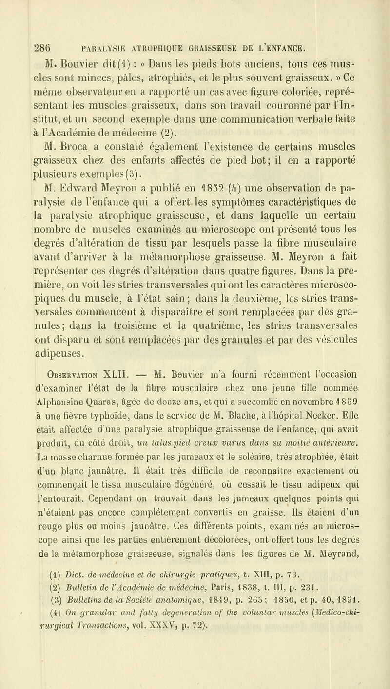 M. Bouvier dit(1) : « Dans les pieds bots anciens, tous ces mus- cles sont minces, pâles, atrophiés, et le plus souvent graisseux. « Ce même observateur en a rapporté un cas avec figure coloriée, repré- sentant les muscles graisseux, dans son travail couronné par l'In- stitut, et un second exemple dans une communication verbale faite à l'Académie de médecine (2). M. Broca a constaté également l'existence de certains muscles graisseux chez des enfants affectés de pied bot; il en a rapporté plusieurs exemples (3). M. Edward Meyron a publié en 1852 [k) une observation de pa- ralysie de l'enfance qui a offert.les symptômes caractéristiques de la paralysie atrophique graisseuse, et dans laquelle un certain nombre de muscles examinés au microscope ont présenté tous les degrés d'altération de tissu par lesquels passe la fibre musculaire avant d'arriver à la métamorphose graisseuse. M. Meyron a fait représenter ces degrés d'altération dans quatre figures. Dans la pre- mière, on voit les stries transversales qui ont les caractères microsco- piques du muscle, à l'état sain ; dans la deuxième, les stries trans- versales commencent à disparaître et sont remplacées par des gra- nules; dans la troisième et la quatrième, les stries transversales ont disparu et sont remplacées par des granules et par des vésicules adipeuses. Observation XLII. — M. Beuvier m'a fourni récemment l'occasion d'examiner l'état de la fibre musculaire chez une jeune fille nommée Alphonsine Quaras, âgée de douze ans, et qui a succombé en novembre 1859 à une fièvre typhoïde, dans le service de M. Blache, à l'hôpital Necker. Elle était affectée d'une paralysie atrophique graisseuse de l'enfance, qui avait produit, du côté droit, un talus pied creux varus dans sa moilié aniériew^e, La masse charnue formée par les jumeaux et le soléaire, très atrophiée, était d'un blanc jaunâtre. Il était très difficile de reconnaître exactement où commençait le tissu musculaire dégénéré, où cessait le tissu adipeux qui l'entourait. Cependant on trouvait dans les jumeaux quelques points qui n'étaient pas encore complètement convertis en graisse. Ils étaient d'un rouge plus ou moins jaunâtre. Ces différents points, examinés au micros- cope ainsi que les parties entièrement décolorées, ont offert tous les degrés de la métamorphose graisseuse, signalés dans les figures de M. Meyrand, (1) Dicl. de médecine et de chirurgie pratiques, t. XIII, p. 73. (2) Bulletin de l'Académie de médecine, Paris, 1838, t. III, p. 231. (3) Bulletins de la Société anatomique, 1849, p. 265; 1850, et p. 40,1851. (4) On granular and falty degeneralion of the voluntar muscles {Uledico-chi- rurgical Transactions, vol. XXXV, p. 72).