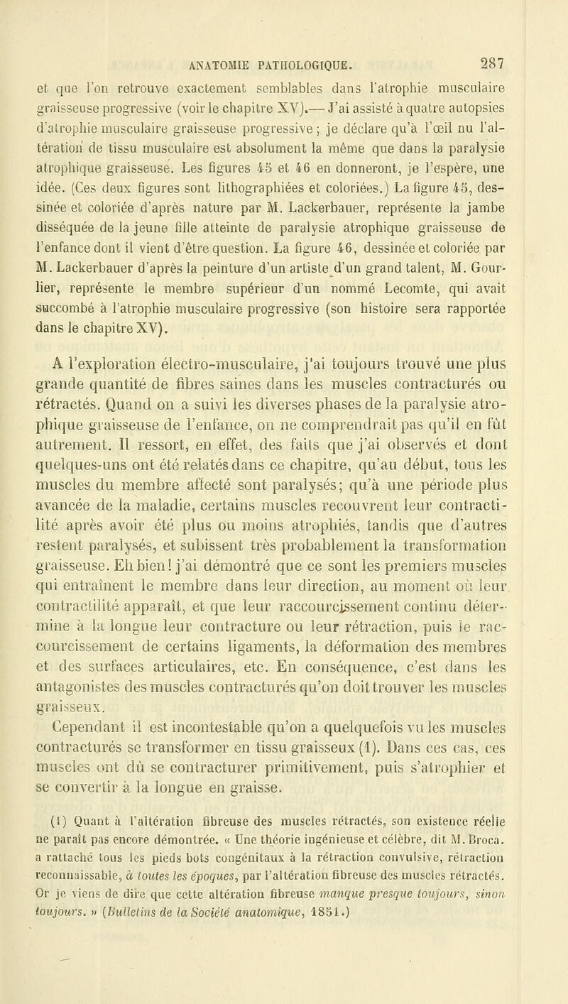 et. que l'on retrouve exactement semblables dans l'atrophie musculaire graisseuse progressive (voir le chapitre XV).— J'ai assisté à quatre autopsies d'atrophie musculaire graisseuse progressive ; je déclare qu'à l'œil nu l'al- tération de tissu musculaire est absolument la même que dans la paralysie atrophique graisseuse. Les figures 45 et 46 en donneront, je l'espère, une idée. (Ces deux figures sont lithographiées et coloriées.) La figure 45, des- sinée et coloriée d'après nature par M. Lackerbauer, représente la jambe disséquée de la jeune fille atteinte de paralysie atrophique graisseuse de l'enfance dont il vient d'être question. La figure 46, dessinée et coloriée par M. Lackerbauer d'après la peinture d'un artiste d'un grand talent, M. Gour- lier, représente le membre supérieur d'un nommé Lecomte, qui avait succombé à l'atrophie musculaire progressive (son histoire sera rapportée dans le chapitre XV). A l'exploration électro-musculaire, j'ai toujours trouvé une plus grande quantité de fibres saines dans les muscles contractures on rétractés. Quand on a suivi les diverses phases de la paralysie atro- phique graisseuse de l'enfance, on ne comprendrait pas qu'il en fût autrement. Il ressort, en effet, des faits que j'ai observés et dont quelques-uns ont été relatés dans ce chapitre, qu'au début, tous les muscles du membre affecté sont paralysés; qu'à une période plus avancée de la maladie, certains muscles recouvrent leur contracti- lité après avoir été plus ou moins atrophiés, tandis que d'autres restent paralysés, et subissent très probablement la transformation graisseuse. Eh bien! j'ai démontré que ce sont les premiers muscles qui entraînent le membre dans leur direction, au moment où leur contractilité apparaît, et que leur raccourcissement continu déter- mine à la longue leur contracture ou leur rétraction, puis ie rac- courcissement de certains ligaments, la déformation des membres et des surfaces articulaires, etc. En conséquence, c'est dans les antagonistes des muscles contractures qu'on doit trouver les muscles graisseux. Cependant il est incontestable qu'on a quelquefois vu les muscles contractures se transformer en tissu graisseux (1). Dans ces cas, ces muscles ont dû se contracturer primitivement, puis s'atrophier et se convertir à la longue en graisse. (1) Quant à l'altération fibreuse des muscles rétractés, son existence réeiie ne paraît pas encore démontrée. « Une théorie ingénieuse et célèbre, dit M. Broca. a rattaché tous les pieds bots congénitaux à la rétraction couvuislve, rétraction reconnaissable, à toutes les époques, par i'aUération fibreuse des muscles rétractés. Or je viens de dire que cette altération fibreuse manque presque toujours, sinon toujours, n (Bulletins de la Société anatomique, 1851.)