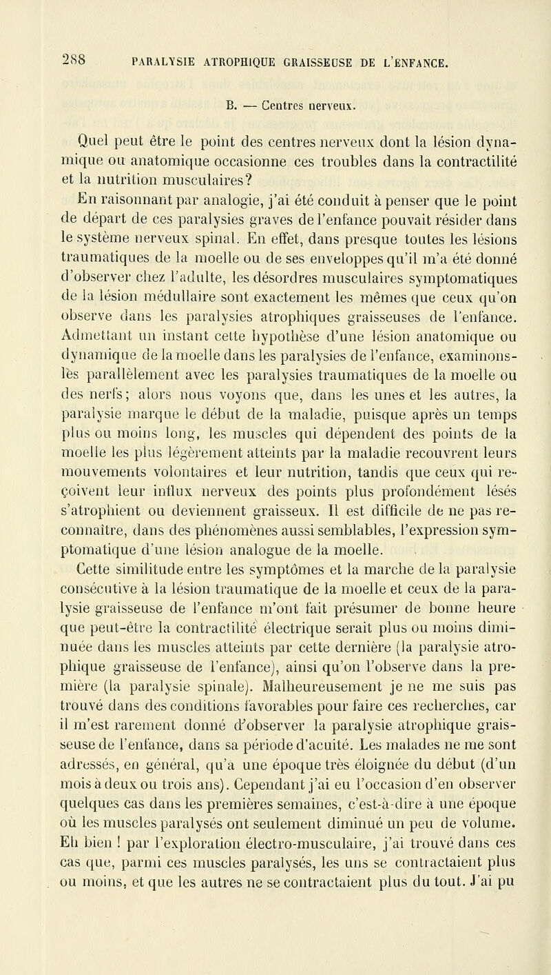 B. — Centres nerveux. Quel peut être le point des centres nerveux dont la lésion dyna- mique ou anatomique occasionne ces troubles dans la contractilité et la nutrition musculaires? En raisonnant par analogie, j'ai été conduit à penser que le point de départ de ces paralysies graves de l'enfance pouvait résider dans le système nerveux spinal. En effet, dans presque toutes les lésions traumatiques de la moelle ou de ses enveloppes qu'il m'a été donné d'observer chez l'adulte, les désordres musculaires symptomatiques de la lésion médullaire sont exactement les mêmes que ceux qu'on observe dans les paralysies atrophiques graisseuses de l'enfance. Admettant un instant cette hypothèse d'une lésion anatomique ou dynamique de la moelle dans les paralysies de l'enfance, examinons- les parallèlement avec les paralysies traumatiques de la moelle ou des nerfs; alors nous voyons que, dans les unes et les autres, la paralysie marque le début de la maladie, puisque après un temps plus ou moins long, les muscles qui dépendent des points de la moelle les plus légèrement atteints par la maladie recouvrent leurs mouvemerits volontaires et leur nutrition, tandis que ceux qui re- çoivent leur influx nerveux des points plus profondément lésés s'atrophient ou deviennent graisseux. Il est difficile de ne pas re- connaître, dans des phénomènes aussi semblables, l'expression sym- ptomatique d'une lésion analogue de la moelle. Cette similitude entre les symptômes et la marche de la paralysie consécutive à la lésion traumatique de la moelle et ceux de la para- lysie graisseuse de l'enfance m'ont fait présumer de bonne heure que peut-être la contracfilité électrique serait plus ou moins dimi- nuée dans les muscles atteints par cette dernière (la paralysie atro- phique graisseuse de l'enfance), ainsi qu'on l'observe dans la pre- mière (la paralysie spinale). Malheureusement je ne me suis pas trouvé dans des conditions favorables pour faire ces recherches, car il m'est rarement donné d''observer la paralysie atrophique grais- seuse de l'enfance, dans sa période d'acuité. Les malades ne me sont adressés, en général, qu'a une époque très éloignée du début (d'un mois à deux ou trois ans). Cependant j'ai eu l'occasion d'en observer quelques cas dans les premières semaines, c'est-à-dire à une époque où les muscles paralysés ont seulement diminué un peu de volume. Eh bien ! par l'exploration électro-musculaire, j'ai trouvé dans ces cas que, parmi ces muscles paralysés, les uns se contractaient plus ou moins, et que les autres ne se contractaient plus du tout. J'ai pu