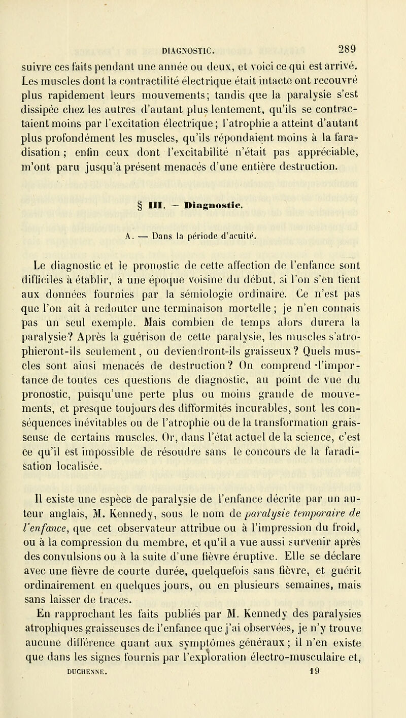 suivre ces faits pendant une année ou deux, et voici ce qui est arrivé. Les muscles dont la contractilité électrique était intacte ont recouvré plus rapidement leurs mouvements; tandis que la paralysie s'est dissipée chez les autres d'autant plus lentement, qu'ils se contrac- taient moins par l'excitation électrique ; l'atrophie a atteint d'autant plus profondément les muscles, qu'ils répondaient moins à la fara- disation ; enfin ceux dont l'excitabilité n'était pas appréciable, m'ont paru jusqu'à présent menacés d'une entière destruction. § III. — Diagnostic. A. — Dans la période d'acuité. Le diagnostic et le pronostic de cette affection de l'enfance sont difficiles à établir, à une époque voisine du début, si l'on s'en tient aux données fournies par la sémiologie ordinaire. Ce n'est pas que l'on ait à redouter une terminaison mortelle ; je n'en connais pas un seul exemple. Mais combien de temps alors durera la paralysie? Après la guérison de cette paralysie, les muscles s'atro- phieront-ils seulement, ou deviendront-ils graisseux? Quels mus- cles sont ainsi menacés de destruction? On comprend d'impor- tance de toutes ces questions de diagnostic, au point de vue du pronostic, puisqu'une perte plus ou moins grande de mouve- ments, et presque toujours des difformités incurables, sont les con- séquences inévitables ou de l'atrophie ou de la transformation grais- seuse de certains muscles. Or, dans l'état actuel de la science, c'est ce qu'il est impossible de résoudre sans le concours de la faradi- sation localisée. Il existe une espèce de paralysie de l'enfance décrite par un au- teur anglais, M. Kennedy, sous le nom de paralysie temporaire de l'enfance^ que cet observateur attribue ou à l'impression du froid, ou à la compression du membre, et qu'il a vue aussi survenir après des convulsions ou à la suite d'une fièvre éruptive. Elle se déclare avec une fièvre de courte durée, quelquefois sans fièvre, et guérit ordinairement en quelques jours, ou en plusieurs semaines, mais sans laisser de traces. En rapprochant les faits publiés par M. Kennedy des paralysies atrophiques graisseuses de l'enfance que j'ai observées, je n'y trouve aucune différence quant aux symptômes généraux ; il n'en existe que dans les signes fournis par l'exploralion électro-musculaire et, DUCHENÎSE. 19