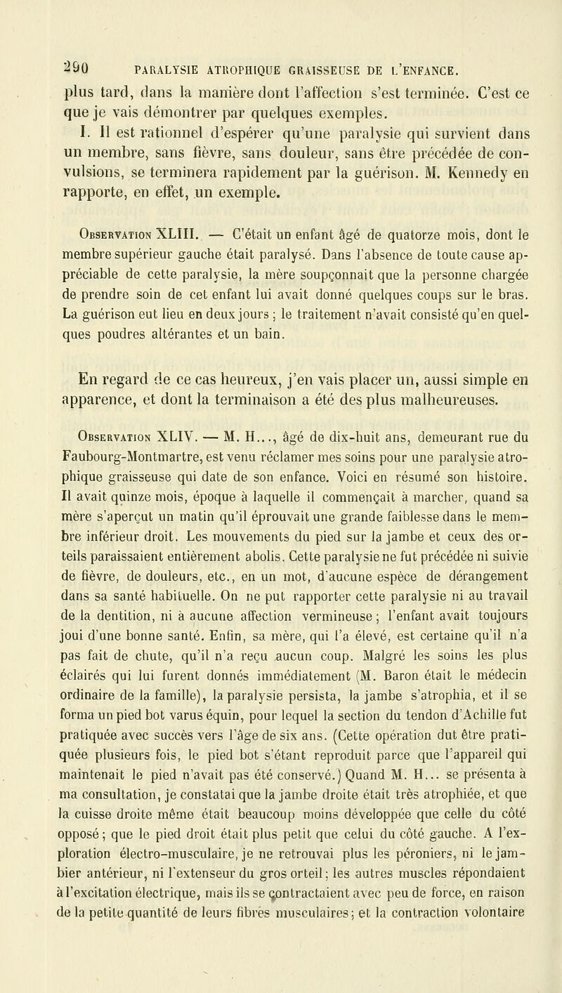 plus tard, dans la manière dout l'affection s'est terminée. C'est ce que je vais démontrer par quelques exemples. I. 11 est rationnel d'espérer qu'une paralysie qui survient dans un membre, sans fièvre, sans douleur, sans être précédée de con- vulsions, se terminera rapidement par la guérison. M. Kennedy en rapporte, en effet, un exemple. Observation XLIII. — C'était un enfant âgé de quatorze mois, dont le membre supérieur gauche était paralysé. Dans l'absence de toute cause ap- préciable de cette paralysie, la mère soupçonnait que la personne chargée de prendre soin de cet enfant lui avait donné quelques coups sur le bras. La guérison eut lieu en deux jours ; le traitement n'avait consisté qu'en quel- ques poudres altérantes et un bain. En regard de ce cas heureux, j'en vais placer un, aussi simple en apparence, et dont la terminaison a été des plus malheureuses. Observation XLIV. — M. H..., âgé de dix-huit ans, demeurant rue du Faubourg-Montmartre, est venu réclamer mes soins pour une paralysie atro- phique graisseuse qui date de son enfance. Voici en résumé son histoire. Il avait quinze mois, époque à laquelle il commençait à marcher, quand sa mère s'aperçut un matin qu'il éprouvait une grande faiblesse dans le mem- bre inférieur droit. Les mouvements du pied sur la jambe et ceux des or- teils paraissaient entièrement abolis. Cette paralysie ne fut précédée ni suivie de fièvre, de douleurs, etc., en un mot, d'aucune espèce de dérangement dans sa santé habituelle. On ne put rapporter cette paralysie ni au travail de la dentition, ni à aucune affection vermineuse ; l'enfant avait toujours joui d'une bonne santé. Enfin, sa mère, qui l'a élevé, est certaine qu'il n'a pas fait de chute, qu'il n'a reçu .aucun coup. Malgré les soins les plus éclairés qui lui furent donnés immédiatement (M. Baron était le médecin ordinaire de la famille), la paralysie persista, la jambe s'atrophia, et il se forma un pied bot varus équin, pour lequel la section du tendon d'Achille fut pratiquée avec succès vers l'âge de six ans. (Cette opération dut être prati- quée plusieurs fois, le pied bot s'étant reproduit parce que l'appareil qui maintenait le pied n'avait pas été conservé.) Quand M. H... se présenta à ma consultation, je constatai que la jambe droite était très atrophiée, et que la cuisse droite même était beaucoup moins développée que celle du côté opposé; que le pied droit était plus petit que celui du côté gauche. A l'ex- ploration électro-musculaire, je ne retrouvai plus les péroniers, ni lejam- bier antérieur, ni l'extenseur du gros orteil; les autres muscles répondaient à l'excitation électrique, mais ils se (contractaient avec peu de force, en raison de la petite quantité de leurs fibres musculaires; et la contraction volontaire