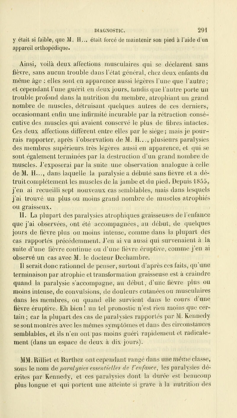 y était si faible, que M. H... était forcé de maintenir son pied à l'aide d'un appareil orthopédique. Ainsi, Yoilà deux affections musculaires qui se déclarent sans fièvre, sans aucun trouble dans l'état général, chez deux enfants du même âge : elles sont en apparence aussi légères l'une que l'autre ; et cependant l'une guérit en deux jours, tandis que l'autre porte un trouble profond dans la nutrition du membre, atrophiant un grand nombre de muscles, détruisant quelques autres de ces derniers, occasionnant enfin une infirmité incurable par la rétraction consé- cutive des muscles qui avaient conservé le plus de fibres intactes. Ces deux affections diffèrent entre elles par le siège ; mais je pour- rais rapporter, après l'observation de M. H..., plusieurs paralysies des membres supérieurs très légères aussi en apparence, et qui se sont également terminées par la destruction d'un grand nombre de muscles. J'exposerai par la suite une observation analogue à celle de M. H..., dans laquelle la paralysie a débuté sans fièvre et a dé- truit complètement les muscles de la jambe et du pied. Depuis 1855, j'en ai recueilli sept nouveaux cas semblables, mais dans lesquels j'ai trouvé un plus ou moins grand nombre de muscles atrophiés ou graisseux. II. La plupart des paralysies atrophiques graisseuses de l'enfance que j'ai observées, ont été accompagnées, au début, de quelques jours de fièvre plus ou moins intense, comme dans la plupart des cas rapportés précédemment. J'en ai vu aussi qui survenaient à la suite d'une fièvre continue ou d'une fièvre éruptive, comme j'en ai observé un cas avec M. le docteur Dechambre. Il serait donc rationnel de penser, surtout d'après ces faits, qu'une terminaison par atrophie et transformation graisseuse est à craindre quand la paralysie s'accompagne, au début, d'une fièvre plus ou moins intense, de convulsions, de douleurs cutanées ou musculaires dans les membres, ou quand elle survient dans le cours d'une fièvre éruptive. Eh bien 1 un tel pronostic n'est rien moins que cer- tain ; car la plupart des cas de paralysies rapportés par M. Kennedy se sont montrés avec les mêmes symptômes et dans des circonstances semblables, et ils n'en ont pas moins guéri rapidement et radicale- ment (dans un espace de deux à dix jours). MM.Rilliet et Barthez ont cependant rangé dans une même classe, sous le nom &q paralysies essentielles de l'enfance, les paralysies dé- crites par Kennedy, et ces paralysies dont la durée est beaucoup plus longue et qui portent une atteinte si grave à la nutrition des