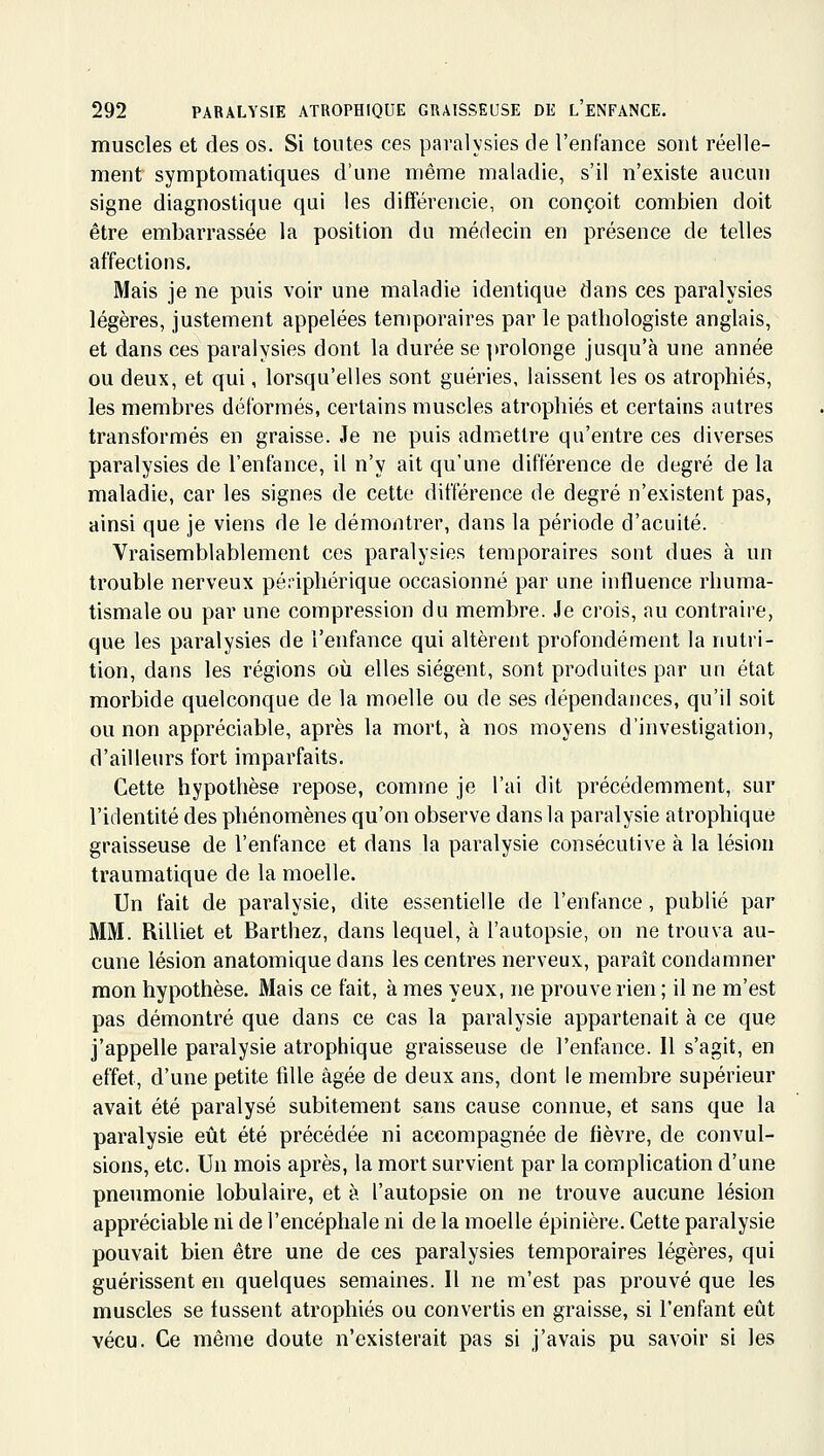 muscles et des os. Si toutes ces paralysies de l'enfance sont réelle- ment symptomatiques d'une même maladie, s'il n'existe aucun signe diagnostique qui les différencie, on conçoit combien doit être embarrassée la position du médecin en présence de telles affections. Mais je ne puis voir une maladie identique dans ces paralysies légères, justement appelées temporaires par le pathologiste anglais, et dans ces paralysies dont la durée se prolonge jusqu'à une année ou deux, et qui, lorsqu'elles sont guéries, laissent les os atrophiés, les membres déformés, certains muscles atrophiés et certains autres transformés en graisse. Je ne puis admettre qu'entre ces diverses paralysies de l'enfance, il n'y ait qu'une différence de degré de la maladie, car les signes de cette différence de degré n'existent pas, ainsi que je viens de le démontrer, dans la période d'acuité. Vraisemblablement ces paralysies temporaires sont dues à un trouble nerveux péi-iphérique occasionné par une influence rhuma- tismale ou par une compression du membre. Je crois, au contraire, que les paralysies de l'enfance qui altèrent profondément la nutri- tion, dans les régions où elles siègent, sont produites par un état morbide quelconque de la moelle ou de ses dépendances, qu'il soit ou non appréciable, après la mort, à nos moyens d'investigation, d'ailleurs fort imparfaits. Cette hypothèse repose, comme je l'ai dit précédemment, sur l'identité des phénomènes qu'on observe dans la paralysie atrophique graisseuse de l'enfance et dans la paralysie consécutive à la lésion traumatique de la moelle. Un fait de paralysie, dite essentielle de l'enfance, publié par MM. Rilliet et Barthez, dans lequel, à l'autopsie, on ne trouva au- cune lésion anatomique dans les centres nerveux, paraît condamner mon hypothèse. Mais ce fait, à mes yeux, ne prouve rien ; il ne m'est pas démontré que dans ce cas la paralysie appartenait à ce que j'appelle paralysie atrophique graisseuse de l'enfance. 11 s'agit, en effet, d'une petite fille âgée de deux ans, dont le membre supérieur avait été paralysé subitement sans cause connue, et sans que la paralysie eût été précédée ni accompagnée de fièvre, de convul- sions, etc. Un mois après, la mort survient par la complication d'une pneumonie lobulaire, et à l'autopsie on ne trouve aucune lésion appréciable ni de l'encéphale ni de la moelle épinière. Cette paralysie pouvait bien être une de ces paralysies temporaires légères, qui guérissent en quelques semaines. Il ne m'est pas prouvé que les muscles se fussent atrophiés ou convertis en graisse, si l'enfant eût vécu. Ce même doute n'existerait pas si j'avais pu savoir si les