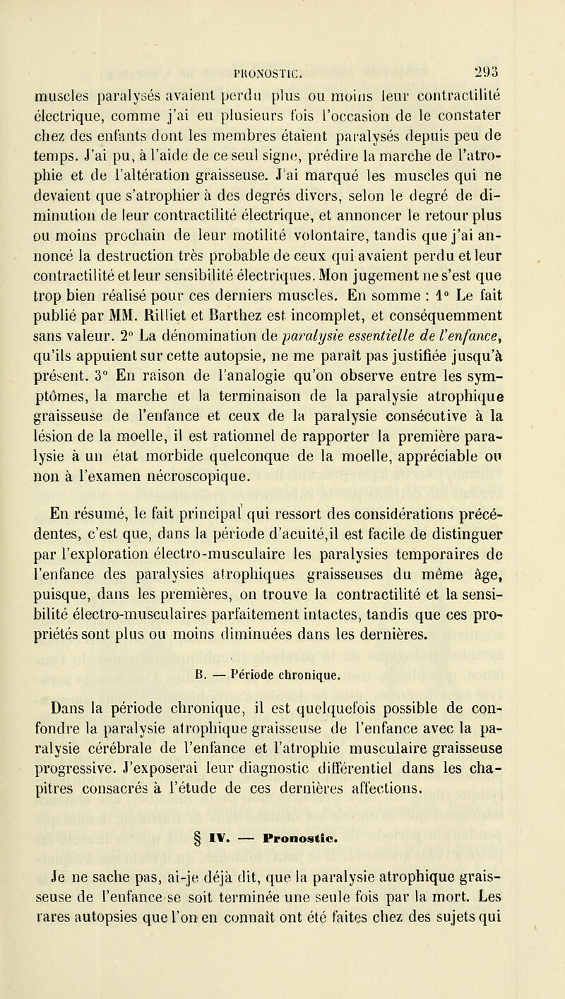 muscles paralysés avaient perdu plus ou moins leur contraclililé électrique, comme j'ai eu plusieurs fois l'occasion de le constater chez des entants dont les membres étaient paralysés depuis peu de temps. J'ai pu, à l'aide de ce seul signe;, prédire la marche de l'atro- phie et de l'altération graisseuse. J'ai marqué les muscles qui ne devaient que s'atrophier à des degrés divers, selon le degré de di- minution de leur contractilité électrique, et annoncer le retour plus ou moins prochain de leur motilité volontaire, tandis que j'ai an- noncé la destruction très probable de ceux qui avaient perdu et leur contractilité et leur sensibilité électriques. Mon jugement ne s'est que trop bien réalisé pour ces derniers muscles. En somme : 1° Le fait publié par MM. Rilliet et Barthez est incomplet, et conséquemment sans valeur. 2° La dénomination de paralysie essentielle de l'enfance, qu'ils appuient sur cette autopsie, ne me parait pas justifiée jusqu'à présent. 3 En raison de l'analogie qu'on observe entre les sym- ptômes, la marche et la terminaison de la paralysie atrophique graisseuse de l'enfance et ceux de la paralysie consécutive à la lésion de la moelle, il est rationnel de rapporter la première para- lysie à un état morbide quelconque de la moelle, appréciable ou non à l'examen nécroscopique. En résumé, le fait principal qui ressort des considérations précé- dentes, c'est que, dans la période d'acuité,il est facile de distinguer par l'exploration électro-musculaire les paralysies temporaires de l'enfance des paralysies atrophiques graisseuses du même âge» puisque, dans les premières, on trouve la contractilité et la sensi- bilité électro-musculaires parfaitement intactes, tandis que ces pro- priétés sont plus ou moins diminuées dans les dernières. B. — Période chronique. Dans la période chronique, il est quelquefois possible de con- fondre la paralysie atrophique graisseuse de l'enfance avec la pa- ralysie cérébrale de l'enfance et l'atrophie musculaire graisseuse progressive. J'exposerai leur diagnostic différentiel dans les cha- pitres consacrés à l'étude de ces dernières affections, § IV. — Pronostic. Je ne sache pas, ai-je déjà dit, que la paralysie atrophique grais- seuse de l'enfance se soit terminée une seule fois par la mort. Les rares autopsies que l'on en connaît ont été faites chez des sujets qui