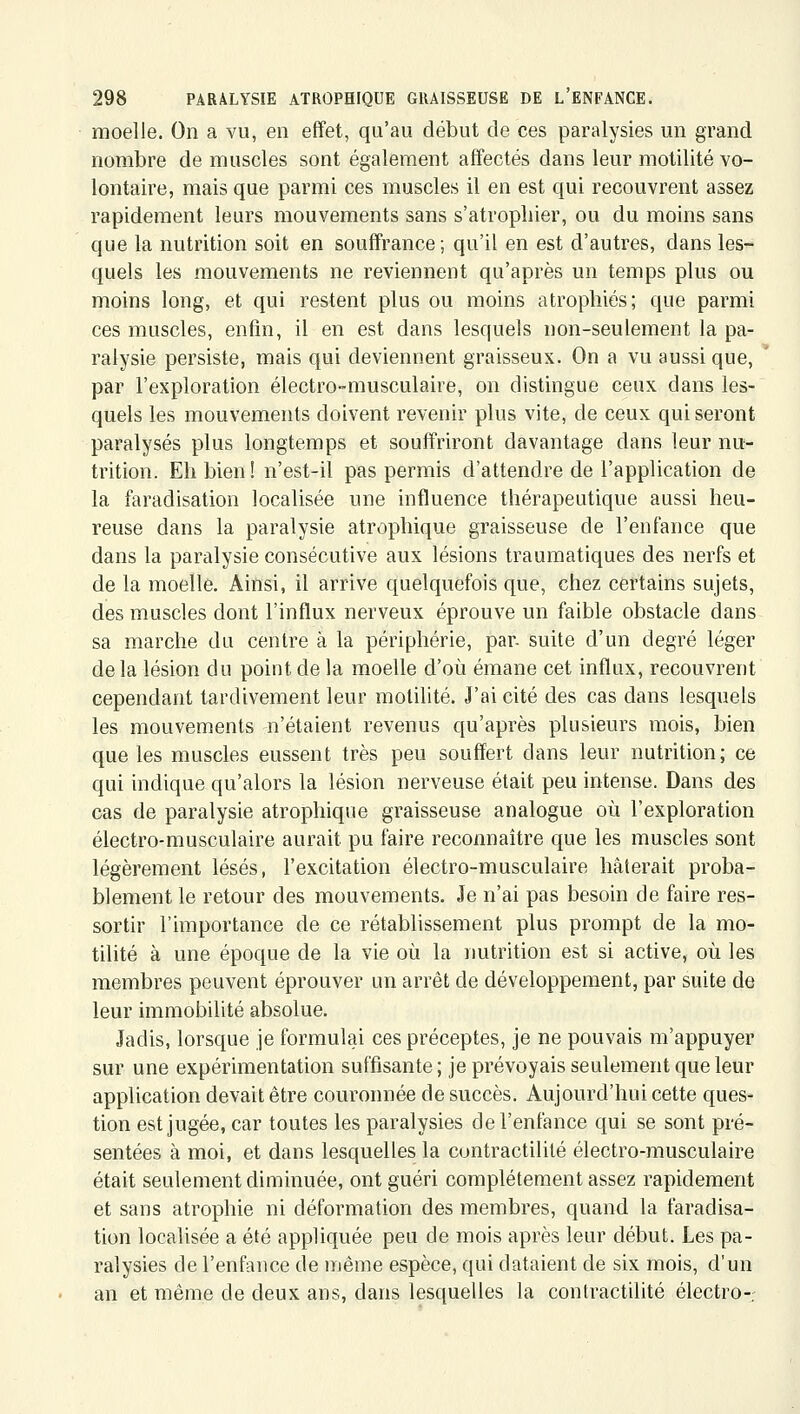 moelle. On a vu, en effet, qu'au début de ces paralysies un grand nombre de muscles sont également affectés dans leur motilité vo- lontaire, mais que parmi ces muscles il en est qui recouvrent assez rapidement leurs mouvements sans s'atropliier, ou du moins sans que la nutrition soit en souffrance; qu'il en est d'autres, dans les- quels les mouvements ne reviennent qu'après un temps plus ou moins long, et qui restent plus ou moins atrophiés; que parmi ces muscles, enfin, il en est dans lesquels non-seulement la pa- ralysie persiste, mais qui deviennent graisseux. On a vu aussi que, ' par l'exploration électro-musculaire, on distingue ceux dans les- quels les mouvements doivent revenir plus vite, de ceux qui seront paralysés plus longtemps et souffriront davantage dans leur nu- trition. Eh bien ! n'est-il pas permis d'attendre de l'application de la faradisation localisée une influence thérapeutique aussi heu- reuse dans la paralysie atrophique graisseuse de l'enfance que dans la paralysie consécutive aux lésions traumatiques des nerfs et de la moelle. Ainsi, il arrive quelquefois que, chez certains sujets, des muscles dont l'influx nerveux éprouve un faible obstacle dans sa marche du centre à la périphérie, par. suite d'un degré léger de la lésion du point de la moelle d'où émane cet influx, recouvrent cependant tardivement leur motilité. J'ai cité des cas dans lesquels les mouvements n'étaient revenus qu'après plusieurs mois, bien que les muscles eussent très peu souffert dans leur nutrition; ce qui indique qu'alors la lésion nerveuse était peu intense. Dans des cas de paralysie atrophique graisseuse analogue où l'exploration électro-musculaire aurait pu faire reconnaître que les muscles sont légèrement lésés, l'excitation électro-musculaire hâterait proba- blement le retour des mouvements. Je n'ai pas besoin de faire res- sortir l'importance de ce rétablissement plus prompt de la mo- tilité à une époque de la vie où la nutrition est si active, où les membres peuvent éprouver un arrêt de développement, par suite de leur immobilité absolue. Jadis, lorsque je formulai ces préceptes, je ne pouvais m'appuyer sur une expérimentation suffisante ; je prévoyais seulement que leur application devait être couronnée de succès. Aujourd'hui cette ques- tion est jugée, car toutes les paralysies de l'enfance qui se sont pré- sentées à moi, et dans lesquelles la contractilité électro-musculaire était seulement diminuée, ont guéri complètement assez rapidement et sans atrophie ni déformation des membres, quand la faradisa- tion localisée a été appliquée peu de mois après leur début. Les pa- ralysies de l'enfance de même espèce, qui dataient de six mois, d'un an et même de deux ans, dans lesquelles la contractilité électro-r