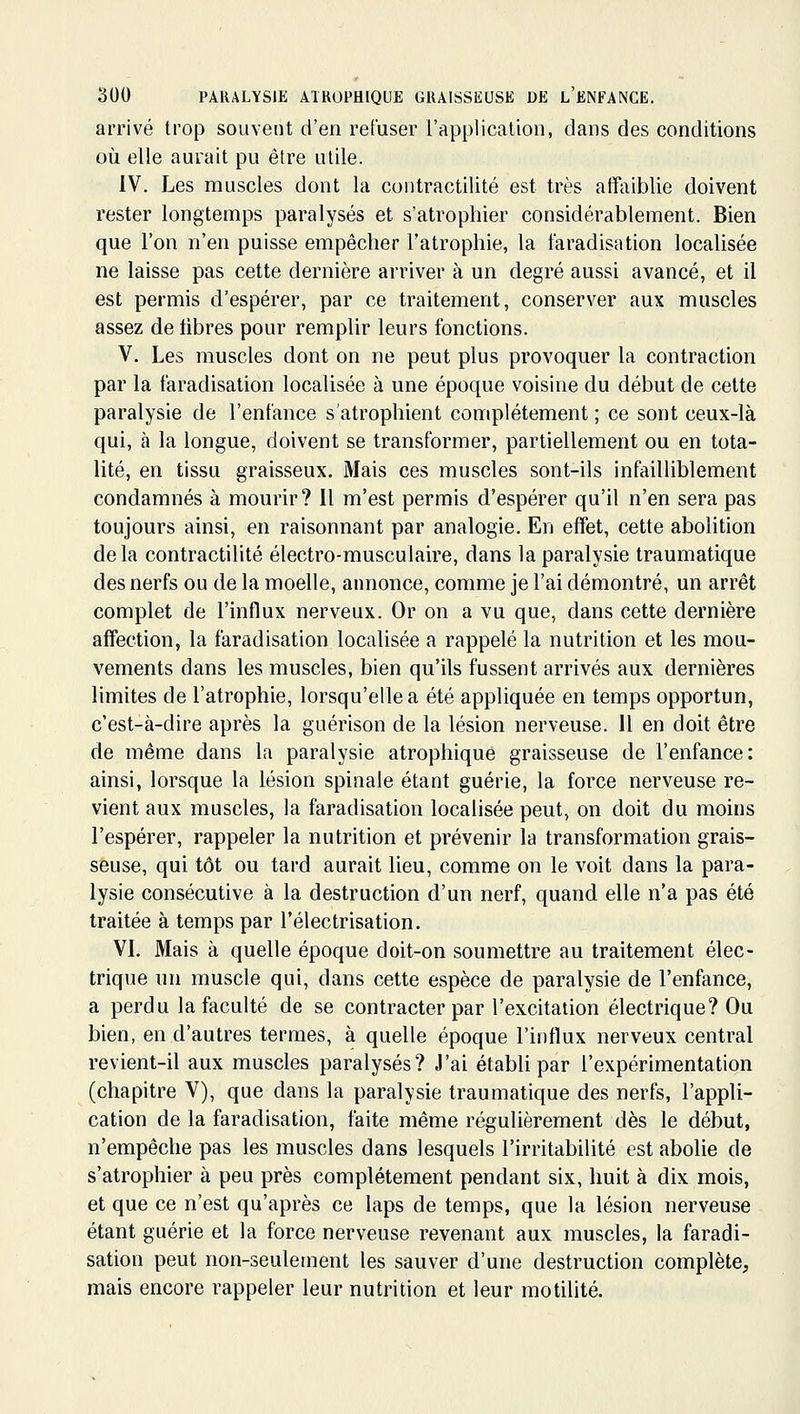 arrivé trop souvent d'en refuser l'application, dans des conditions où elle aurait pu être utile. IV. Les muscles dont la coiitractilité est très affaiblie doivent rester longtemps paralysés et s'atrophier considérablement. Bien que l'on n'en puisse empêcher l'atrophie, la faradisation localisée ne laisse pas cette dernière arriver à un degré aussi avancé, et il est permis d'espérer, par ce traitement, conserver aux muscles assez de libres pour remplir leurs fonctions. V. Les muscles dont on ne peut plus provoquer la contraction par la faradisation localisée à une époque voisine du début de cette paralysie de l'enfance s'atrophient complètement ; ce sont ceux-là qui, à la longue, doivent se transformer, partiellement ou en tota- lité, en tissu graisseux. Mais ces muscles sont-ils infailliblement condamnés à mourir? 11 m'est permis d'espérer qu'il n'en sera pas toujours ainsi, en raisonnant par analogie. En effet, cette abolition delà contractilité électro-musculaire, dans la paralysie traumatique des nerfs ou de la moelle, annonce, comme je l'ai démontré, un arrêt complet de l'influx nerveux. Or on a vu que, dans cette dernière affection, la faradisation localisée a rappelé la nutrition et les mou- vements dans les muscles, bien qu'ils fussent arrivés aux dernières limites de l'atrophie, lorsqu'elle a été appliquée en temps opportun, c'est-à-dire après la guérison de la lésion nerveuse. 11 en doit être de même dans la paralysie atrophique graisseuse de l'enfance: ainsi, lorsque la lésion spinale étant guérie, la force nerveuse re- vient aux muscles, la faradisation localisée peut, on doit du moins l'espérer, rappeler la nutrition et prévenir la transformation grais- seuse, qui tôt ou tard aurait lieu, comme on le voit dans la para- lysie consécutive à la destruction d'un nerf, quand elle n'a pas été traitée à temps par l'électrisation. VI. Mais à quelle époque doit-on soumettre au traitement élec- trique un muscle qui, dans cette espèce de paralysie de l'enfance, a perdu la faculté de se contracter par l'excitation électrique? Ou bien, en d'autres termes, à quelle époque l'influx nerveux central revient-il aux muscles paralysés? J'ai établi par l'expérimentation (chapitre V), que dans la paralysie traumatique des nerfs, l'appli- cation de la faradisation, faite même régulièrement dès le début, n'empêche pas les muscles dans lesquels l'irritabilité est abolie de s'atrophier à peu près complètement pendant six, huit à dix mois, et que ce n'est qu'après ce laps de temps, que la lésion nerveuse étant guérie et la force nerveuse revenant aux muscles, la faradi- sation peut non-seulement les sauver d'une destruction complète, mais encore rappeler leur nutrition et leur motilité.