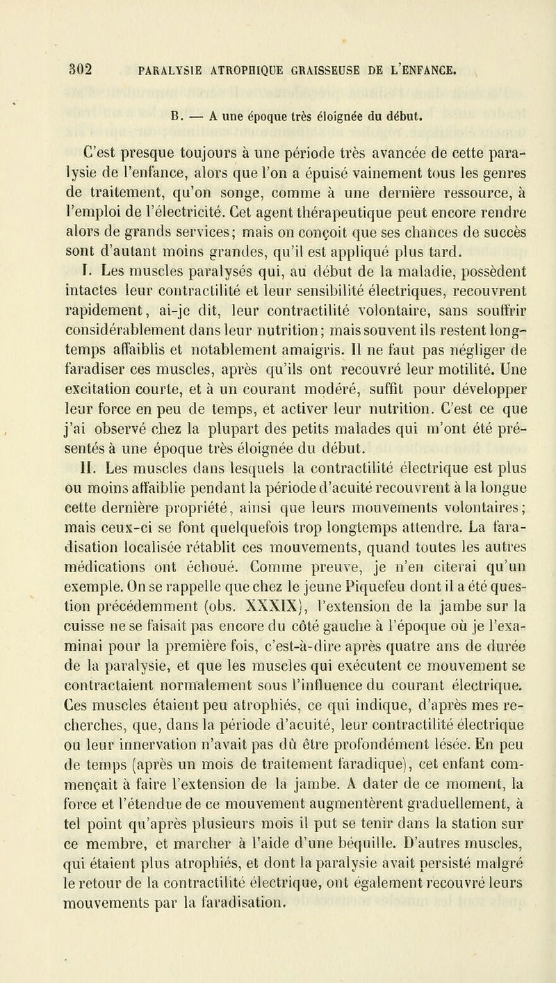 B. — A une époque très éloignée du début. C'est presque toujours à une période très avancée de cette para- lysie de l'enfance, alors que l'on a épuisé vainement tous les genres de traitement, qu'on songe, comme à une dernière ressource, à l'emploi de l'électricité. Cet agent thérapeutique peut encore rendre alors de grands services; mais on conçoit que ses chances de succès sont d'autant moins grandes, qu'il est appliqué plus tard. I. Les muscles paralysés qui, au début de la maladie, possèdent intactes leur contractilité et leur sensibilité électriques, recouvrent rapidement, ai-je dit, leur contractilité volontaire, sans souffrir considérablement dans leur nutrition ; mais souvent ils restent long- temps aflaiblis et notablement amaigris. Il ne faut pas négliger de faradiser ces muscles, après qu'ils ont recouvré leur motilité. Une excitation courte, et à un courant modéré, suffit pour développer leur force en peu de temps, et activer leur nutrition. C'est ce que j'ai observé chez la plupart des petits malades qui m'ont été pré- sentés à une époque très éloignée du début. II. Les muscles dans lesquels la contractilité électrique est plus ou moins affaiblie pendant la période d'acuité recouvrent à la longue cette dernière propriété, ainsi que leurs mouvements volontaires ; mais ceux-ci se font quelquefois trop longtemps attendre. La fara- disation localisée rétablit ces mouvements, quand toutes les autres médications ont échoué. Comme preuve, je n'en citerai qu'un exemple. On se rappelle que chez le jeune Piquefeu dont il a été ques- tion précédemment (obs. XXXIX), l'extension de la jambe sur la cuisse ne se faisait pas encore du côté gauche à l'époque où je l'exa- minai pour la première fois, c'est-à-dire après quatre ans de durée de la paralysie, et que les muscles qui exécutent ce mouvement se contractaient normalement sous l'influence du courant électrique. Ces muscles étaient peu atrophiés, ce qui indique, d'après mes re- cherches, que, dans la période d'acuité, leur contractilité électrique ou leur innervation n'avait pas du être profondément lésée. En peu de temps (après un mois de traitement faradique), cet enfant com- mençait à faire l'extension de la jambe. A dater de ce moment, la force et l'étendue de ce mouvement augmentèrent graduellement, à tel point qu'après plusieurs mois il put se tenir dans la station sur ce membre, et marcher à l'aide d'une béquille. D'autres muscles, qui étaient plus atrophiés, et dont la paralysie avait persisté malgré le retour de la contractilité électrique, ont également recouvré leurs mouvements par la faradisation.