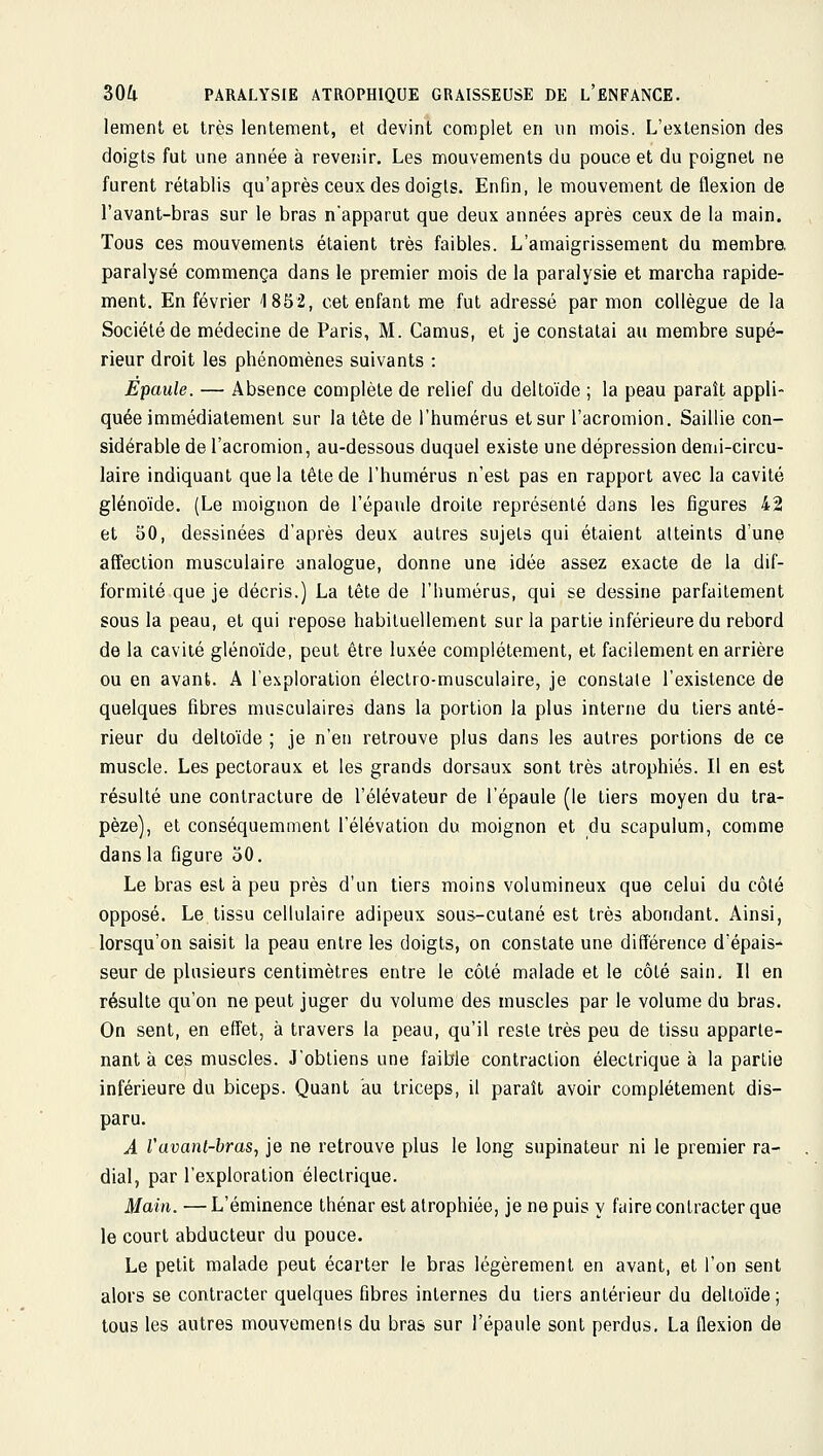 lement et très lentement, et devint complet en un mois. L'extension des doigts fut une année à revenir. Les mouvements du pouce et du poignet ne furent rétablis qu'après ceux des doigts. Enfin, le mouvement de flexion de l'avant-bras sur le bras n'apparut que deux années après ceux de la main. Tous ces mouvements étaient très faibles. L'amaigrissement du membra paralysé commença dans le premier mois de la paralysie et marcha rapide- ment. En février 1852, cet enfant me fut adressé par mon collègue de la Société de médecine de Paris, M. Camus, et je constatai au membre supé- rieur droit les phénomènes suivants : Epaule. — Absence complète de relief du deltoïde ; la peau paraît appli- quée immédiatement sur la tète de l'humérus et sur l'acromion. Saillie con- sidérable de l'acromion, au-dessous duquel existe une dépression denii-circu- laire indiquant que la tête de l'humérus n'est pas en rapport avec la cavité glénoïde. (Le moignon de l'épaule droite représenté dans les figures 42 et 50, dessinées d'après deux autres sujets qui étaient atteints d'une affection musculaire analogue, donne une idée assez exacte de la dif- formité que je décris.) La tête de l'humérus, qui se dessine parfaitement sous la peau, et qui repose habituellement sur la partie inférieure du rebord de la cavité glénoïde, peut être luxée complètement, et facilement en arrière ou en avant. A l'exploration électro-musculaire, je constate l'existence de quelques fibres musculaires dans la portion la plus interne du tiers anté- rieur du deltoïde ; je n'en retrouve plus dans les autres portions de ce muscle. Les pectoraux et les grands dorsaux sont très atrophiés. Il en est résulté une contracture de l'élévateur de l'épaule (le tiers moyen du tra- pèze), et conséquemment l'élévation du moignon et du scapulum, comme dans la figure 50. Le bras est à peu près d'un tiers moins volumineux que celui du côté opposé. Le tissu cellulaire adipeux sous-cutané est très abondant. Ainsi, lorsqu'on saisit la peau entre les doigts, on constate une différence d'épais- seur de plusieurs centimètres entre le côté malade et le côté sain. Il en résulte qu'on ne peut juger du volume des muscles par le volume du bras. On sent, en effet, à travers la peau, qu'il reste très peu de tissu apparte- nant à ces muscles. J'obtiens une faible contraction électrique à la partie inférieure du biceps. Quant au triceps, il paraît avoir complètement dis- paru. A Vuvant-bras, je ne retrouve plus le long supinateur ni le premier ra- dial, par l'exploration électrique. Main. — L'éminence thénar est atrophiée, je ne puis y faire contracter que le court abducteur du pouce. Le petit malade peut écarter le bras légèrement en avant, et l'on sent alors se contracter quelques fibres internes du tiers antérieur du deltoïde ; tous les autres mouvements du bras sur l'épaule sont perdus. La flexion de