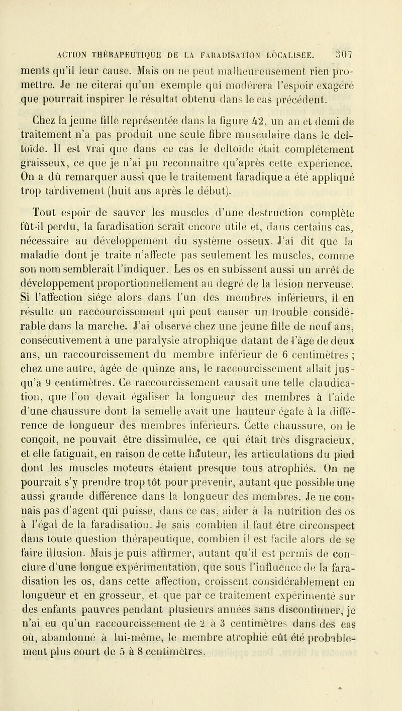 ments qu'il leur cause. Mais on ne peut malheureusement rien pro- mettre. Je ne citerai qu'un exemple qui modérera l'espoir exagéré que pourrait inspirer le résultat obtenu dans le cas précédent. Chez la jeune fille représentée dans la figure 42, un an et demi de traitement n'a pas produit une seule fibre musculaire dans le del- toïde. 11 est vrai que dans ce cas le deltoïde était complètement graisseux, ce que je n'ai pu reconnaître qu'après cette expérience. On a dû remarquer aussi que le traitement taradiquea été appliqué trop tardivement (huit ans après le début). Tout espoir de sauver les muscles d'une destruction complète fût-il perdu, la faradisation serait encore utile et, dans certains cas, nécessaire au développement du système osseux. J'ai dit que la maladie dont je traite n'affecte pas seulement les muscles, comm.e son nom semblerait l'indiquer. Les os en subissent aussi un arrêt de développement proportionnellement au degré de la lésion nerveuse. Si l'affection siège alors dans l'un des membres inférieurs, il en résulte un raccourcissement qui peut causer un trouble considé- rable dans la marche. J'ai observé chez une jeune fille de neuf ans, consécutivement à une paralysie atrophique datant de l'âge de deux ans, un raccourcissement du membre inférieur de 6 centimètres ; chez une autre, âgée de quinze ans, le raccourcissement allait jus- qu'à 9 centimètres. Ce raccourcissement causait une telle claudica- tion, que l'on devait égaliser la longueur des membres à l'aide d'une chaussure dont la semelle avait une hauteur égale à la diffé- rence de longueur des membres inférieurs. Cette chaussure, on le conçoit, ne pouvait être dissimulée, ce qui était très disgracieux, et elle fatiguait, en raison de cette hauteur, les articulations du pied dont les muscles moteurs étaient presque tous atrophiés. On ne pourrait s'y prendre trop tôt pour prévenir, autant que possible une aussi grande différence dans la longueur des membres. Je ne con- nais pas d'agent qui puisse, dans ce cas. aider à la nutrition des os à l'égal de la faradisation. Je sais combien il faut être circonspect dans toute question thérapeutique, combien il est facile alors de se faire illusion. Mais je puis affirmer, autant qu'il est permis de con- clure d'une longue expérimentation, que sous l'influence de la fara- disation les os, dans cette affection, croissent considérablement en longueur et en grosseur, et que par ce traitement expérimenté sur des enfants pauvres pendant plusieurs années sans discontinuer, je n'ai eu qu'un raccourcissement de 2 à 3 centimètres dans des cas où, abandonné à lui-même, le membre atrophié eût été probable- ment plus court de 5 à 8 centimètres.