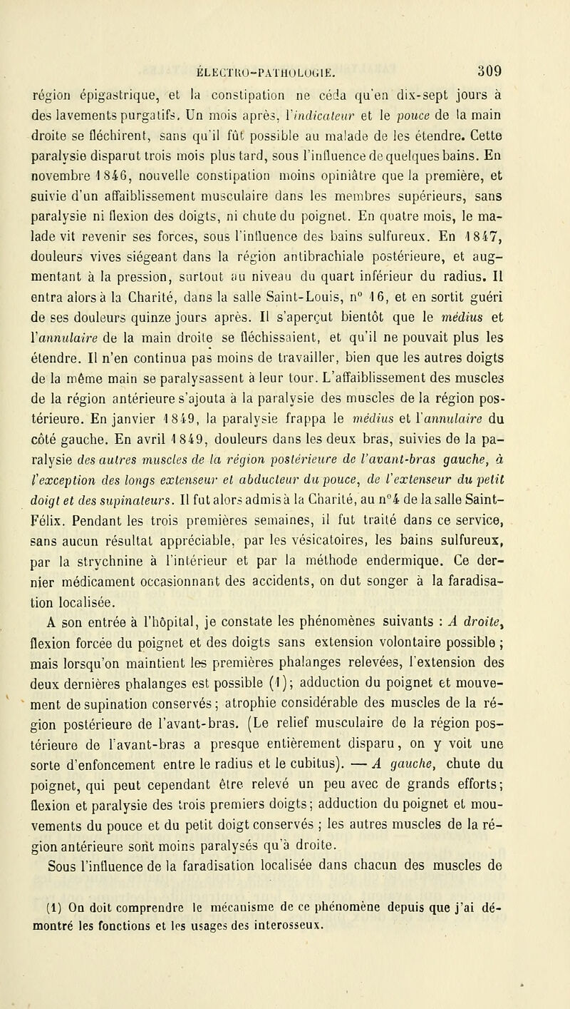 région épigastrique, et la constipation ne céda qu'en dix-sept jours à des lavements purgatifs. Un mois après, ïindicaleur et le pouce de la main droite se fléchirent, sans qu'il fût possible au malade de les étendre. Cette paralysie disparut trois mois plus tard, sous l'influence de quelques bains. En novembre 1846, nouvelle constipation moins opiniâtre que la première, et suivie d'un affaiblissement musculaire dans les membres supérieurs, sans paralysie ni flexion des doigts, ni chute du poignet. En quatre mois, le ma- lade vit revenir ses forces, sous l'influence des bains sulfureux. En 1847, douleurs vives siégeant dans la région antibrachiale postérieure, et aug- mentant à la pression, surtout au niveau du quart inférieur du radius. Il entra alors à la Charité, dans la salle Saint-Louis, n -16, et en sortit guéri de ses douleurs quinze jours après. Il s'aperçut bientôt que le médius et l'annulaire de la main droite se fléchissaient, et qu'il ne pouvait plus les étendre. Il n'en continua pas moins de travailler, bien que les autres doigts de la même main se paralysassent à leur tour. L'affaiblissement des muscles de la région antérieure s'ajouta à la paralysie des muscles de la région pos- térieure. En janvier 1849, la paralysie frappa le médius et l'annulaire du côté gauche. En avril 1 849, douleurs dans les deux bras, suivies de la pa- ralysie des autres muscles de la région poslérieure de Vavant-bras gauche, à l'exception des longs extenseur et abducteur du pouce, de l'extenseur du petit doigt et des supinaleurs. Il fut alors admis à la Charité, au n°4 de la salle Saint- Félix. Pendant les trois premières semaines, il fut traité dans ce service, sans aucun résultat appréciable, par les vésicatoires, les bains sulfureux, par la strychnine à l'intérieur et par la méthode endermique. Ce der- nier médicament occasionnant des accidents, on dut songer à la faradisa- tion localisée. A son entrée à l'hôpital, je constate les phénomènes suivants : A droitey flexion forcée du poignet et des doigts sans extension volontaire possible ; mais lorsqu'on maintient les premières phalanges relevées, l'extension des deux dernières phalanges est possible (1); adduction du poignet et mouve- ment de supination conservés ; atrophie considérable des muscles de la ré- gion postérieure de l'avant-bras. (Le relief musculaire de la région pos- térieure de Tavant-bras a presque entièrement disparu, on y voit une sorte d'enfoncement entre le radius et le cubitus). — A gauche, chute du poignet, qui peut cependant être relevé un peu avec de grands efforts ; flexion et paralysie des trois premiers doigts ; adduction du poignet et mou- vements du pouce et du petit doigt conservés ; les autres muscles de la ré- gion antérieure sont moins paralysés qu'à droite. Sous l'influence de la faradisation localisée dans chacun des muscles de (1) On doit comprendre le mécanisme de ce phénomène depuis que j'ai dé- montré les fonctions et les usages des interosseux.