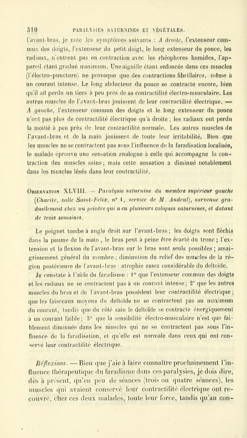 l'avanl-bras, je note les symptômes suivants : A droite, l'extenseur com- mun des doigts, l'extenseur du petit doigt, le long extenseur du pouce, les radiaux, n'entrent pas en contraction avec les rhéophores humides, l'ap- pareil étant gradué maximum. Une aiguille étant enfoncée dans ces muscles (l'électro-puncture) ne provoque que des contractions fibrillaires, même à un courant intense. Le long abducteur du pouce se contracte encore, bien qu'il ait perdu un tiers à peu près de sa contractilité électro-musculaire. Les autres muscles de l'iivant-bras jouissent de leur contractilité électrique. —- A gauche, l'extenseur commun des doigts et le long extenseur du pouce n'ont pas plus de contractilité électrique qu'à droite ; les radiaux ont perdu la moitié à peu près de leur contractilité normale. Les autres muscles de l'avant-bras et de la main jouissent de toute leur irritabilité. Bien que les muscles ne se contractent pas sous l'influence de la faradisation localisée, le malade éprouve une sensation analogue à celle qui accompagne la con- traction des muscles sains; mais cette sensation a diminué notablement dans les muscles lésés dans leur contractilité. Observation XLVIII. — Parahjsie saturnine du membre supérieur gauche [Charité, salle Saint-Félix, n 1, service de M. Andral), survenue gra- duellement chez un peintre qui a eu plusieurs coliques saturnines, et datant de trois semaines. Le poignet tombe à angle droit sur l'avant-bras; les doigts sont fléchis dans la paume de la main , le bras peut à peine être écarté du tronc ; l'ex- tension et la flexion de l'avant-bras sur le bras sont seuls possibles ; amai- grissement général du membre ; diminution du relief des muscles de la ré- gion postérieure de l'avant-bras ; atrophie assez considérable du deltoïde. Je constate à l'aide du faradisme : 1° que l'extenseur commun des doigts et les radiaux ne se contractent pas à un courant intense; 2° que les autres muscles du bras et de l'avant-bras possèdent leur contractilité électrique ; que les faisceaux moyens du deltoïde ne se contractent pas au maximum du courant, tandis que du côté sain le deltoïde se contracte énergiquement à un courant faible; 3 que la sensibilité électro-musculaire n'est que fai- blement diminuée dans les niuscles qui^ ne se contractent pas sous l'in- fluence de la faradisation, et qu'elle est normale dans ceux qui ont con- servé leur contractilité électrique. Réflexions. — Bien que j'aie à faire connaître prochainement l'in- fluence thérapeutique du faradisme dans ces paralysies, je dois dire, dès à présent, qu'en peu de séances (trois ou quatre séances), les muscles qui avaient conservé leur contractilité électrique ont re- couvré, chez ces deux malades, toute leur force, tandis qu'au con-