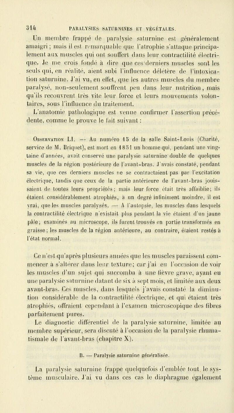 Un membre frappé de paralysie saturnine est généralement amaigri; mais il est remarquable que l'atrophie s'attaque principa- lement aux muscles qui ont souffert dans leur contractilité électri- que. Je me crois fondé à dire que ces'derniers muscles sont les seuls qui, en réalité, aient subi l'influence délétère de l'intoxica- tion saturnine. J'ai vu, en effet, que les autres muscles du membre paralysé, non-seulement souffrent peu dans leur nutrition, mais qu'ils recouvrent très vite leur force et leurs mouvements volon- taires, sous l'influence du traitement. L'anatomie pathologique est venue confirmer l'assertion précé- dente, comme le prouve le fait suivant : Observation LI. — Au numéro 15 de la salle Saint-Louis (Charité, service de M. Briquet), est mort en 1851 un homme qui, pendant une ving- taine d'années, avait conservé une paralysie saturnine' double de quelques muscles de la région postérieure de l'avant-bras. J'avais constaté, pendant sa vie, que ces derniers muscles ne se contractaient pas par l'excitation électrique, tandis que ceux de la partie antérieure de l'avant-bras jouis- saient de toutes leqrs propriétés; mais leur force était très affaiblie; ils étaient considérablement atrophiés, à un degré infiniment moindre, il est vrai, que les muscles paralysés. — A l'autopsie, les muscles dans lesquels la contractilité électrique n'existait plus pendant la vie étaient d'un jaune pâle; examinés au microscope, ils furent trouvés en partie transformés en graisse; les muscles de la région antérieure, au contraire, étaient restés à l'état normal. Ce n'est qu'après plusieurs années que les muscles paraissent com- mencer à s'altérer dans leur texture; car j'ai eu l'occasion de voir les muscles d'un sujet qui succomba à une fièvre grave, ayant eu une paralysie saturnine datant de six à sept mois, et limitée aux deux avant-bras. Ces muscles, dans lesquels j'avais constaté la diminu- tion considérable de la contractilité électrique, et qui étaient très atrophiés, offraient cependant à l'examen microscopique des fibres parfaitement pures. Le diagnostic différentiel de la paralysie saturnine, limitée au membre supérieur, sera discuté à l'occasion de la paralysie rhuma- tismale de l'avant-bras (chapitre X). B. — Paralysie saturnine généralisée. La paralysie saturnine frappe quelquefois d'emblée tout le sys- tème musculaire. J'ai vu dans ces cas le diaphragme également