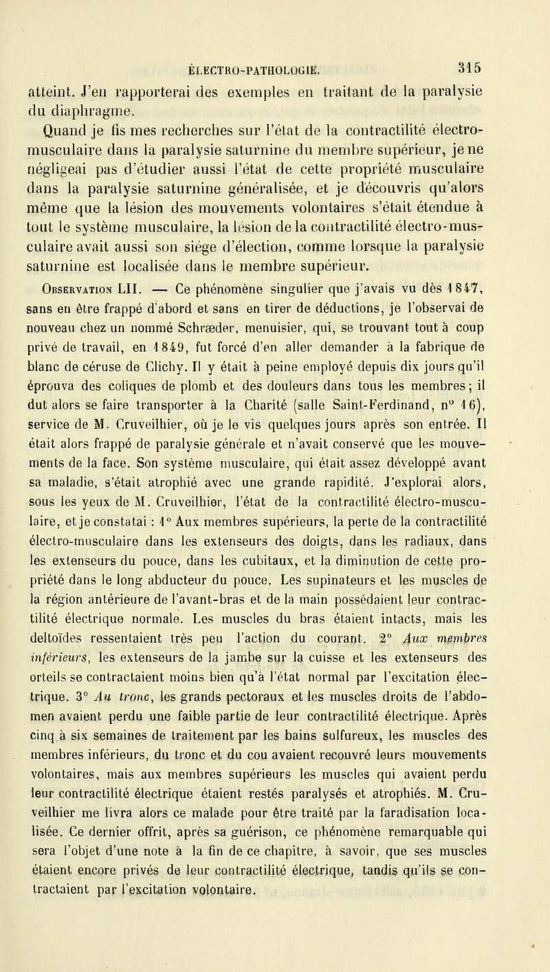 atteint. J'en rapporterai des exemples en traitant de la paralysie du diaphragme. Quand je fis mes recherches sur l'état de la contractilité électro- musculaire dans la paralysie saturnine du membre supérieur, je ne négligeai pas d'étudier aussi l'état de cette propriété musculaire dans la paralysie saturnine généralisée, et je découvris qu'alors même que la lésion des mouvements volontaires s'était étendue à tout le système musculaire, la lésion delà contractilité électro-mus- culaire avait aussi son siège d'élection, comme lorsque la paralysie saturnine est localisée dans le membre supérieur. Observation LII. — Ce phénomène singulier que j'avais vu dès 1847, sans en être frappé d'abord et sans en tirer de déductions, je l'observai de nouveau chez un nommé Schreeder, menuisier, qui, se trouvant tout à coup privé de travail, en 1849, fut forcé d'en aller demander à la fabrique de blanc de céruse de Clichy. Il y était à peine employé depuis dix jours qu'il éprouva des coliques de plomb et des douleurs dans tous les membres ; il dut alors se faire transporter à la Charité (salle Saint-Ferdinand, n 16), service de M. Cruveilhier, où je le vis quelques jours après son entrée. Il était alors frappé de paralysie générale et n'avait conservé que les mouve- ments de la face. Son système musculaire, qui était assez développé avant sa maladie, s'était atrophié avec une grande rapidité. J'explorai alors, sous les yeux de M. Cruveilhier, l'état de la contractilité électro-muscu- laire, et je constatai : 1° Aux membres supérieurs, la perte de la contractilité électro-musculaire dans les extenseurs des doigts, dans les radiaux, dans les extenseurs du pouce, dans les cubitaux, et la diminution de cette pro- priété dans le long abducteur du pouce. Les supinateurs et les muscles de la région antérieure de l'avant-bras et de la main possédaient leur contrac- tilité électrique normale. Les muscles du bras étaient intacts, mais les deltoïdes ressentaient très peu l'action du courant. 2 4ux membres inférieurs, les extenseurs de la jambe sur la cuisse et les extenseurs des orteils se contractaient moins bien qu'à l'état normal par l'excitation élec- trique. 3° Au tronc, les grands pectoraux et les muscles droits de l'abdo- men avaient perdu une faible partie de leur contractilité électrique. Après cinq à six semaines de traitement par les bains sulfureux, les muscles des membres inférieurs, du tronc et du cou avaient recouvré leurs mouvements volontaires, mais aux membres supérieurs les muscles qui avaient perdu leur contractilité électrique étaient restés paralysés et atrophiés. M. Cru- veilhier me livra alors ce malade pour être traité par la faradisation loca- lisée. Ce dernier offrit, après sa guérison, ce phénomène remarquable qui sera l'objet d'une note à la fin de ce chapitre, à savoir, que ses muscles étaient encore privés de leur contractilité électrique, tandis qu'ils se con- tractaient par l'excitation volontaire.