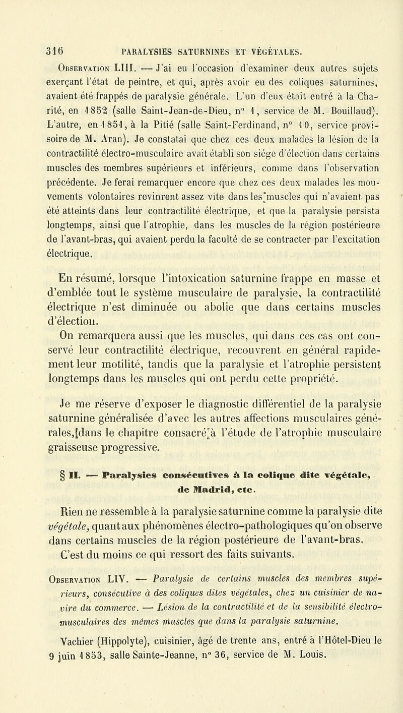 Observation LUI. — J'ai eu l'occasion d'examiner deux autres sujets exerçant l'état de peintre, et qui, après avoir eu des coliques saturnines, avaient été frappés de paralysie générale. L'un d'eux était entré à la Cha- rité, en 1852 (salle Saint-Jean-de-Dieu, n 1, service de M. Bouillaud). L'autre, en 4 851, à la Pitié (salle Saint-Ferdinand, n° 10, service provi- soire de M. Aran). Je constatai que chez ces deux malades la lésion de la contractilité électro-musculaire avait établi son siège d'élection dans certains muscles des membres supérieurs et inférieurs, comme dans l'observation précédente. Je ferai remarquer encore que chez ces deux malades les mou- vements volontaires revinrent assez vite dansles'muscles qui n'avaient pas été atteints dans leur contractilité électrique, et que la paralysie persista longtemps, ainsi que l'atrophie, dans les muscles de la région postérieure de l'avant-bras, qui avaient perdu la faculté de se contracter par l'excitation électrique. En résumé, lorsque l'intoxication saturnine frappe en masse et d'emblée tout le système musculaire de paralysie, la contractilité électrique n'est diminuée ou abolie que dans certains muscles d'élection. On remarquera aussi que les muscles, qui dans ces cas ont con- servé leur contractilité électrique, recouvrent en général rapide- ment leur motilité, tandis que la paralysie et l'atrophie persistent longtemps dans les muscles qui ont perdu cette propriété. Je me réserve d'exposer le diagnostic différentiel de la paralysie saturnine généralisée d'avec les autres affections musculaires géné- rales,fdans le chapitre consacrera l'étude de l'atrophie musculaire graisseuse progressive. § II. •— Paralysies consécutives à la colique dite végétale, de Madrid, etc. Rien ne ressemble à la paralysie saturnine comme la paralysie dite végétale, quant aux phénomènes électro-pathologiques qu'on observe dans certains muscles de la région postérieure de l'avant-bras. C'est du moins ce qui ressort des faits suivants. Observation LIV. — Paralysie de certains muscles des membres supé- rieurs, consécutive à des coliques dites végétales, chez un cuisinier de na- vire du commerce. — Lésion de la contraclililé et de la sensibilité électro- musculaires des mêmes muscles que dans la paralysie saturnine. Vachier (Hippolyte), cuisinier, âgé de trente ans, entré à l'Hôtel-Dieu le 9 juin 1853, salle Sainte-Jeanne, n 36, service de M. Louis.