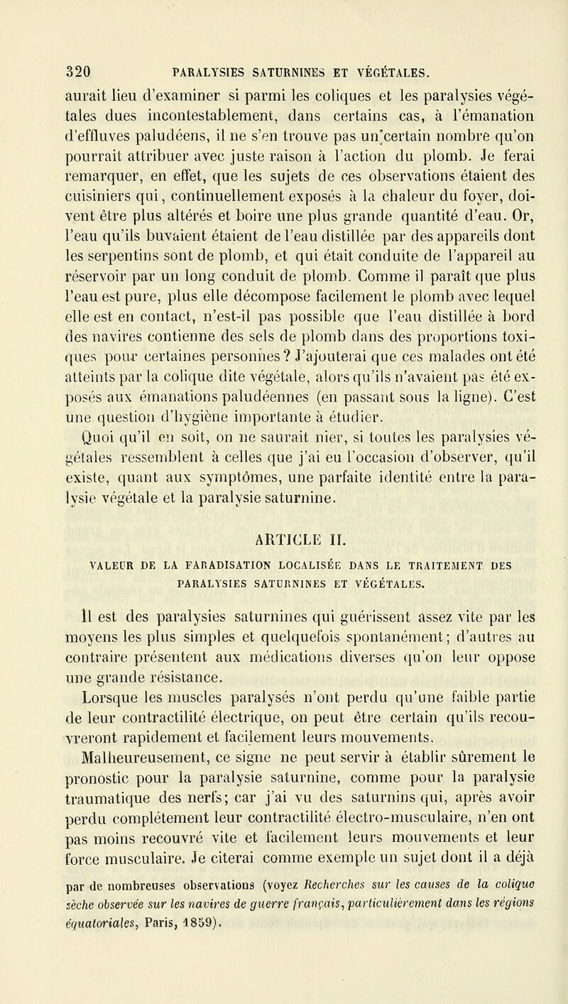 aurait lieu d'examiner si parmi les coliques et les paralysies végé- tales dues incontestablement, dans certains cas, à l'émanation d'effluves paludéens, il ne s'en trouve pas un'certain nombre qu'on pourrait attribuer avec juste raison à l'action du plomb. Je ferai remarquer, en effet, que les sujets de ces oljservations étaient des cuisiniers qui, continuellement exposés à la chaleur du foyer, doi- vent être plus altérés et boire une plus grande quantité d'eau. Or, l'eau qu'ils buvaient étaient de l'eau distillée par des appareils dont les serpentins sont de plomb, et qui était conduite de l'appareil au réservoir par un long conduit de plomb. Comme il paraît que plus l'eau est pure, plus elle décompose facilement le plomb avec lequel elle est en contact, n'est-il pas possible que l'eau distillée à bord des navires contienne des sels de plomb dans des proportions toxi- ques pour certaines personiies? J'ajouterai que ces malades ont été atteints par la colique dite végétale, alors qu'ils n'avaient pas été ex- posés aux émanations paludéennes (en passant sous la ligne). C'est une questioîi d'hygiène importante à étudier. Quoi qu'il en soit, on ne saurait nier, si toutes les paralysies vé- gétales ressemblent à celles que j'ai eu l'occasion d'observer, qu'il existe, quant aux symptômes, une parfaite identité entre la para- lysie végétale et la paralysie saturnine. ARTICLE n. VALEUR DE LA FARADISATION LOCALISÉE DANS LE TPxAITEMENT. DES PARALYSIES SATURNINES ET VÉGÉTALES. H est des paralysies saturnines qui guérissent assez vite par les moyens les plus simples et quelquefois spontanément; d'autres au contraire présentent aux médications diverses qu'on leur oppose une grande résistance. Lorsque les muscles paralysés n'ont perdu qu'une faible partie de leur contractilité électrique, on peut être certain qu'ils recou- vreront rapidement et facilement leurs mouvements. Malheureusement, ce signe ne peut servir à établir sûrement le pronostic pour la paralysie saturnine, comme pour la paralysie traumatique des nerfs; car j'ai vu des saturnins qui, après avoir perdu complètement leur contractilité électro-musculaire, n'en ont pas moins recouvré vite et facilement leurs mouvements et leur force musculaire. Je citerai comme exemple un sujet dont il a déjà par de nombreuses observations (voyez Recherches sur les causes de la colique sèche observée sur les navires de guerre français, parliculièrement dans les régions équaloriales, Paris, 1859).