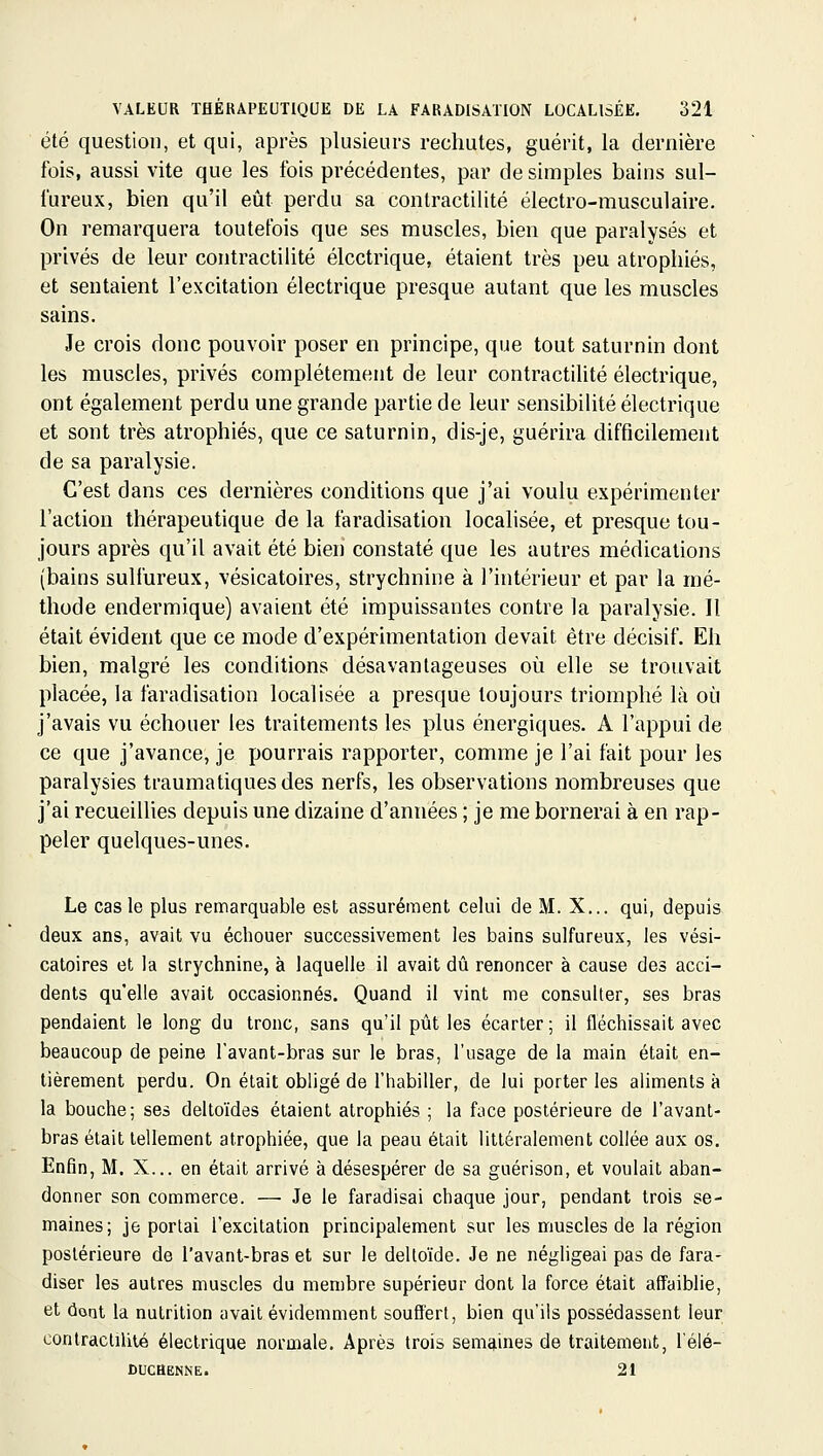 été question, et qui, après plusieurs rechutes, guérit, la dernière fois, aussi vite que les fois précédentes, par de simples bains sul- fureux, bien qu'il eût perdu sa contractilité électro-musculaire. On remarquera toutefois que ses muscles, bien que paralysés et privés de leur contractilité électrique, étaient très peu atrophiés, et sentaient l'excitation électrique presque autant que les muscles sains. Je crois donc pouvoir poser en principe, que tout saturnin dont les muscles, privés complètement de leur contractilité électrique, ont également perdu une grande partie de leur sensibilité électrique et sont très atrophiés, que ce saturnin, dis-je, guérira difficilement de sa paralysie. C'est dans ces dernières conditions que j'ai voulu expérimenter l'action thérapeutique de la faradisation localisée, et presque tou- jours après qu'il avait été bien constaté que les autres médications (bains sulfureux, vésicatoires, strychnine à l'intérieur et par la mé- thode endermique) avaient été impuissantes contre la paralysie. Il était évident que ce mode d'expérimentation devait être décisif. Eh bien, malgré les conditions désavantageuses où elle se trouvait placée, la faradisation localisée a presque toujours triomphé là oi^i j'avais vu échouer les traitements les plus énergiques. A l'appui de ce que j'avance, je pourrais rapporter, comme je l'ai fait pour les paralysies traumatiquesdes nerfs, les observations nombreuses que j'ai recueillies depuis une dizaine d'années ; je me bornerai à en rap- peler quelques-unes. Le cas le plus remarquable est assurément celui de M. X... qui, depuis deux ans, avait vu échouer successivement les bains sulfureux, les vési- catoires et la strychnine, à laquelle il avait dû renoncer à cause des acci- dents qu'elle avait occasionnés. Quand il vint me consulter, ses bras pendaient le long du tronc, sans qu'il pût les écarter ; il fléchissait avec beaucoup de peine favant-bras sur le bras, l'usage de la main était en- tièrement perdu. On était obligé de l'habiller, de lui porter les aliments à la bouche; ses deltoïdes étaient atrophiés ; la face postérieure de l'avant- bras était tellement atrophiée, que la peau était littéralement collée aux os. Enfin, M. X... en était arrivé à désespérer de sa guérison, et voulait aban- donner son commerce. — Je le faradisai chaque jour, pendant trois se- maines; je portai l'excitation principalement sur les muscles de la région postérieure de l'avant-bras et sur le deltoïde. Je ne négligeai pas de fara- diser les autres muscles du membre supérieur dont la force était affaiblie, et dont la nutrition avait évidemment souffert, bien qu'ils possédassent leur conlracliUié électrique normale. Après trois semaines de traitement, l'élé- DUCHENNE. 21