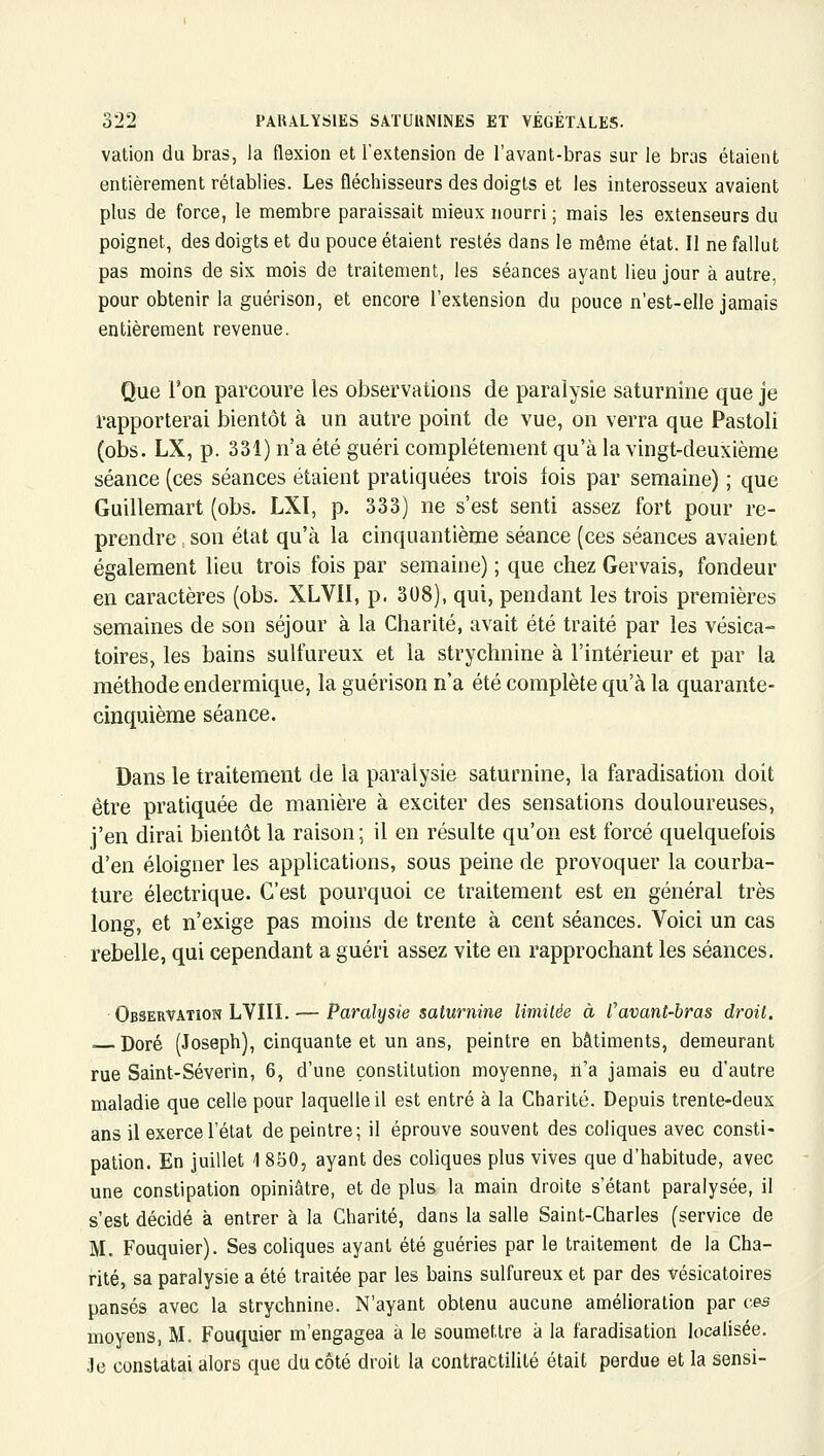 vation du bras, la flexion et l'extension de l'avant-bras sur le bras étaient entièrement rétablies. Les fléchisseurs des doigts et les interosseux avaient plus de force, le membre paraissait mieux nourri; mais les extenseurs du poignet, des doigts et du pouce étaient restés dans le même état. Il ne fallut pas moins de six mois de traitement, les séances ayant lieu jour à autre, pour obtenir la guérison, et encore l'extension du pouce n'est-elle jamais entièrement revenue. Que l'on parcoure les observations de paralysie saturnine que je rapporterai bientôt à un autre point de vue, on verra que Pastoli (obs. LX, p. 331) n'a été guéri complètement qu'à la vingt-deuxième séance (ces séances étaient pratiquées trois fois par semaine) ; que Guillemart (obs. LXI, p. 333) ne s'est senti assez fort pour re- prendre , son état qu'à la cinquantième séance (ces séances avaient également lieu trois fois par semaine) ; que chez Gervais, fondeur en caractères (obs. XLVII, p. 308), qui, pendant les trois premières semaines de son séjour à la Charité, avait été traité par les vésica- toires, les bains sulfureux et la strychnine à l'intérieur et par la méthode endermique, la guérison n'a été complète qu'à la quarante- cinquième séance. Dans le traitement de la paralysie saturnine, la faradisation doit être pratiquée de manière à exciter des sensations douloureuses, j'en dirai bientôt la raison; il en résulte qu'on est forcé quelquefois d'en éloigner les applications, sous peine de provoquer la courba- ture électrique. C'est pourquoi ce traitement est en général très long, et n'exige pas moins de trente à cent séances. Voici un cas rebelle, qui cependant a guéri assez vite en rapprochant les séances. Observation LVIII. — Paralysie saturnine limitée à favant-bras droit. Doré (Joseph), cinquante et un ans, peintre en bâtiments, demeurant rue Saint-Séverin, 6, d'une constitution moyenne, ii'a jamais eu d'autre maladie que celle pour laquelle il est entré à la Charité. Depuis trente-deux ans il exerce l'état de peintre; il éprouve souvent des coliques avec consti- pation. En juillet 1 850, ayant des coliques plus vives que d'habitude, avec une constipation opiniâtre, et de plus la main droite s'étant paralysée, il s'est décidé à entrer à la Charité, dans la salle Saint-Charles (service de M. Fouquier). Ses coliques ayant été guéries par le traitement de la Cha- rité, sa paralysie a été traitée par les bains sulfureux et par des Vésicatoires pansés avec la strychnine. N'ayant obtenu aucune amélioration par ces moyens, M. Fouquier m'engagea à le soumettre à la faradisation localisée, .le constatai alors que du côté droit la contractilité était perdue et la sensi-