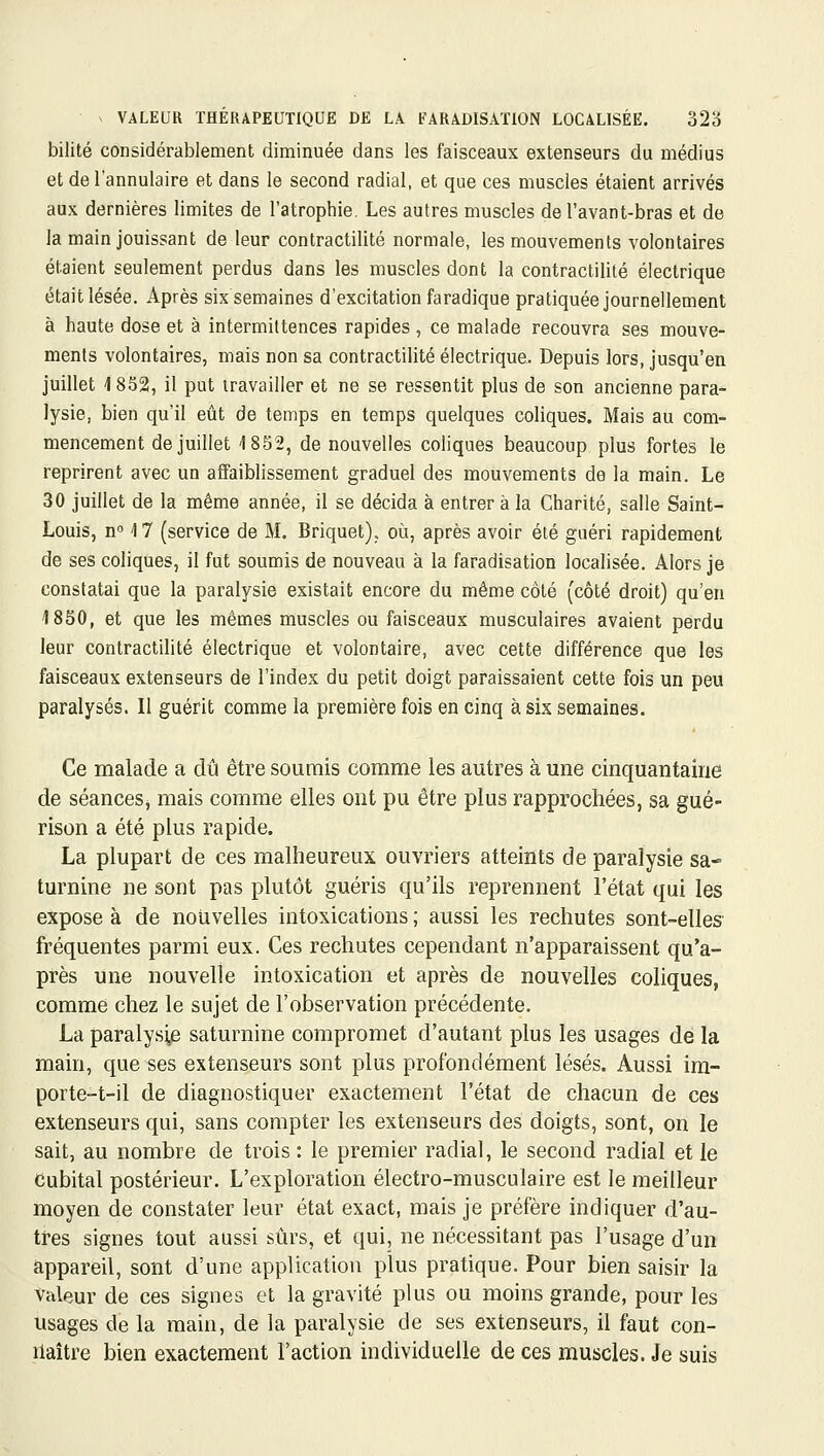 bilité considérablement diminuée dans les faisceaux extenseurs du médius et de l'annulaire et dans le second radial, et que ces muscles étaient arrivés aux dernières limites de l'atrophie. Les autres muscles de l'avant-bras et de la main jouissant de leur contractilité normale, les mouvements volontaires étaient seulement perdus dans les muscles dont la contractilité électrique était lésée. Après six semaines d'excitation faradique pratiquée journellement à haute dose et à intermittences rapides , ce malade recouvra ses mouve- ments volontaires, mais non sa contractilité électrique. Depuis lors, jusqu'en juillet 4 852, il put travailler et ne se ressentit plus de son ancienne para- lysie, bien qu'il eût de temps en temps quelques coliques. Mais au com- mencement de juillet 1852, de nouvelles coliques beaucoup plus fortes le reprirent avec un affaiblissement graduel des mouvements de la main. Le 30 juillet de la même année, il se décida à entrer à la Charité, salle Saint- Louis, n'^ 17 (service de M. Briquet), où, après avoir été guéri rapidement de ses coliques, il fut soumis de nouveau à la faradisation localisée. Alors je constatai que la paralysie existait encore du même côté (côté droit) qu'en 1850, et que les mêmes muscles ou faisceaux musculaires avaient perdu leur contractilité électrique et volontaire, avec cette différence que les faisceaux extenseurs de l'index du petit doigt paraissaient cette fois un peu paralysés. Il guérit comme la première fois en cinq à six semaines. Ce malade a dû être soumis comme les autres à une cinquantaine de séanceSj mais comme elles ont pu être plus rapprochées, sa gué- rison a été plus rapide. La plupart de ces malheureux ouvriers atteints de paralysie sa- turnine ne sont pas plutôt guéris qu'ils reprennent l'état qui les expose à de nouvelles intoxications ; aussi les rechutes sont-elles fréquentes parmi eux. Ces rechutes cependant n'apparaissent qu'a- près une nouvelle intoxication et après de nouvelles coliques, comme chez le sujet de l'observation précédente. La paraly.si^ saturnine compromet d'autant plus les usages de la main, que ses extenseurs sont plus profondément lésés. Aussi im- porte-t-il de diagnostiquer exactement l'état de chacun de ces extenseurs qui, sans compter les extenseurs des doigts, sont, on le sait, au nombre de trois : le premier radial, le second radial et le Cubital postérieur. L'exploration électro-musculaire est le meilleur moyen de constater leur état exact, mais je préfère indiquer d'au- tres signes tout aussi sûrs, et qui, ne nécessitant pas l'usage d'un appareil, sont d'une application plus pratique. Pour bien saisir la valeur de ces signes et la gravité plus ou moins grande, pour les usages de la main, de la paralysie de ses extenseurs, il faut con- naître bien exactement l'action individuelle de ces muscles. Je suis