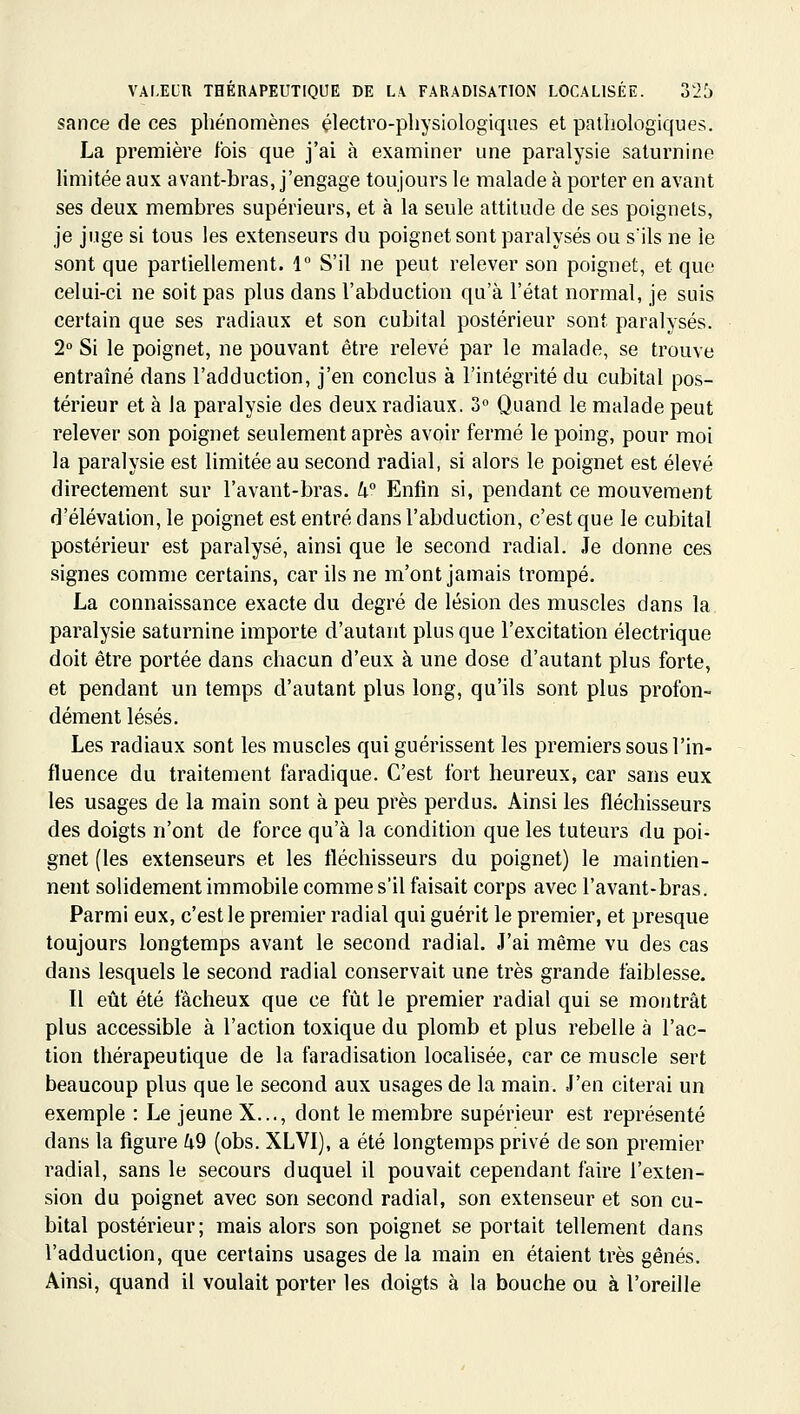 sance de ces phénomènes électro-physiologiques et pathologiques. La première fois que j'ai à examiner une paralysie saturnine limitée aux avant-bras, j'engage toujours le malade à porter en avant ses deux membres supérieurs, et à la seule attitude de ses poignets, je juge si tous les extenseurs du poignet sont paralysés ou s'ils ne le sont que partiellement. 1 S'il ne peut relever son poignet, et que celui-ci ne soit pas plus dans l'abduction qu'à l'état normal, je suis certain que ses radiaux et son cubital postérieur sont paralysés. 2° Si le poignet, ne pouvant être relevé par le malade, se trouve entraîné dans l'adduction, j'en conclus à l'intégrité du cubital pos- térieur et à la paralysie des deux radiaux. 3 Quand le malade peut relever son poignet seulement après avoir fermé le poing, pour moi la paralysie est limitée au second radial, si alors le poignet est élevé directement sur l'avant-bras. k° Enfin si, pendant ce mouvement d'élévation, le poignet est entré dans l'abduction, c'est que le cubital postérieur est paralysé, ainsi que le second radial. Je donne ces signes comme certains, car ils ne m'ont jamais trompé. La connaissance exacte du degré de lésion des muscles dans la paralysie saturnine importe d'autant plus que l'excitation électrique doit être portée dans chacun d'eux à une dose d'autant plus forte, et pendant un temps d'autant plus long, qu'ils sont plus profon- dément lésés. Les radiaux sont les muscles qui guérissent les premiers sous l'in- fluence du traitement faradique. C'est fort heureux, car sans eux les usages de la main sont à peu près perdus. Ainsi les fléchisseurs des doigts n'ont de force qu'à la condition que les tuteurs du poi- gnet (les extenseurs et les fléchisseurs du poignet) le maintien- nent solidement immobile comme s'il faisait corps avec l'avant-bras. Parmi eux, c'est le premier radial qui guérit le premier, et presque toujours longtemps avant le second radial. J'ai même vu des cas dans lesquels le second radial conservait une très grande faiblesse. Il eût été fâcheux que ce fût le premier radial qui se montrât plus accessible à l'action toxique du plomb et plus rebelle à l'ac- tion thérapeutique de la faradisation localisée, car ce muscle sert beaucoup plus que le second aux usages de la main. J'en citerai un exemple : Le jeune X..., dont le membre supérieur est représenté dans la figure k9 (obs. XLVI), a été longtemps privé de son premier radial, sans le secours duquel il pouvait cependant faire l'exten- sion du poignet avec son second radial, son extenseur et son cu- bital postérieur; mais alors son poignet se portait tellement dans l'adduction, que certains usages de la main en étaient très gênés. Ainsi, quand il voulait porter les doigts à la bouche ou à l'oreille