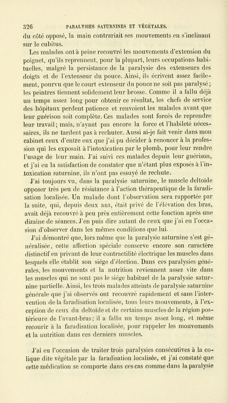 du côté opposé, la main contrariait ses mouvements en s'inclinant sur le cubitus. Les malades ont à peine recouvré les mouvements d'extension du poignet, qu'ils reprennent, pour la plupart, leurs occupations habi- tuelles, malgré la persistance de la paralysie des extenseurs des doigts et de l'extenseur du pouce. x\insi, ils écrivent assez facile- ment, pourvu que le court extenseur du pouce ne soit pas paralysé ; les peintres tiennent solidement leur brosse. Comme il a fallu déjà un temps assez long pour obtenir ce résultat, les chefs de service des hôpitaux perdent patience et renvoient les malades avant que leur guérison soit complète. Ces malades sont forcés de reprendre leur travail; mais, n'ayant pas encore la force et l'habileté néces- saires, ils ne tardent pas à rechuter. Aussi ai-je fait venir dans mon cabinet ceux d'entre eux que j'ai pu décider à renoncer à la profes- sion qui les exposait à l'intoxication par le plomb, pour leur rendre l'usage de leur main. J'ai suivi ces malades depuis leur guérison, et j'ai eu la satisfaction de constater que n'étant plus exposés à l'in- toxication saturnine, ils n'ont pas essuyé de rechute. J'ai toujours vu, dans la paralysie saturnine, le muscle deltoïde opposer très peu de résistance à l'action thérapeutique de la faradi- sation localisée. Un malade dont l'observation sera rapportée par la suite, qui, depuis deux ans, était privé de l'élévation des bras, avait déjà recouvré à peu près entièrement cette fonction après une dizaine de séances. J'en puis dire autant de ceux que j'ai eu l'occa- sion d'observer dans les mêmes conditions que lui. J'ai démontré que, lors même que la paralysie saturnine s'est gé- néralisée, cette affection spéciale conserve encore son caractère distinctif en privant de leur contractilité électrique les muscles dans lesquels elle établit son siège d'élection. Dans ces paralysies géné- rales, les mouvements et la nutrition reviennent assez vite dans les muscles qui ne sont pas le siège habituel de la paralysie satur- nine partielle. Ainsi, les trois malades atteints de paralysie saturnine générale que j'ai observés ont recouvré rapidement et sans l'inter- vention delà faradisation locahsée, tous leurs mouvements, à l'ex- ceplion de ceux du deltoïde et de certains muscles de la région pos- térieure de l'avant-bras; il a fallu un temps assez long, et même recourir à la faradisation localisée, pour rappeler les mouvements et la nutrition dans ces derniers muscles. J'ai eu l'occasion de traiter trois paralysies consécutives à la co- lique dite végétale par la faradisation localisée, et j'ai constaté que cette médication se comporte dans ces cas comme dans la paralysie