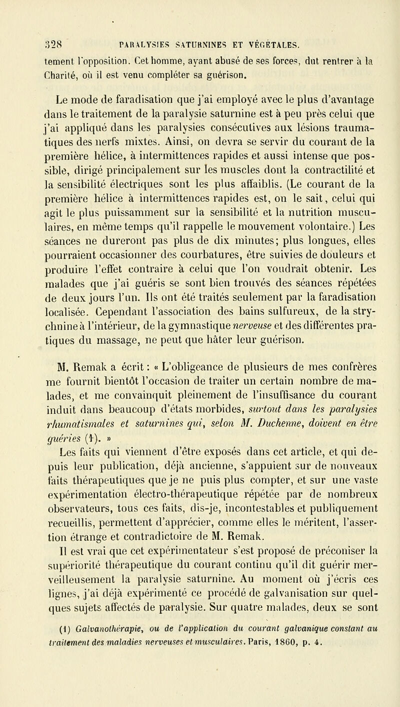 temenl l'opposilion. Cet homme, ayant abusé de ses forces, dut rentrer à la Charité, où il est venu compléter sa guérison. Le mode de faradisation que j'ai employé avec le plus d'avantage dans le traitement de la paralysie saturnine est à peu près celui que j'ai appliqué dans les paralysies consécutives aux lésions trauma- tiques des nerfs mixtes. Ainsi, on devra se servir du courant de la première hélice, à intermittences rapides et aussi intense que pos- sible, dirigé principalement sur les muscles dont la contractilité et la sensibilité électriques sont les plus affaiblis. (Le courant de la première hélice à intermittences rapides est, on le sait, celui qui agit le plus puissamment sur la sensibilité et la nutrition muscu- laires, en même temps qu'il rappelle le mouvement volontaire.) Les séances ne dureront pas plus de dix minutes; plus longues, elles pourraient occasionner des courbatures, être suivies de douleurs et produire l'effet contraire à celui que l'on voudrait obtenir. Les malades que j'ai guéris se sont bien trouvés des séances répétées de deux jours l'un. Ils ont été traités seulement par la faradisation localisée. Cependant l'association des bains sulfureux, de la stry- chnine à l'intérieur, de la gymnastique nerveuse et des différentes pra- tiques du massage, ne peut que hâter leur guérison. M. Piemak a écrit : « L'obligeance de plusieurs de mes confrères me fournit bientôt l'occasion de traiter un certain nombre de ma- lades, et me convainquit pleinement de l'insuffisance du courant induit dans beaucoup d'états morbides, surtout dans les paralysies rhumatismales et saturnines qui, selon M. Duchenne, doivent en être guéries (1). » Les faits qui viennent d'être exposés dans cet article, et qui de- puis leur publication, déjà ancienne, s'appuient sur de nouveaux faits thérapeutiques que je ne puis plus compter, et sur une vaste expérimentation électro-thérapeutique répétée par de nombreux observateurs, tous ces faits, dis-je, incontestables et publiquement recueillis, permettent d'apprécier, comme elles le méritent, l'asser- tion étrange et contradictoire de M. Remak. Il est vrai que cet expérimentateur s'est proposé de préconiser la supériorité thérapeutique du courant continu qu'il dit guérir mer- veilleusement la paralysie saturnine. Au moment où j'écris ces lignes, j'ai déjà expérimenté ce procédé de galvanisation sur quel- ques sujets affectés de paralysie. Sur quatre malades, deux se sont (i) Galvanolhérapie, ou de l'applicalion du courant galvanique constant au traitement des maladies nerveuses et musculaires. Paris, 1860, p. 4.