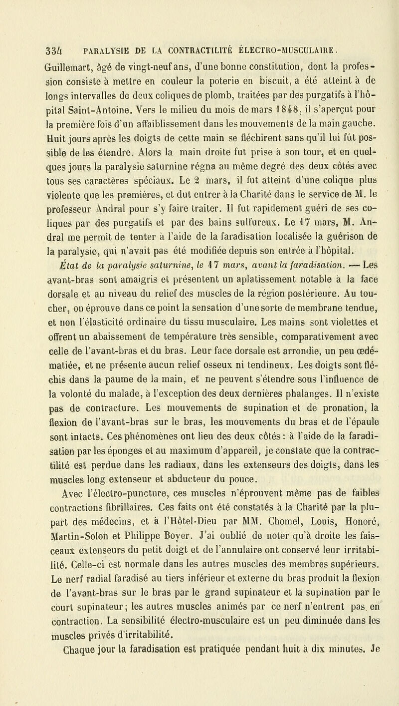 Guillemart, âgé de vingt-neuf ans, d'une bonne constitution, dont la profes- sion consiste à mettre en couleur la poterie en biscuit, a été atteint à de longs intervalles de deux coliques de plomb, traitées par des purgatifs à l'hô- pital Saint-Antoine. Vers le milieu du mois de mars 1848, il s'aperçut pour la première fois d'un affaiblissement dans les mouvements de la main gauche. Huit jours après les doigts de cette main se fléchirent sans qu'il lui fût pos- sible de les étendre. Alors la main droite fut prise à son tour, et en quel- ques jours la paralysie saturnine régna au même degré des deux côtés avec tous ses caractères spéciaux. Le 2 mars, il fut atteint d'une colique plus violente que les premières, et dut entrer à la Charité dans le service de M. le professeur Ândral pour s'y faire traiter. Il fut rapidement guéri de ses co- liques par des purgatifs et par des bains sulfureux. Le 17 mars, M. An- dral me permit de tenter à l'aide de la faradisation localisée la guérison de la paralysie, qui n'avait pas été modifiée depuis son entrée à l'hôpital. État de la -paralysie saturnine, le M mars, avant la faradisation. — Les avant-bras sont amaigris et présentent un aplatissement notable à la face dorsale et au niveau du relief des muscles de la région postérieure. Au tou- cher, on éprouve dans ce point la sensation d'une sorte de membrane tendue, et non l'élasticité ordinaire du tissu musculaire. Les mains sont violettes et offrent un abaissement de température très sensible, comparativement avec celle de l'avant-bras et du bras. Leur face dorsale est arrondie, un peu œdé- matiée, et ne présente aucun relief osseux ni tendineux. Les doigts sont flé- chis dans la paume de la main, et ne peuvent s'étendre sous l'influence de la volonté du malade, à l'exception des deux dernières phalanges. Il n'existe pas de contracture. Les mouvements de supination et de pronation, la flexion de l'avant-bras sur le bras, les mouvements du bras et de l'épaule sont intacts. Ces phénomènes ont lieu des deux côtés : à l'aide de la faradi- sation par les éponges et au maximum d'appareil, je constate que la contrac- tilité est perdue dans les radiaux, dans les extenseurs des doigts, dans les muscles long extenseur et abducteur du pouce. Avec l'électro-puncture, ces muscles n'éprouvent même pas de faibles contractions flbrillaires. Ces faits ont été constatés à la Charité par la plu- pait des médecins, et à l'Hôtel-Dieu par MM. Chomel, Louis, Honoré, Martin-Solon et Philippe Boyer. J'ai oublié de noter qu'à droite les fais- ceaux extenseurs du petit doigt et de l'annulaire ont conservé leur irritabi- lité. Celle-ci est normale dans les autres muscles des membres supérieurs. Le nerf radial faradisé au tiers inférieur et externe du bras produit la flexion de l'avant-bras sur le bras par le grand supinateur et la supination par le court supinateur; les autres muscles animés par ce nerf n'entrent pas. eri contraction. La sensibilité électro-musculaire est un peu diminuée dans les muscles privés d'irritabilité. Chaque jour la faradisation est pratiquée pendant huit à dix minutes. Je