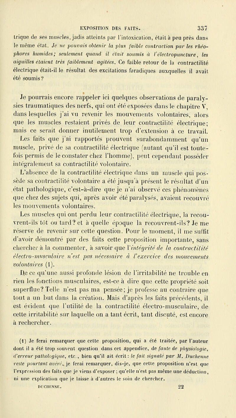 trique de ses muscles, jadis atteints par l'intoxication, était à peu près dans le même état. Je ne pouvais obtenir la plus faible coniraclion par les rhéo- phores humides; seulement quand il était soumis à l'électropuncture, les aiguilles étaient très faiblement agitées. Ce faible retour de la contractilité électrique était-il le résultat des excitations faradiques auxquelles il avait été soumis? Je pourrais encore rappeler ici quelques observations de paraly- sies traumaliques des nerfs, qui ont été exposées dans le chapitre V, dans lesquelles j'ai vu revenir les mouvements volontaires, alors que les muscles restaient privés de leur contractilité électrique; mais ce serait donner inutilement trop d'extension à ce travail. Les faits que j'ai rapportés prouvent surabondamment qu'un muscle, privé de sa contractilité électrique (autant qu'il est toute- fois permis de le constater chez l'homme), peut cependant posséder intégralement sa contractilité volontaire. L'absence de la contractilité électrique dans un muscle qui pos- sède sa contractilité volontaire a été jusqu'à présent le résultat d'un état pathologique, c'est-à-dire que je n'ai observé ces phénom.ènes que chez des sujets qui, après avoir été paralysés, avaient recouvré les mouvements volontaires. Les muscles qui ont perdu leur contractilité électrique, la recou- vrent-ils tôt ou tard? et à quelle époque la recouvrent-ils? Je me réserve de revenir sur cette question. Pour le moment, il me suffit d'avoir démontré par des faits cette proposition importante, sans chercher à la commenter, à savoir que Xintégrité de la contractilité électro-mnsculaire n'est pas nécessaire à Uexercice des mouvements volontaires (1). D,e ce qu'une aussi profonde lésion de l'irritabilité ne trouble en rien les fonctions musculaires, est-ce à dire que cette propriété soit superflue? Telle n'est pas ma pensée; je professe au contraire que tout a un but dans la création. Mais d'après les faits précédents, il est évident que l'utilité de la contractilité électro-musculaire, de cette irritabilité sur laquelle on a tant écrit, tant discuté, est encore à rechercher. (1) Je ferai remarquer que cette proposition, qui a été traitée, par l'auteur dont il a été trop souvent question dans cet appendice, de faute de physiologie, d'erreurpalkologique, etc., bien qu'il ait écrit: le fait signalé par M. Duchenne reste pourtant avéré, je ferai remarquer, dis-je, que cette proposition n'est que l'expression des Taits que je viens d'exposer ; qu'elle n'est pas même une déduction, ni une explication que je laisse à d'autres le soin de chercher. DUCHF.NNF,. 22