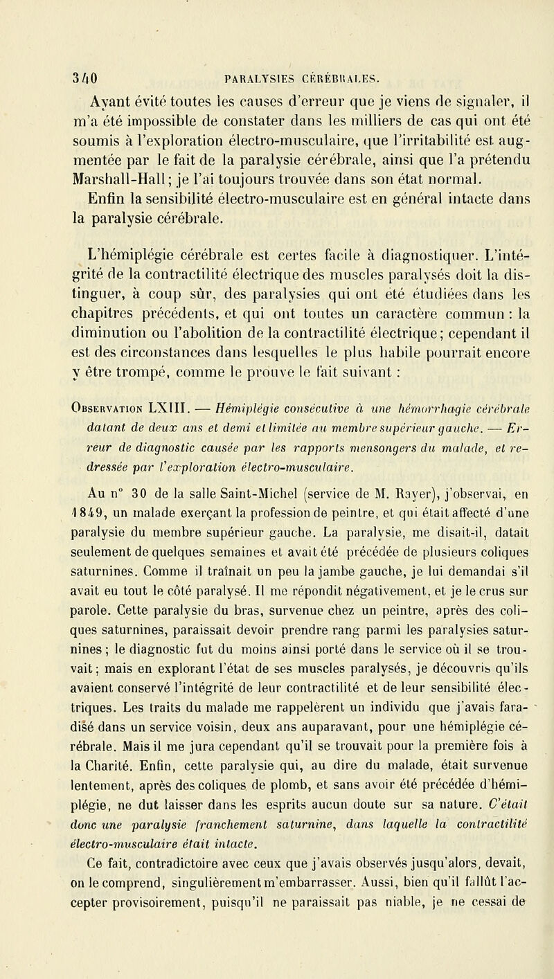 3/l0 PARALYSIES CRRÉBItALES. Ayant évité toutes les causes d'erreur que je viens de signaler, il m'a été impossible de constater dans les milliers de cas qui ont été soumis à l'exploration électro-musculaire, que l'irritabilité est aug- mentée par le fait de la paralysie cérébrale, ainsi que l'a prétendu Marshall-Hall ; je l'ai toujours trouvée dans son état normal. Enfin la sensibilité électro-musculaire est en général intacte dans la paralysie cérébrale. L'hémiplégie cérébrale est certes facile à diagnostiquer. L'inté- grité de la contractilité électrique des muscles paralysés doit la dis- tinguer, à coup sur, des paralysies qui ont été étudiées dans les chapitres précédents, et qui ont toutes un caractère commun : la diminution ou l'abolition de la contractilité électrique; cependant il est des circonstances dans lesquelles le plus habile pourrait encore y être trompé, comme le prouve le fait suivant : Observation LXIII. — Hémiplégie conséculive à une hémorrlmgie cérébrale datant de deux ans et demi etlimilée nu, membre supérieur gauche. — Er- reur de diagnostic causée par les rapports mensongers du malade, et re- dressée par l^exploration électro-musculaire. Au n° 30 de la salle Saint-Michel (service de M. Rayer), j'observai, en 1849, un malade exerçant la profession de peintre, et qui était affecté d'une paralysie du membre supérieur gauche. La paralysie, me disait-il, datait seulement de quelques semaines et avait été précédée de plusieurs coliques saturnines. Comme il traînait un peu la jambe gauche, je lui demandai s'il avait eu tout le côté paralysé. Il me répondit négativement, et je le crus sur parole. Cette paralysie du bras, survenue chez un peintre, après des coli- ques saturnines, paraissait devoir prendre rang parmi les paralysies satur- nines ; le diagnostic fut du moins ainsi porté dans le service où il se trou- vait; mais en explorant l'état de ses muscles paralysés, je découvrib qu'ils avaient conservé l'intégrité de leur contractilité et de leur sensibilité élec- triques. Les traits du malade me rappelèrent un individu que j'avais fara- disé dans un service voisin, deux ans auparavant, pour une hémiplégie cé- rébrale. Mais il me jura cependant qu'il se trouvait pour la première fois à la Charité. Enfin, cette paralysie qui, au dire du malade, était survenue lentement, après des coliques de plomb, et sans avoir été précédée d'hémi- plégie, ne dut laisser dans les esprits aucun doute sur sa nature. C'était donc une paralysie franchement saturnine, dans laquelle la contractilité électro-musculaire était intacte. Ce fait, contradictoire avec ceux que j'avais observés jusqu'alors, devait, on le comprend, singulièrement m'embarrasser. Aussi, bien qu'il fallût l'ac- cepter provisoirement, puisqu'il ne paraissait pas niable, je ne cessai de