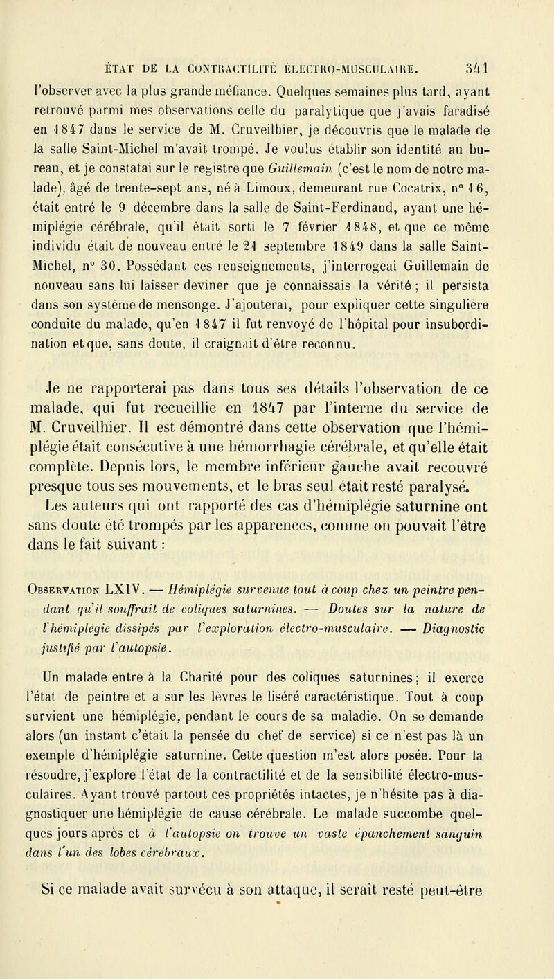 l'observer avec la plus grande méfiance. Quelques semaines plus tard, ayant retrouvé parmi mes observations celle du paralytique que j'avais faradisé en '1847 dans le service de M. Cruveilhier, je découvris que le malade de la salle Saint-Michel m'avait trompé. Je voulus établir son identité au bu- reau, et je constatai sur le registre que Guillemain (c'est le nom de notre ma- lade), âgé de trente-sept ans, né à Limoux, demeurant rue Cocatrix, n° 4 6, était entré le 9 décembre dans la salle de Saint-Ferdinand, ayant une hé- miplégie cérébrale, qu'il était sorti le 7 février 1848, et que ce même individu était de nouveau entré le 21 septembre 18 49 dans la salle Saint- Michel, n° 30. Possédant ces renseignements, j'interrogeai Guillemain de nouveau sans lui laisser deviner que je connaissais la vérité ; il persista dans son système de mensonge. J'ajouterai, pour expliquer cette singulière conduite du malade, qu'en 1847 il fut renvoyé de l'hôpital pour insubordi- nation etque, sans doute, il craignait d'être reconnu. Je ne rapporterai pas dans tous ses détails l'observation de ce malade, qui fut recueillie en 18i7 par l'interne du service de M. Cruveilhier. 11 est démontré dans cette observation que l'hémi- plégie était consécutive à une hémorrhagie cérébrale, et qu'elle était complète. Depuis lors, le membre inférieur gauche avait recouvré presque tousses mouvements, et le bras seul était resté paralysé. Les auteurs qui ont rapporté des cas d'hémiplégie saturnine ont sans doute été trompés par les apparences, comme on pouvait l'être dans le fait suivant : Observation LXIV. — Hémiplégie survenue tout à coup chez un peintre pen- dant qu'il souffrait de coliques saturnines. — Doutes sur la nature de thémiplégie dissipés par l'exploration électro-musculaire. — Diagnostic justifié par l'autopsie. Un malade entre à la Charité pour des coliques saturnines ; il exerce l'état de peintre et a sur les lèvres le liséré caractéristique. Tout à coup survient une hémiplégie, pendant le cours de sa maladie. On se demande alors (un instant c'était la pensée du chef de service) si ce n'est pas là un exemple d'hémiplégie saturnine. Cette question m'est alors posée. Pour la résoudre, j'explore l'état de la contractilité et de la sensibilité électro-mus- culaires. Ayant trouvé partout ces propriétés intactes, je n'hésite pas à dia- gnostiquer une hémiplégie de cause cérébrale. Le malade succombe quel- ques jours après et à l'aulopsie on trouve un oasle épanchement sanguin dans l'un des lobes cérébraux. Si ce malade avait survécu à son attaque, il serait resté peut-être